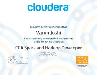Tom Reilly
Chief Executive Officer
has successfully completed all requirements
and is hereby certified as a
Cloudera hereby recognizes that
SPARK & HADOOP
DEVELOPER
Varun Joshi
CCA Spark and Hadoop Developer
License: 100-017-580
Issued: January 18, 2017
Expiration: January 18, 2019
 