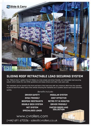 Sliding Roof Retractable Load Securing System
(+44)1691 670536 - sales@cvrollers.co.uk
The “Slide & Carry” system from CV Rollers is a truly simple and driver friendly roof retractable load securing
system which meets the new DVSA guidelines and keeps drivers and other road users safe.
The restraints can be moved to the front and back of the load area with very minimum effort from the operator
at ground level from either side of the vehicle ensuring the restraints are in position above each load extremely
quickly.
Modular System
Cost Effective
Retro Fit in Minutes
Driver Friendly
Faster Drops and
Collection
Driver Safety
DVSA Friendly
Bespoke Restraints
Double Deck System
Net System
Specialised Loads
Benefits Include:
A
B
C
www.cvrollers.com
 