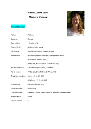 CURRICULUM VITAE
Marianne Elsenaar
PersonalInformation
Name: Marianne
Surname: Elsenaar
Date of birth: 1 October1992
Place of birth: Winburg,SouthAfrica
Nationality: SouthAfrican/Dutch- Dual citizenship
Work adress: Departmentof Afrikaans/Dutch, GermanandFrench,
Universityof the Free State,
PO Box 339, Bloemfontein, SouthAfrica,9300
Residential Adress: 8 Brand Street,Brandfort,SouthAfrica
Postal adress: PO Box 158, Brandfort,SouthAfrica,9400
Telephone numbers: Home: +27 51 821 1256
Cellphone: +27 76 241 0216
Email adress: elsenaarm@gmail.com
Home language: Nederlands
Otherlanguages: Afrikaans,English,French(Canread,write andspeakall three)
Marital Status: Single
Driver’slicence: B
 