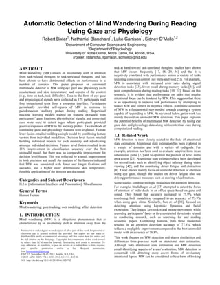 Automatic Detection of Mind Wandering During Reading
Using Gaze and Physiology
Robert Bixler1
, Nathaniel Blanchard1
, Luke Garrison1
, Sidney D’Mello1,2
1
Department of Computer Science and Engineering
2
Department of Psychology
University of Notre Dame, Notre Dame, IN, 46556, USA
{rbixler, nblancha, lgarrison, sdmello}@nd.edu
ABSTRACT
Mind wandering (MW) entails an involuntary shift in attention
from task-related thoughts to task-unrelated thoughts, and has
been shown to have detrimental effects on performance in a
number of contexts. This paper proposes an automated
multimodal detector of MW using eye gaze and physiology (skin
conductance and skin temperature) and aspects of the context
(e.g., time on task, task difficulty). Data in the form of eye gaze
and physiological signals were collected as 178 participants read
four instructional texts from a computer interface. Participants
periodically provided self-reports of MW in response to
pseudorandom auditory probes during reading. Supervised
machine learning models trained on features extracted from
participants’ gaze fixations, physiological signals, and contextual
cues were used to detect pages where participants provided
positive responses of MW to the auditory probes. Two methods of
combining gaze and physiology features were explored. Feature
level fusion entailed building a single model by combining feature
vectors from individual modalities. Decision level fusion entailed
building individual models for each modality and adjudicating
amongst individual decisions. Feature level fusion resulted in an
11% improvement in classification accuracy over the best
unimodal model, but there was no comparable improvement for
decision level fusion. This was reflected by a small improvement
in both precision and recall. An analysis of the features indicated
that MW was associated with fewer and longer fixations and
saccades, and a higher more deterministic skin temperature.
Possible applications of the detector are discussed.
Categories and Subject Descriptors
H.5.m [Information Interfaces and Presentation]: Miscellaneous
General Terms
Human Factors
Keywords
Mind wandering; gaze tracking; user modeling; affect detection
1. INTRODUCTION
Mind wandering (MW) is a ubiquitous phenomenon that is
characterized by an involuntary shift in attention away from the
task at hand toward task-unrelated thoughts. Studies have shown
that MW occurs frequently [17, 18, 29, 36] and that it is
negatively correlated with performance across a variety of tasks
requiring conscious control (see meta-analysis [25]). For example,
MW is associated with increased error rates during signal
detection tasks [33], lower recall during memory tasks [35], and
poor comprehension during reading tasks [10, 31]. Based on this
research, it is evident that performance on tasks that require
attentional focus can be hindered by MW. This suggests that there
is an opportunity to improve task performance by attempting to
reduce MW and correct its negative effects. Automatic detection
of MW is a fundamental step needed towards creating a system
capable of responding to MW. As reviewed below, prior work has
mainly focused on unimodal MW detection. This paper explores
the potential benefits of multimodal MW detection by fusing eye
gaze data and physiology data along with contextual cues during
computerized reading.
1.1 Related Work
MW detection is most closely related to the field of attentional
state estimation. Attentional state estimation has been explored in
a variety of domains and with a variety of end-goals. For
example, attention has been used to evaluate adaptive hints in an
educational game [22] and to optimize the position of news items
on a screen [23]. Attentional state estimators have been developed
for several tasks such as identifying object saliency during video
viewing [42], and for monitoring driver fatigue and distraction
[8]. These studies mainly focus on unimodal detection of attention
using eye gaze, though the studies on driver fatigue also use
driving performance measures such as steering wheel motion.
Some studies combine multiple modalities for attention detection.
For example, Stiefelhagen et. al [37] attempted to detect the focus
of attention of individuals in an office space based on gaze and
sound. They found that accuracy increased to 75.9% when
combining both modalities, compared to an accuracy of 73.9%
when using gaze alone. Similarly, Sun et. al [38], focused on
detecting attention using keystroke dynamics and facial
expression. They logged keystrokes and mouse movements while
recording participants’ faces as they completed three tasks related
to conducting research, such as searching for and reading
academic papers. Combining features from these modalities
resulted in an attention detection accuracy of 77.8%, which
reflects a negligible improvement compared to the best unimodal
model with an accuracy of 76.8%.
This work focuses on MW detection and shares similarities and
differences from previous work on attentional state estimation.
Although both attentional state estimation and MW detection
entail identifying aspects of a user’s attention, MW detection is
concerned with detecting more covert forms of involuntary
attentional lapses. MW can be considered to be a form of looking
Permission to make digital or hard copies of all or part of this work for personal or
classroom use is granted without fee provided that copies are not made or
distributed for profit or commercial advantage and that copies bear this notice and
the full citation on the first page. Copyrights for components of this work owned
by others than ACM must be honored. Abstracting with credit is permitted. To
copy otherwise, or republish, to post on servers or to redistribute to lists, requires
prior specific permission and/or a fee. Request permissions
from Permissions@acm.org.
ICMI '15, November 09-13, 2015, Seattle, WA, USA
© 2015 ACM. ISBN 978-1-4503-3912-4/15/11…$15.00
DOI: http://dx.doi.org/10.1145/2818346.2820742
 