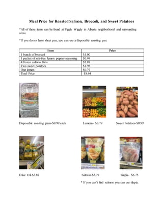 Meal Price for Roasted Salmon, Broccoli, and Sweet Potatoes
*All of these items can be found at Piggly Wiggly in Alberta neighborhood and surrounding
areas
*If you do not have sheet pan, you can use a disposable roasting pan.
Disposable roasting pans-$0.99 each Lemons- $0.79 Sweet Potatoes-$0.99
Olive Oil-$3.89 Salmon-$5.79 Tilapia- $6.75
* If you can’t find salmon you can use tilapia.
Item Price
1 bunch of broccoli $1.00
1 packet of salt-free lemon pepper seasoning $0.99
4 frozen salmon filets $3.88
Two sweet potatoes $1.98
One lemon $0.79
Total Price $8.64
 