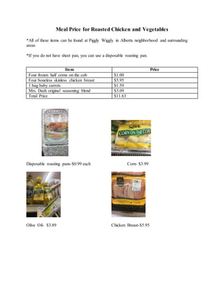 Meal Price for Roasted Chicken and Vegetables
*All of these items can be found at Piggly Wiggly in Alberta neighborhood and surrounding
areas
*If you do not have sheet pan, you can use a disposable roasting pan.
Disposable roasting pans-$0.99 each Corn- $3.99
Olive Oil- $3.89 Chicken Breast-$5.95
Item Price
Four frozen half corns on the cob $1.00
Four boneless skinless chicken breast $5.95
1 bag baby carrots $1.59
Mrs. Dash original seasoning blend $3.09
Total Price $11.63
 