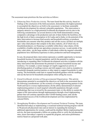 14
The assessment team prioritizes the four activities as follows:
1. Enhancing Dairy Production Activity. The team found that this activity, based on
findings at the conclusion of the field assessment, demonstrates the highest potential
to accomplish the objectives set forth in the assessment: to facilitate sustainable
livelihoods development for selected vulnerable populations. This intervention is
uniquely attractive as a high-potential livelihoods development activity due to the
following considerations: (a) several districts in the North demonstrated a strong
comparative advantage in the production and sale of dairy before the hostilities; (b)
the high levels of dairy consumption in Sri Lanka and in India; (c) the potential of the
dairy intervention to increase food security and household resiliency as producer
households can consume what they produce and sell the excess; (d) there are multiple
apex value chain players that compete in the dairy industry, all of which rely on
household producers; (e) financing is available within those value chains; (f) the
availability of public and private agriculture extension services in and outside of the
dairy value chain; (g) the large number of individuals within the targeted vulnerable
populations have familiarity/experience in dairy production and herd management.
In sum, the proposed dairy intervention represents a scalable opportunity to increase
household incomes for targeted population; and (h) the potential to explore
introducing or expanding other livelihoods development activities in tandem with the
dairy intervention that demonstrate the potential to increase household income and
resiliency. For example, a senior manager at Cargills suggested an activity of
distributing packets of seedlings (onions and chili peppers were cited as examples) to
households alongside nutrition packets or other inputs to support households in cattle
rearing. The households could start or expand household gardens with the seedlings
and use the harvest for household consumption while selling the excess.
2. Extend Livelihoods Activities of Non-governmental Organizations. This activity
demonstrates potential to accomplish the objectives set forth in the assessment due to
the following considerations: (a) the existence of strong implementing partners in the
North and East to oversee implementation; (b) the ability demonstrated of selected
implementing partners to reach targeted vulnerable populations through a tested
methodology that was reviewed by the assessment team; (c) the ability to sustain the
impact of the interventions through implementation through a local implementing
partner that will continue operations after USAID funding ceases; and; (d) the
demonstrated success of the livelihood development activities implemented by
selected NGOs.
3. Strengthening Workforce Development and Vocational Technical Training. The team
identified Sarvodaya as implementing a vocational technical training program with 60
to 90 percent job placement rates and an interest in expanding the training to
additional opportunities for women, youth and the disabled. Before implementing this
activity, the team recommends a follow-on scoping effort to verify the job placement
rates, assess Sarvodaya’s capacity to expand the program, and assess performance
metrics based on a projected work plan.
 