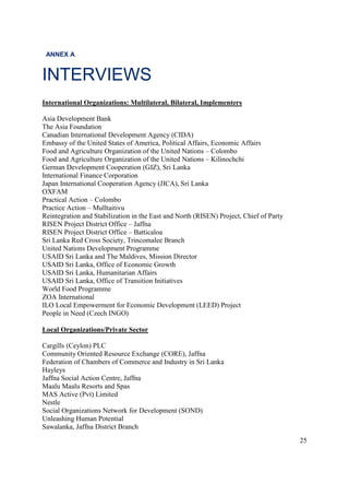 25
ANNEX A
INTERVIEWS
International Organizations: Multilateral, Bilateral, Implementers
Asia Development Bank
The Asia Foundation
Canadian International Development Agency (CIDA)
Embassy of the United States of America, Political Affairs, Economic Affairs
Food and Agriculture Organization of the United Nations – Colombo
Food and Agriculture Organization of the United Nations – Kilinochchi
German Development Cooperation (GIZ), Sri Lanka
International Finance Corporation
Japan International Cooperation Agency (JICA), Sri Lanka
OXFAM
Practical Action – Colombo
Practice Action – Mulltaitivu
Reintegration and Stabilization in the East and North (RISEN) Project, Chief of Party
RISEN Project District Office – Jaffna
RISEN Project District Office – Batticaloa
Sri Lanka Red Cross Society, Trincomalee Branch
United Nations Development Programme
USAID Sri Lanka and The Maldives, Mission Director
USAID Sri Lanka, Office of Economic Growth
USAID Sri Lanka, Humanitarian Affairs
USAID Sri Lanka, Office of Transition Initiatives
World Food Programme
ZOA International
ILO Local Empowerment for Economic Development (LEED) Project
People in Need (Czech INGO)
Local Organizations/Private Sector
Cargills (Ceylon) PLC
Community Oriented Resource Exchange (CORE), Jaffna
Federation of Chambers of Commerce and Industry in Sri Lanka
Hayleys
Jaffna Social Action Centre, Jaffna
Maalu Maalu Resorts and Spas
MAS Active (Pvt) Limited
Nestle
Social Organizations Network for Development (SOND)
Unleashing Human Potential
Sawalanka, Jaffna District Branch
 