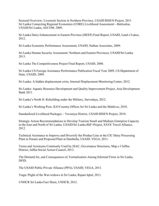 Sectoral Overview: Livestock Section in Northern Province, USAID RISEN Project, 2011
Sri Lanka Connecting Regional Economies (CORE) Livelihood Assessment—Batticaloa,
USAID/Sri Lanka, AECOM, 2009.
Sri Lanka Dairy Enhancement in Eastern Province (DEEP) Final Report, USAID, Land o’Lakes,
2012.
Sri Lanka Economic Performance Assessment, USAID, Nathan Associates, 2009.
Sri Lanka Human Security Assessment: Northern and Eastern Provinces, USAID/Sri Lanka
2013.
Sri Lanka The Competitiveness Project Final Report, USAID, 2008.
Sri Lanka US Foreign Assistance Performance Publication Fiscal Year 2009, US Department of
State, USAID, 2009.
Sri Lanka: A hidden displacement crisis, Internal Displacement Monitoring Center, 2012.
Sri Lanka: Aquatic Resource Development and Quality Improvement Project, Asia Development
Bank 2011.
Sri Lanka’s North II: Rebuilding under the Military, Sarvodaya, 2012.
Sri Lanka’s Working Poor, ILO Country Offices for Sri Lanka and the Maldives, 2010.
Standardized Livelihood Packages – Vavuniya District, USAID RISEN Project, 2010.
Strategic Action Recommendations to Develop Tourism Small and Medium Enterprise Capacity
in the East and North of Sri Lanka, USAID/Sri Lanka BIZ+Project, SAVE Travel Alliance,
2012.
Technical Assistance to Improve and Diversify the Product Line at the CIC Dairy Processing
Plant in Punani and Proposed Plant at Dambulla, USAID, VEGA, 2011.
Terms and Acronyms Commonly Used by JSAC, Governance Structures, Map o f Jaffna
District, Jaffna Social Action Council, 2013.
The Demand for, and Consequences of, Formalization Among Informal Firms in Sri Lanka,
DFID.
The USAID Public Private Alliance (PPA), USAID, VEGA, 2011.
Tragic Plight of the War-widows in Sri Lanka, Rajani Iqbal, 2011.
UNHCR Sri Lanka Fact Sheet, UNHCR, 2012.
 
