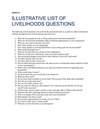 ANNEX D
ILLUSTRATIVE LIST OF
LIVELIHOODS QUESTIONS
The following list of questions was used by the assessment team as a guide to collect information
verbally through the use of focus groups and interviews.
1. What do most people here do to bring cash/income into their households?
2. What are the best/most profitable/viable livelihood opportunities in your community?
3. What are your main economic activities?
4. How many people are you supporting?
5. How many people in your household have way to bring cash into the household?
6. What skills do people have?
7. What are the best jobs you can get in this community?
8. What if you left your community, what sort of job could you get?
9. How do people manage to provide for their families if you can’t find work?
10. Are there specific jobs men do?
11. Are there specific jobs women do?
12. Do you think men and women have the same access to information about markets or land
or new technologies?
13. What is the most difficult thing for you and your family in terms of supporting your
household?
14. What would make it easier?
15. Are there areas that you would like to be trained in?
16. What are those areas?
17. Do you have land available to you to farm? Do you have title, deed, and ownership?
18. How do you make ends meet?
19. Do you own cattle, poultry, etc?
20. Do you work for others as a day laborer? If so, what do you do and how far do you
travel? Is this seasonal?
21. Are the some seasons where you have more cash than others? When is this period?
22. What are the main challenges facing existing livelihood activities?
23. Who is in charge of the cash that comes into your household?
24. Who decides how this is used?
25. Do you have opportunities for saving, if even a little?
26. If so, how is that “extra” money spent?
27. What do you do when there is an emergency?
 