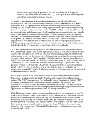 and electronic engineering. Expansion to electrical installation and ICT began in
February 2013. The trainees will receive an NVQ Level 4 qualification upon completion
and on the job training in the relevant industry.
To support proposed demand-driven workforce development activities, USAID might
collaborate with GIZ to leverage its planned investment in the SLGTI in Kilinochchi. SMEs
from the USAID BIZ + program could be referred to the training institute for enhanced skill
training and USAID could connect civil society organizations such Sarvodaya with the training
institute to leverage vocational training curriculum. USAID could also work with GIZ to connect
the training institute and other proposed USAID workforce development activities more directly
to the private sector, to ensure the training institute results in job placement and job retention.
While GIZ informed us the assessment team that they are scaling back support for microfinance
development, USAID could collaborate with GIZ to link USAID partner civil society
organizations to existing microfinance schemes or to link civil society organizations such as
JASC that are exploring establishing revolving loan funds to support micro and small businesses
to GIZ’s knowledge of best practices in microfinance delivery in Sri Lanka.
JICA. The Japan International Cooperation Agency (JICA) works in close alignment with the
GoSL and through Japanese civil society organizations working in Sri Lanka. While JICA works
countrywide, their focus in the North and East is on infrastructure development in the fisheries
and agriculture sectors and developing market linkages to agricultural products such as mango,
coconuts, chilies, and poultry. JICA also has a “Skills Development Program for the Returnees
of IDP” to increase their capacity of rehabilitation and reconstruction in conflict-affected areas in
Trincomalee. JICA also funds a hotel school in Trincomalee through a Japanese Yen Loan
program. Potential collaboration for USAID with JICA could include (a) joint outreach to the
private sector in livelihoods assistance to ensure products are linked to end-buyers and (b)
collaboration between JICA’s skills development program in Trincomalee and USAID-supported
workforce development activities.
UNDP. UNDP’s focus in Sri Lanka is that of social inclusion and sustainable development.
Interventions target regional disparities by strengthening local economies and governance
systems. The UNDP’s core program, The Northern Livelihood Development Project (N-LDP)
focuses on supporting conflict-affected communities, particularly those socially and
economically excluded, in Jaffna, Killinochchi and Mullaithivu districts. The objective of the
program is to strengthen self-sufficiency of target populations through engagement in livelihood
opportunities and improving interactions within and among communities.
Central to this program are market assessments and connections to end markets and buyers. They
work through community-based organizations to identify sectors that have the greatest potential
in the selected community/area. Sectors that they are working in the North include fisheries,
horticulture, livestock/dairy and palmyrah. The USAID Biz + Program worked with the UNDP
to identify markets for products. One area that USAID could coordinate with the UNDP would
be in targeting women-headed households to grow and diversify higher value crops for sale
through buy-back arrangements. This would add to household’s resilience and help even out
seasonal growth periods.
 