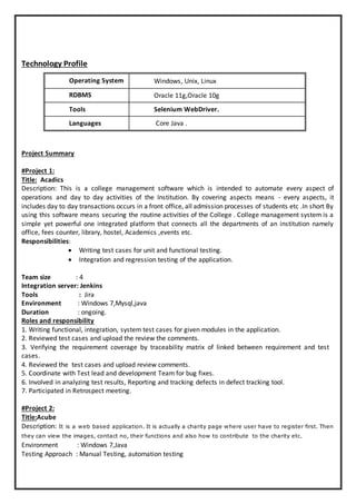 Technology Profile
Operating System Windows, Unix, Linux
RDBMS Oracle 11g,Oracle 10g
Tools Selenium WebDriver.
Languages Core Java .
Project Summary
#Project 1:
Title: Acadics
Description: This is a college management software which is intended to automate every aspect of
operations and day to day activities of the Institution. By covering aspects means - every aspects, it
includes day to day transactions occurs in a front office, all admission processes of students etc .In short By
using this software means securing the routine activities of the College . College management system is a
simple yet powerful one integrated platform that connects all the departments of an institution namely
office, fees counter, library, hostel, Academics ,events etc.
Responsibilities:
 Writing test cases for unit and functional testing.
 Integration and regression testing of the application.
Team size : 4
Integration server: Jenkins
Tools : Jira
Environment : Windows 7,Mysql,java
Duration : ongoing.
Roles and responsibility
1. Writing functional, integration, system test cases for given modules in the application.
2. Reviewed test cases and upload the review the comments.
3. Verifying the requirement coverage by traceability matrix of linked between requirement and test
cases.
4. Reviewed the test cases and upload review comments.
5. Coordinate with Test lead and development Team for bug fixes.
6. Involved in analyzing test results, Reporting and tracking defects in defect tracking tool.
7. Participated in Retrospect meeting.
#Project 2:
Title:Acube
Description: It is a web based application. It is actually a charity page where user have to register first. Then
they can view the images, contact no, their functions and also how to contribute to the charity etc.
Environment : Windows 7,Java
Testing Approach : Manual Testing, automation testing
 