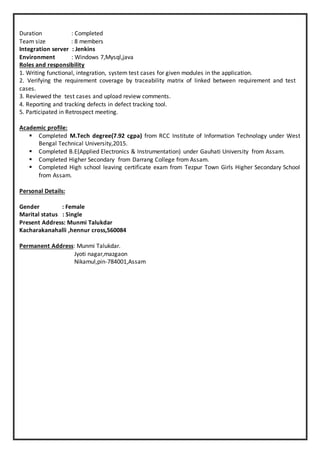 Duration : Completed
Team size : 8 members
Integration server : Jenkins
Environment : Windows 7,Mysql,java
Roles and responsibility
1. Writing functional, integration, system test cases for given modules in the application.
2. Verifying the requirement coverage by traceability matrix of linked between requirement and test
cases.
3. Reviewed the test cases and upload review comments.
4. Reporting and tracking defects in defect tracking tool.
5. Participated in Retrospect meeting.
Academic profile:
 Completed M.Tech degree(7.92 cgpa) from RCC Institute of Information Technology under West
Bengal Technical University,2015.
 Completed B.E(Applied Electronics & Instrumentation) under Gauhati University from Assam.
 Completed Higher Secondary from Darrang College from Assam.
 Completed High school leaving certificate exam from Tezpur Town Girls Higher Secondary School
from Assam.
Personal Details:
Gender : Female
Marital status : Single
Present Address: Munmi Talukdar
Kacharakanahalli ,hennur cross,560084
Permanent Address: Munmi Talukdar.
Jyoti nagar,mazgaon
Nikamul,pin-784001,Assam
 