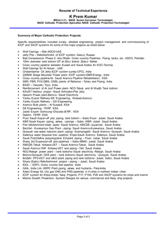 Resume of Technical Experience
K Prem Kumar
MICorr(UK), NACE Senior Corrosion Technologist,
NACE Cathodic Protection Specialist, NACE Cathodic Protection Technologist
Page 3 of 3
Summary of Major Cathodic Protection Projects:
Specific responsibilities included survey, detailed engineering, project management and commissioning of
ICCP and SACP systems for some of the major projects as listed below:
• Well Casings – Bab ADCO-UAE
• Jetty Pile – Refurbishment of ICCP system- Gasco, Ruwais
• Bab Compression Phase 2- Abu Dhabi- Cross country Pipelines, Piping, tanks, etc, ADCO, Petrofac
• 100m diameter tank bottom CP at Zirku Island- Zadco- Belleli
• Cross country pipeline between Kuwait and Saudi Arabia for KOC-Technip
• Well Casings for Al Hosan - UAE
• Chidambarnar Oil Jetty-ICCP system survey-CPCL India
• 220MW Barge Mounted Power plant- ICCP system-GMR-Energy, India
• Cross country pipeline-for Saudi Aramco Pipeline Rehabilitation, KSA
• SBR, PBR, PVC-DBN, OSBL plants of Reliance - Tanks and Piping, India
• BASF – Vessels- Toyo, India
• Reinforcement of Al Jouf Power plant- NCC-Tabuk and Al Wadjh Tank bottom
• KAUST Harbour project -Saudi Arhirodon-Pile jetty
• Qassim Power plant-Bemco- Saudi Electricity
• Yanbu Export Refinery-SK Engineering- Waseet-Aramco
• Yanbu Export Refinery - GS Engineering
• Aramco Bulk plants – Al Suwaidi, KSA
• SK Engineering- YERP, KSA
• Jubail Export -Samsung–Chiyoda-JERP, KSA
• Daleim- YERP, KSA
• Fluor Saudi Kayan-off plot, piping, tank bottom – Sabic-Fluor- Jubail, Saudi Arabia
• KBR Saudi Kayan- piping, valves, casings – Sabic -KBR- Jubail, Saudi Arabia
• Pier refurbishment-steel pipes- Saudi Aramco- AMCDE–Juyaimah, Saudi Arabia
• Bechtel - Kurasaniya Gas Plant - piping- Saudi Aramco-Kurasaniya, Saudi Arabia
• Qurayah sea water injection plant- piping- Snamprogetti- Saudi Aramco- Qurayah, Saudi Arabia
• Safaniya water disposal line- pipeline- Enppi-Saudi Aramco- Safaniya, Saudi Arabia
• Saudi PolyOlefins polypropylene EX-plant piping – Fluor- Jubail, Saudi Arabia
• Sharq 3rd Expansion-off plot pipelines – Sabic-MMG- Jubail, Saudi Arabia
• AMCDE-Tabuk Airbase-UST – Saudi Aramco-Tabuk, Saudi Arabia
• Saudi Aramco-TAIF Airbase-UST and piping –Taif, Saudi Arabia
• NCC-Rabigh power plant – tank bottoms–Saudi electricity -Rabigh, Saudi Arabia
• Bemco-Qurayah GAS plant – tank bottoms–Saudi electricity - Qurayah, Saudi Arabia
• IbnZahr PP3-OCT and U&O–plant piping and tank bottoms- Jubail, Sabic, Saudi Arabia
• Sharq (Sabic) Refurbishment project - piping – Jubail, Saudi Arabia
 IOCL – SSPL- Cross country fuel pipeline, India
 GAIL- India Ltd- HDPE Plant piping, valves and hydrants- Pata-India
 Adani Energy ltd, city gas CNG and PNG pipelines in 4 cities in northern Indian cities
 ICCP system for Ships-Indian Navy Projects- P17, P15A, P28 and SACP systems for ships and marine
 Marine Growth Prevention System Designs for various commercial and Navy ship projects
 