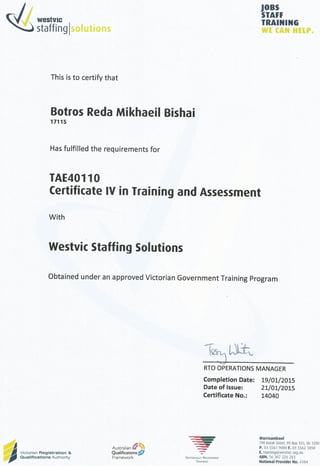 JOBS
STAFF
w
+
es»VIC TRAINING
staffing solutions we can help.
This Is to certify that
Botros Reda Mikhaeil Bishai
17115
Has fulfilled the requirements for
TAE40110
Certificate IV in Training and Assessment
With
Westvic Staffing Solutions
Obtained under an approved Victorian Government Training Program
RTO OPERATIONS MANAGER
Completion Date: 19/01/2015
Date of Issue: 21/01/2015
Certificate No.: 14040
J
JR Victorian Registration &
jp! Qualifications Authority
Australian
Qualifications
Framework Nationally Recognised
Training
Warrnambool
190 Koroit Street,
PO Box 933,
Vic 3280
P. 03 5561 9000 F. 03 5562 1858
E. trainingiSwestvic.
org.au
ABM. 56 307 226 283
National Provider No. 4184
 