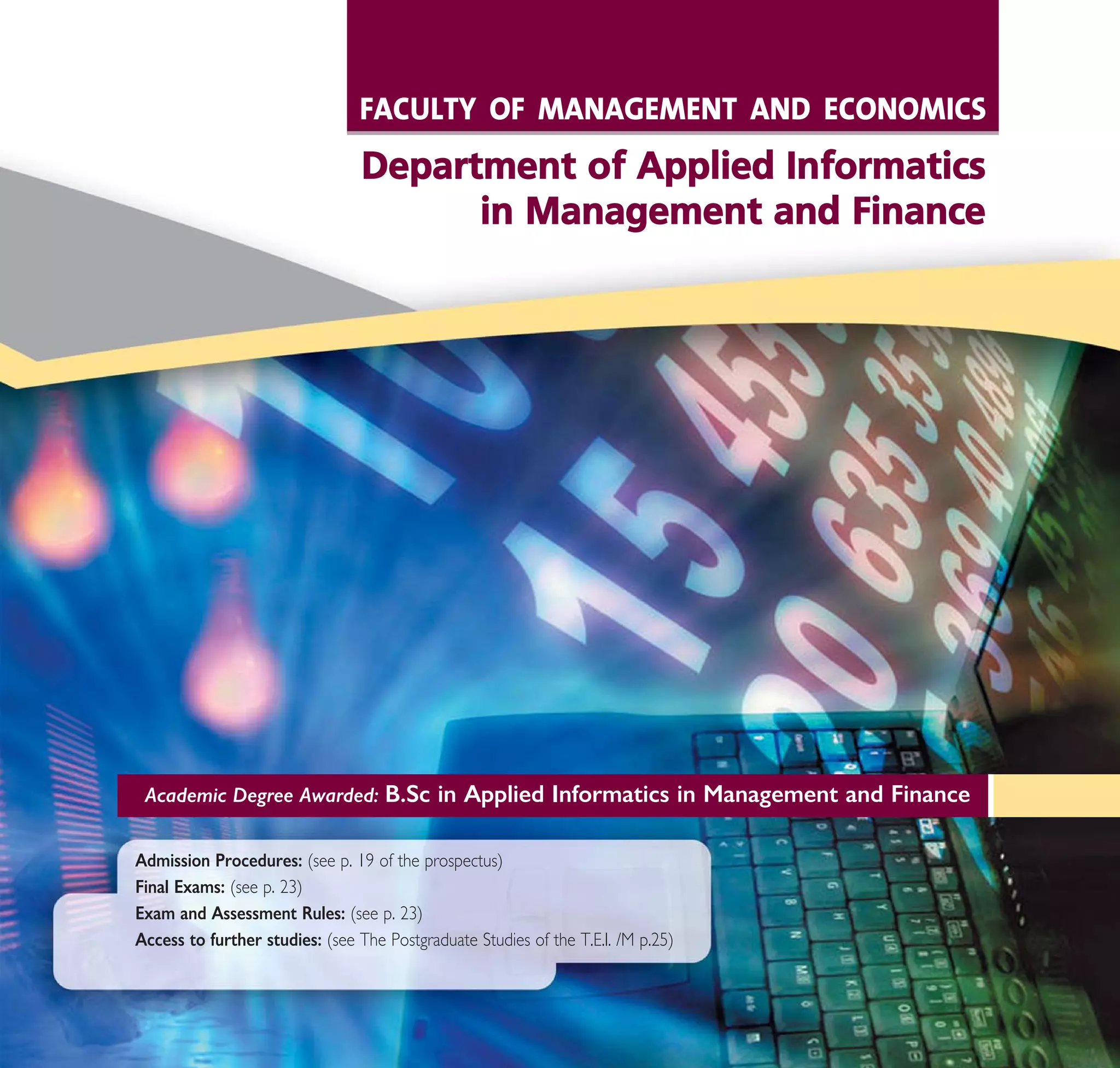 Academic Degree Awarded: B.Sc in Applied Informatics in Management and Finance
Admission Procedures: (see p. 19 of the prospectus)
Final Exams: (see p. 23)
Exam and Assessment Rules: (see p. 23)
Access to further studies: (see The Postgraduate Studies of the T.E.I. /M p.25)
FACULTY OF MANAGEMENT AND ECONOMICS
DDeeppaarrttmmeenntt ooff AApppplliieedd IInnffoorrmmaattiiccss
iinn MMaannaaggeemmeenntt aanndd FFiinnaannccee
A° ° §IKO™ 2010 Final 15-02-11 19:04 ™ÂÏ›‰·183
 