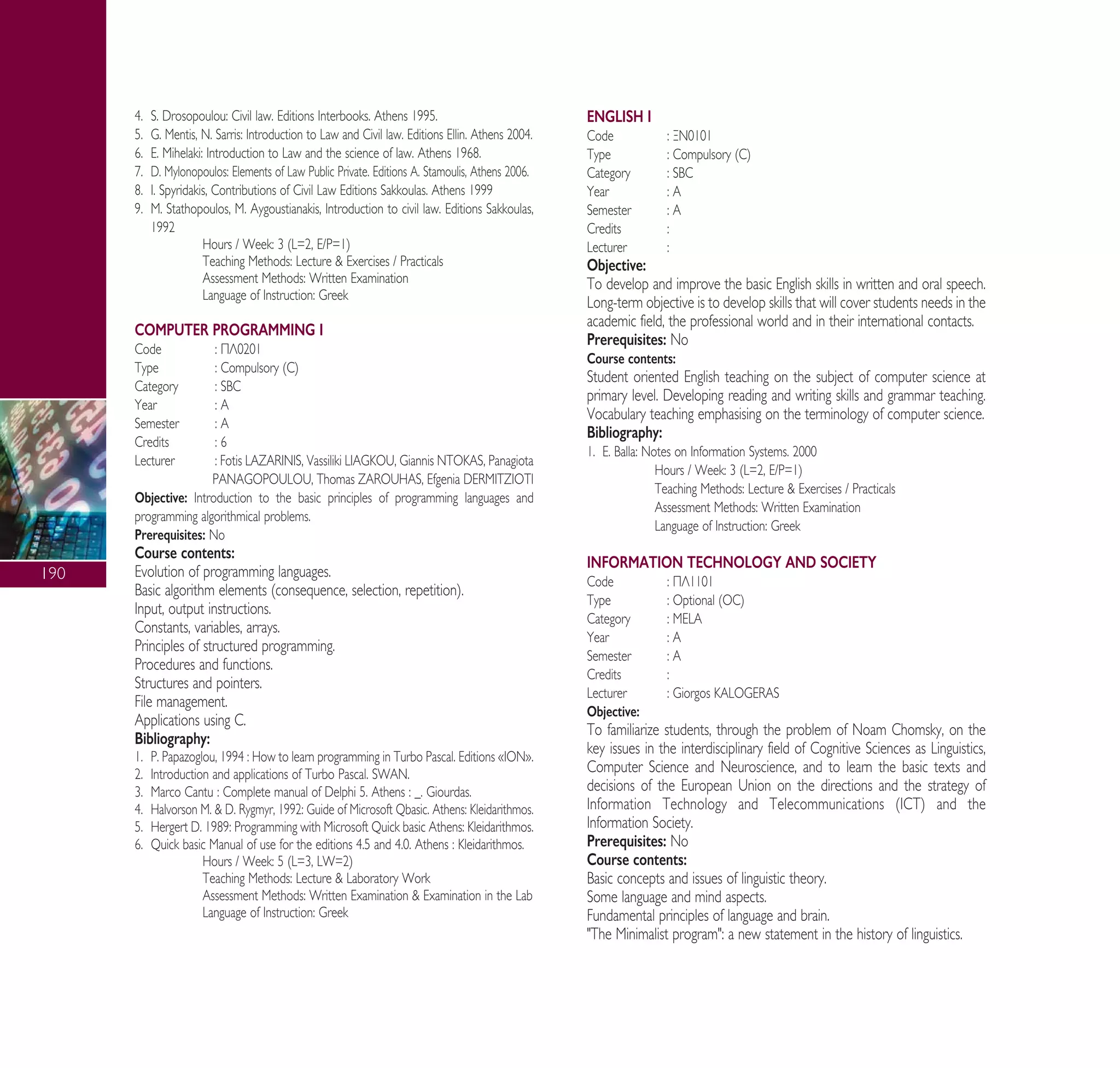 190
4. S. Drosopoulou: Civil law. Editions Interbooks. Athens 1995.
5. G. Mentis, N. Sarris: Introduction to Law and Civil law. Editions Ellin. Athens 2004.
6. E. Mihelaki: Introduction to Law and the science of law. Athens 1968.
7. D. Mylonopoulos: Elements of Law Public Private. Editions A. Stamoulis, Athens 2006.
8. I. Spyridakis, Contributions of Civil Law Editions Sakkoulas. Athens 1999
9. M. Stathopoulos, M. Aygoustianakis, Introduction to civil law. Editions Sakkoulas,
1992
Hours / Week: 3 (L=2, E/P=1)
Teaching Methods: Lecture & Exercises / Practicals
Assessment Methods: Written Examination
Language of Instruction: Greek
COMPUTER PROGRAMMING I
Code : ¶§0201
Type : Compulsory (C)
Category : SBC
Year : A
Semester : A
Credits : 6
Lecturer : Fotis LAZARINIS, Vassiliki LIAGKOU, Giannis NTOKAS, Panagiota
PANAGOPOULOU, Thomas ZAROUHAS, Efgenia DERMITZIOTI
Objective: Introduction to the basic principles of programming languages and
programming algorithmical problems.
Prerequisites: No
Course contents:
Evolution of programming languages.
Basic algorithm elements (consequence, selection, repetition).
Input, output instructions.
Constants, variables, arrays.
Principles of structured programming.
Procedures and functions.
Structures and pointers.
File management.
Applications using C.
Bibliography:
1. P. Papazoglou, 1994 : How to learn programming in Turbo Pascal. Editions «ION».
2. Introduction and applications of Turbo Pascal. SWAN.
3. Marco Cantu : Complete manual of Delphi 5. Athens : _. Giourdas.
4. Halvorson M. & D. Rygmyr, 1992: Guide of Microsoft Qbasic. Athens: Kleidarithmos.
5. Hergert D. 1989: Programming with Microsoft Quick basic Athens: Kleidarithmos.
6. Quick basic Manual of use for the editions 4.5 and 4.0. Athens : Kleidarithmos.
Hours / Week: 5 (L=3, LW=2)
Teaching Methods: Lecture & Laboratory Work
Assessment Methods: Written Examination & Examination in the Lab
Language of Instruction: Greek
ENGLISH I
Code : •¡0101
Type : Compulsory (C)
Category : SBC
Year : A
Semester : A
Credits :
Lecturer :
Objective:
To develop and improve the basic English skills in written and oral speech.
Long-term objective is to develop skills that will cover students needs in the
academic field, the professional world and in their international contacts.
Prerequisites: No
Course contents:
Student oriented English teaching on the subject of computer science at
primary level. Developing reading and writing skills and grammar teaching.
Vocabulary teaching emphasising on the terminology of computer science.
Bibliography:
1. E. Balla: Notes on Information Systems. 2000
Hours / Week: 3 (L=2, E/P=1)
Teaching Methods: Lecture & Exercises / Practicals
Assessment Methods: Written Examination
Language of Instruction: Greek
INFORMATION TECHNOLOGY AND SOCIETY
Code : ¶§1101
Type : Optional (OC)
Category : MELA
Year : A
Semester : A
Credits :
Lecturer : Giorgos KALOGERAS
Objective:
To familiarize students, through the problem of Noam Chomsky, on the
key issues in the interdisciplinary field of Cognitive Sciences as Linguistics,
Computer Science and Neuroscience, and to learn the basic texts and
decisions of the European Union on the directions and the strategy of
Information Technology and Telecommunications (ICT) and the
Information Society.
Prerequisites: No
Course contents:
Basic concepts and issues of linguistic theory.
Some language and mind aspects.
Fundamental principles of language and brain.
"The Minimalist program": a new statement in the history of linguistics.
A° ° §IKO™ 2010 Final 15-02-11 19:04 ™ÂÏ›‰·192
 