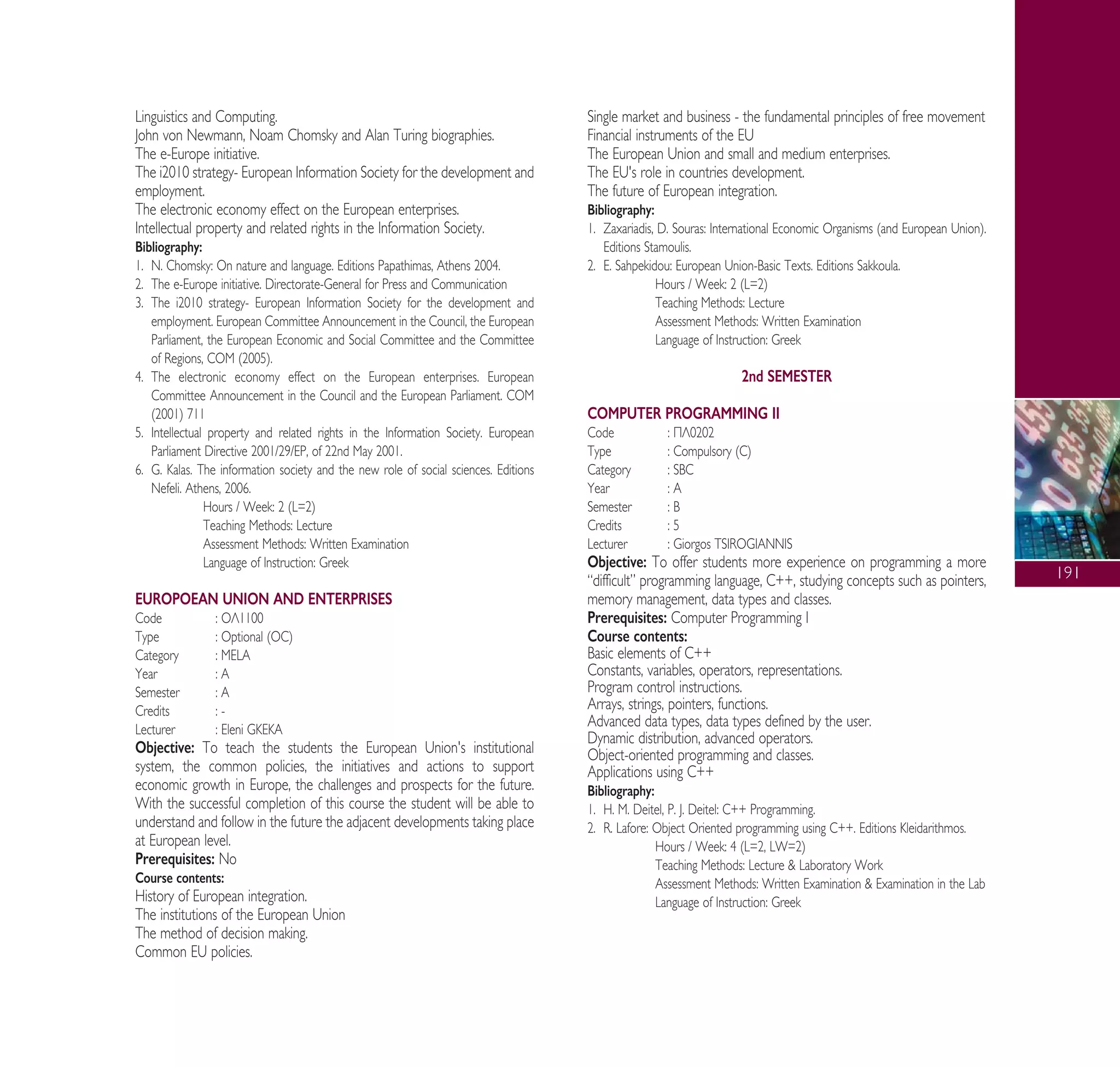 191
Linguistics and Computing.
John von Newmann, Noam Chomsky and Alan Turing biographies.
The e-Europe initiative.
The i2010 strategy- European Information Society for the development and
employment.
The electronic economy effect on the European enterprises.
Intellectual property and related rights in the Information Society.
Bibliography:
1. N. Chomsky: On nature and language. Editions Papathimas, Athens 2004.
2. The e-Europe initiative. Directorate-General for Press and Communication
3. The i2010 strategy- European Information Society for the development and
employment. European Committee Announcement in the Council, the European
Parliament, the European Economic and Social Committee and the Committee
of Regions, COM (2005).
4. The electronic economy effect on the European enterprises. European
Committee Announcement in the Council and the European Parliament. COM
(2001) 711
5. Intellectual property and related rights in the Information Society. European
Parliament Directive 2001/29/EP, of 22nd May 2001.
6. G. Kalas. The information society and the new role of social sciences. Editions
Nefeli. Athens, 2006.
Hours / Week: 2 (L=2)
Teaching Methods: Lecture
Assessment Methods: Written Examination
Language of Instruction: Greek
EUROPOEAN UNION AND ENTERPRISES
Code : √§1100
Type : Optional (OC)
Category : MELA
Year : A
Semester : A
Credits : -
Lecturer : Eleni GKEKA
Objective: To teach the students the European Union's institutional
system, the common policies, the initiatives and actions to support
economic growth in Europe, the challenges and prospects for the future.
With the successful completion of this course the student will be able to
understand and follow in the future the adjacent developments taking place
at European level.
Prerequisites: No
Course contents:
History of European integration.
The institutions of the European Union
The method of decision making.
Common EU policies.
Single market and business - the fundamental principles of free movement
Financial instruments of the EU
The European Union and small and medium enterprises.
The EU's role in countries development.
The future of European integration.
Bibliography:
1. Zaxariadis, D. Souras: International Economic Organisms (and European Union).
Editions Stamoulis.
2. E. Sahpekidou: European Union-Basic Texts. Editions Sakkoula.
Hours / Week: 2 (L=2)
Teaching Methods: Lecture
Assessment Methods: Written Examination
Language of Instruction: Greek
2nd SEMESTER
COMPUTER PROGRAMMING II
Code : ¶§0202
Type : Compulsory (C)
Category : SBC
Year : A
Semester : B
Credits : 5
Lecturer : Giorgos TSIROGIANNIS
Objective: To offer students more experience on programming a more
“difficult” programming language, C++, studying concepts such as pointers,
memory management, data types and classes.
Prerequisites: Computer Programming I
Course contents:
Basic elements of C++
Constants, variables, operators, representations.
Program control instructions.
Arrays, strings, pointers, functions.
Advanced data types, data types defined by the user.
Dynamic distribution, advanced operators.
Object-oriented programming and classes.
Applications using C++
Bibliography:
1. H. M. Deitel, P. J. Deitel: C++ Programming.
2. R. Lafore: Object Oriented programming using C++. Editions Kleidarithmos.
Hours / Week: 4 (L=2, LW=2)
Teaching Methods: Lecture & Laboratory Work
Assessment Methods: Written Examination & Examination in the Lab
Language of Instruction: Greek
A° ° §IKO™ 2010 Final 15-02-11 19:04 ™ÂÏ›‰·193
 
