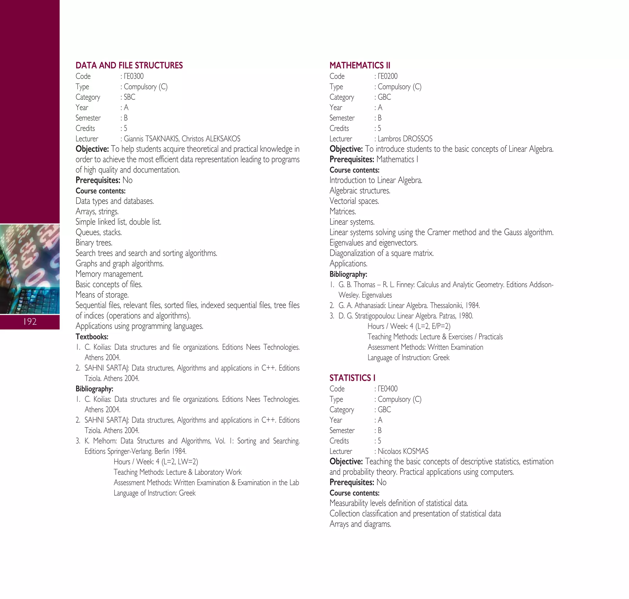 192
DATA AND FILE STRUCTURES
Code : °∂0300
Type : Compulsory (C)
Category : SBC
Year : A
Semester : B
Credits : 5
Lecturer : Giannis TSAKNAKIS, Christos ALEKSAKOS
Objective: To help students acquire theoretical and practical knowledge in
order to achieve the most efficient data representation leading to programs
of high quality and documentation.
Prerequisites: No
Course contents:
Data types and databases.
Arrays, strings.
Simple linked list, double list.
Queues, stacks.
Binary trees.
Search trees and search and sorting algorithms.
Graphs and graph algorithms.
Memory management.
Basic concepts of files.
Means of storage.
Sequential files, relevant files, sorted files, indexed sequential files, tree files
of indices (operations and algorithms).
Applications using programming languages.
Textbooks:
1. C. Koilias: Data structures and file organizations. Editions Nees Technologies.
Athens 2004.
2. SAHNI SARTAJ: Data structures, Algorithms and applications in C++. Editions
Tziola. Athens 2004.
Bibliography:
1. C. Koilias: Data structures and file organizations. Editions Nees Technologies.
Athens 2004.
2. SAHNI SARTAJ: Data structures, Algorithms and applications in C++. Editions
Tziola. Athens 2004.
3. K. Melhorn: Data Structures and Algorithms, Vol. 1: Sorting and Searching.
Editions Springer-Verlang. Berlin 1984.
Hours / Week: 4 (L=2, LW=2)
Teaching Methods: Lecture & Laboratory Work
Assessment Methods: Written Examination & Examination in the Lab
Language of Instruction: Greek
MATHEMATICS II
Code : °∂0200
Type : Compulsory (C)
Category : GBC
Year : A
Semester : B
Credits : 5
Lecturer : Lambros DROSSOS
Objective: To introduce students to the basic concepts of Linear Algebra.
Prerequisites: Mathematics I
Course contents:
Introduction to Linear Algebra.
Algebraic structures.
Vectorial spaces.
Matrices.
Linear systems.
Linear systems solving using the Cramer method and the Gauss algorithm.
Eigenvalues and eigenvectors.
Diagonalization of a square matrix.
Applications.
Bibliography:
1. G. B. Thomas – R. L. Finney: Calculus and Analytic Geometry. Editions Addison-
Wesley. Eigenvalues
2. G. ∞. Athanasiadi: Linear Algebra. Thessaloniki, 1984.
3. D. G. Stratigopoulou: Linear Algebra. Patras, 1980.
Hours / Week: 4 (L=2, E/P=2)
Teaching Methods: Lecture & Exercises / Practicals
Assessment Methods: Written Examination
Language of Instruction: Greek
STATISTICS I
Code : °∂0400
Type : Compulsory (C)
Category : GBC
Year : A
Semester : B
Credits : 5
Lecturer : Nicolaos KOSMAS
Objective: Teaching the basic concepts of descriptive statistics, estimation
and probability theory. Practical applications using computers.
Prerequisites: No
Course contents:
Measurability levels definition of statistical data.
Collection classification and presentation of statistical data
Arrays and diagrams.
A° ° §IKO™ 2010 Final 15-02-11 19:04 ™ÂÏ›‰·194
 