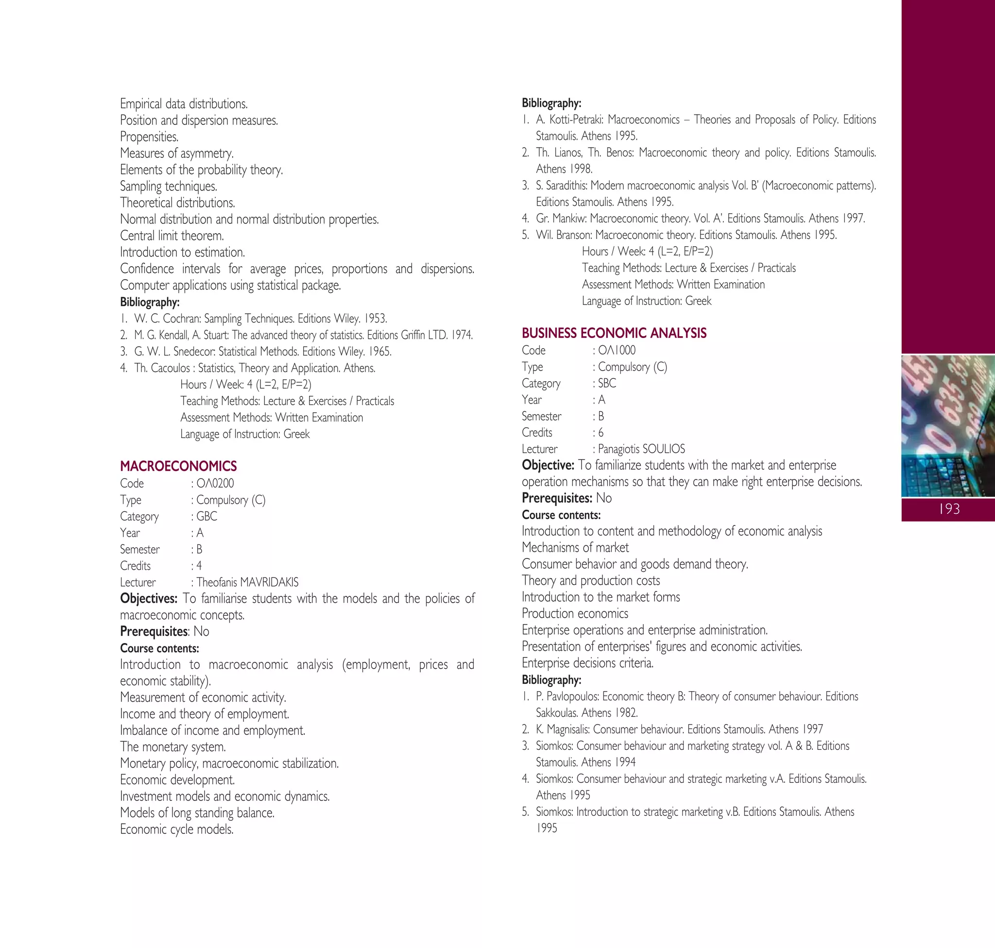 193
Empirical data distributions.
Position and dispersion measures.
Propensities.
Measures of asymmetry.
Elements of the probability theory.
Sampling techniques.
Theoretical distributions.
Normal distribution and normal distribution properties.
Central limit theorem.
Introduction to estimation.
Confidence intervals for average prices, proportions and dispersions.
Computer applications using statistical package.
Bibliography:
1. W. C. Cochran: Sampling Techniques. Editions Wiley. 1953.
2. M. G. Kendall, A. Stuart: The advanced theory of statistics. Editions Griffin LTD. 1974.
3. G. W. L. Snedecor: Statistical Methods. Editions Wiley. 1965.
4. Th. Cacoulos : Statistics, Theory and Application. Athens.
Hours / Week: 4 (L=2, E/P=2)
Teaching Methods: Lecture & Exercises / Practicals
Assessment Methods: Written Examination
Language of Instruction: Greek
MACROECONOMICS
Code : √§0200
Type : Compulsory (C)
Category : GBC
Year : A
Semester : B
Credits : 4
Lecturer : Theofanis MAVRIDAKIS
Objectives: To familiarise students with the models and the policies of
macroeconomic concepts.
Prerequisites: No
Course contents:
Introduction to macroeconomic analysis (employment, prices and
economic stability).
Measurement of economic activity.
Income and theory of employment.
Imbalance of income and employment.
The monetary system.
Monetary policy, macroeconomic stabilization.
Economic development.
Investment models and economic dynamics.
Models of long standing balance.
Economic cycle models.
Bibliography:
1. ∞. Kotti-Petraki: Macroeconomics – Theories and Proposals of Policy. Editions
Stamoulis. Athens 1995.
2. Th. Lianos, Th. Benos: Macroeconomic theory and policy. Editions Stamoulis.
Athens 1998.
3. S. Saradithis: Modern macroeconomic analysis Vol. μ’ (Macroeconomic patterns).
Editions Stamoulis. Athens 1995.
4. Gr. Mankiw: Macroeconomic theory. Vol. ∞’. Editions Stamoulis. Athens 1997.
5. Wil. Branson: Macroeconomic theory. Editions Stamoulis. Athens 1995.
Hours / Week: 4 (L=2, E/P=2)
Teaching Methods: Lecture & Exercises / Practicals
Assessment Methods: Written Examination
Language of Instruction: Greek
BUSINESS ECONOMIC ANALYSIS
Code : √§1000
Type : Compulsory (C)
Category : SBC
Year : A
Semester : B
Credits : 6
Lecturer : Panagiotis SOULIOS
Objective: To familiarize students with the market and enterprise
operation mechanisms so that they can make right enterprise decisions.
Prerequisites: No
Course contents:
Introduction to content and methodology of economic analysis
Mechanisms of market
Consumer behavior and goods demand theory.
Theory and production costs
Introduction to the market forms
Production economics
Enterprise operations and enterprise administration.
Presentation of enterprises' figures and economic activities.
Enterprise decisions criteria.
Bibliography:
1. P. Pavlopoulos: Economic theory μ: Theory of consumer behaviour. Editions
Sakkoulas. Athens 1982.
2. K. Magnisalis: Consumer behaviour. Editions Stamoulis. Athens 1997
3. Siomkos: Consumer behaviour and marketing strategy vol. ∞ & B. Editions
Stamoulis. Athens 1994
4. Siomkos: Consumer behaviour and strategic marketing v.A. Editions Stamoulis.
Athens 1995
5. Siomkos: Introduction to strategic marketing v.B. Editions Stamoulis. Athens
1995
A° ° §IKO™ 2010 Final 15-02-11 19:04 ™ÂÏ›‰·195
 