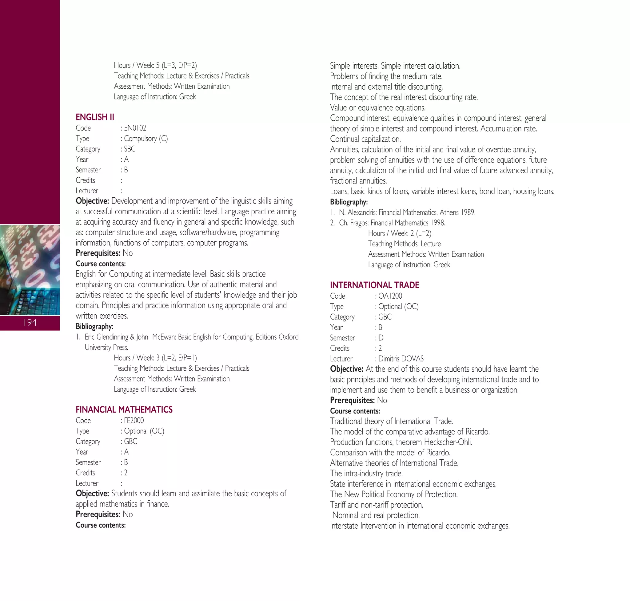 194
Hours / Week: 5 (L=3, E/P=2)
Teaching Methods: Lecture & Exercises / Practicals
Assessment Methods: Written Examination
Language of Instruction: Greek
ENGLISH II
Code : •¡0102
Type : Compulsory (C)
Category : SBC
Year : A
Semester : B
Credits :
Lecturer :
Objective: Development and improvement of the linguistic skills aiming
at successful communication at a scientific level. Language practice aiming
at acquiring accuracy and fluency in general and specific knowledge, such
as: computer structure and usage, software/hardware, programming
information, functions of computers, computer programs.
Prerequisites: No
Course contents:
English for Computing at intermediate level. Basic skills practice
emphasizing on oral communication. Use of authentic material and
activities related to the specific level of students' knowledge and their job
domain. Principles and practice information using appropriate oral and
written exercises.
Bibliography:
1. Eric Glendinning & John McEwan: Basic English for Computing. Editions Oxford
University Press.
Hours / Week: 3 (L=2, E/P=1)
Teaching Methods: Lecture & Exercises / Practicals
Assessment Methods: Written Examination
Language of Instruction: Greek
FINANCIAL MATHEMATICS
Code : °∂2000
Type : Optional (OC)
Category : GBC
Year : A
Semester : B
Credits : 2
Lecturer :
Objective: Students should learn and assimilate the basic concepts of
applied mathematics in finance.
Prerequisites: No
Course contents:
Simple interests. Simple interest calculation.
Problems of finding the medium rate.
Internal and external title discounting.
The concept of the real interest discounting rate.
Value or equivalence equations.
Compound interest, equivalence qualities in compound interest, general
theory of simple interest and compound interest. Accumulation rate.
Continual capitalization.
Annuities, calculation of the initial and final value of overdue annuity,
problem solving of annuities with the use of difference equations, future
annuity, calculation of the initial and final value of future advanced annuity,
fractional annuities.
Loans, basic kinds of loans, variable interest loans, bond loan, housing loans.
Bibliography:
1. N. Alexandris: Financial Mathematics. Athens 1989.
2. Ch. Fragos: Financial Mathematics 1998.
Hours / Week: 2 (L=2)
Teaching Methods: Lecture
Assessment Methods: Written Examination
Language of Instruction: Greek
INTERNATIONAL TRADE
Code : √§1200
Type : Optional (OC)
Category : GBC
Year : B
Semester : D
Credits : 2
Lecturer : Dimitris DOVAS
Objective: At the end of this course students should have learnt the
basic principles and methods of developing international trade and to
implement and use them to benefit a business or organization.
Prerequisites: No
Course contents:
Traditional theory of International Trade.
The model of the comparative advantage of Ricardo.
Production functions, theorem Heckscher-Ohli.
Comparison with the model of Ricardo.
Alternative theories of International Trade.
The intra-industry trade.
State interference in international economic exchanges.
The New Political Economy of Protection.
Tariff and non-tariff protection.
Nominal and real protection.
Interstate Intervention in international economic exchanges.
A° ° §IKO™ 2010 Final 15-02-11 19:04 ™ÂÏ›‰·196
 