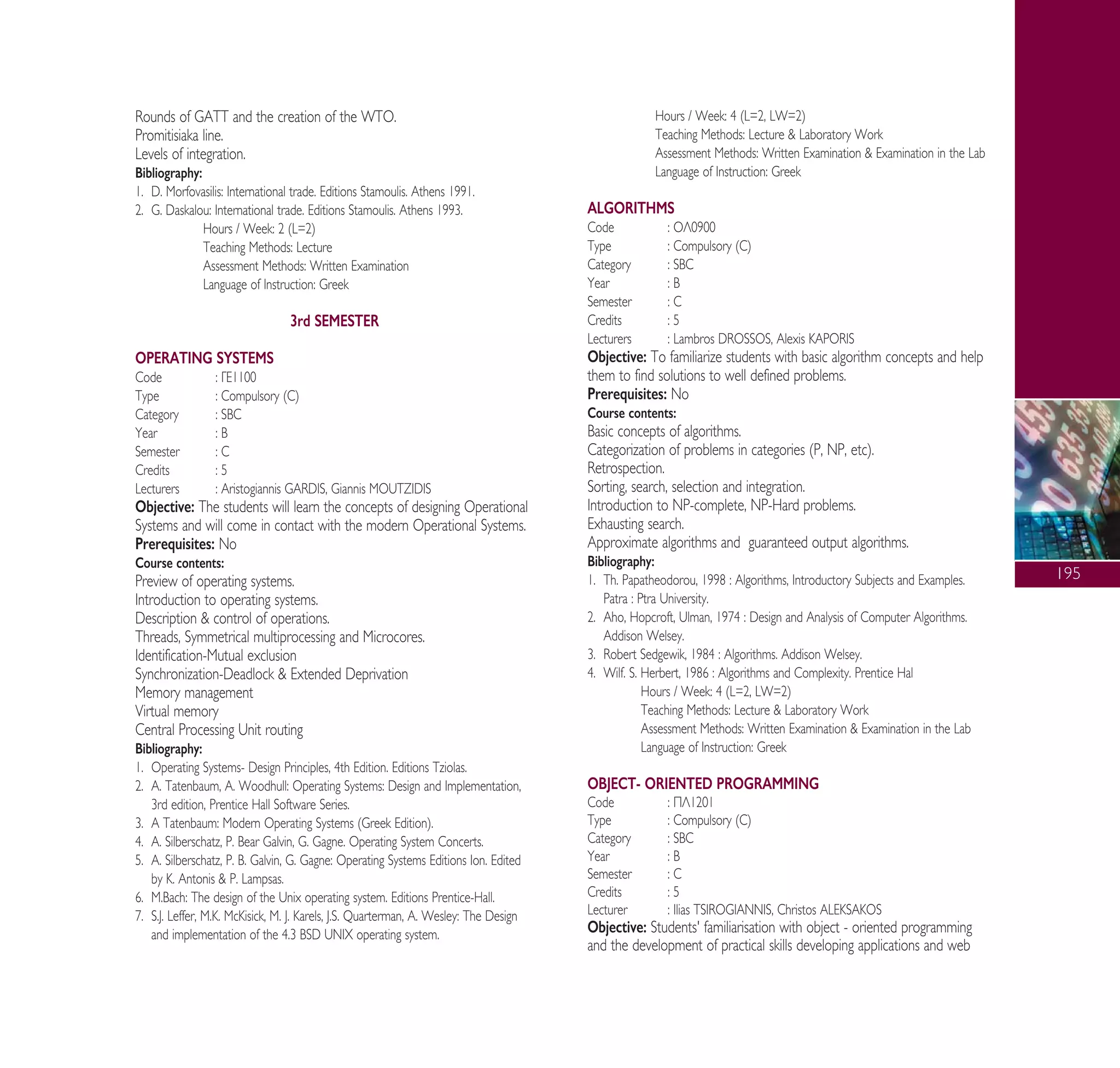 195
Rounds of GATT and the creation of the WTO.
Promitisiaka line.
Levels of integration.
Bibliography:
1. D. Morfovasilis: International trade. Editions Stamoulis. Athens 1991.
2. G. Daskalou: International trade. Editions Stamoulis. Athens 1993.
Hours / Week: 2 (L=2)
Teaching Methods: Lecture
Assessment Methods: Written Examination
Language of Instruction: Greek
3rd SEMESTER
OPERATING SYSTEMS
Code : °∂1100
Type : Compulsory (C)
Category : SBC
Year : B
Semester : C
Credits : 5
Lecturers : Aristogiannis GARDIS, Giannis MOUTZIDIS
Objective: The students will learn the concepts of designing Operational
Systems and will come in contact with the modern Operational Systems.
Prerequisites: No
Course contents:
Preview of operating systems.
Introduction to operating systems.
Description & control of operations.
Threads, Symmetrical multiprocessing and Microcores.
Identification-Mutual exclusion
Synchronization-Deadlock & Extended Deprivation
Memory management
Virtual memory
Central Processing Unit routing
Bibliography:
1. Operating Systems- Design Principles, 4th Edition. Editions Tziolas.
2. A. Tatenbaum, A. Woodhull: Operating Systems: Design and Implementation,
3rd edition, Prentice Hall Software Series.
3. A Tatenbaum: Modern Operating Systems (Greek Edition).
4. A. Silberschatz, P. Bear Galvin, G. Gagne. Operating System Concerts.
5. A. Silberschatz, P. B. Galvin, G. Gagne: Operating Systems Editions Ion. Edited
by K. Antonis & P. Lampsas.
6. M.Bach: The design of the Unix operating system. Editions Prentice-Hall.
7. S.J. Leffer, M.K. McKisick, M. J. Karels, J.S. Quarterman, A. Wesley: The Design
and implementation of the 4.3 BSD UNIX operating system.
Hours / Week: 4 (L=2, LW=2)
Teaching Methods: Lecture & Laboratory Work
Assessment Methods: Written Examination & Examination in the Lab
Language of Instruction: Greek
ALGORITHMS
Code : √§0900
Type : Compulsory (C)
Category : SBC
Year : B
Semester : C
Credits : 5
Lecturers : Lambros DROSSOS, Alexis KAPORIS
Objective: To familiarize students with basic algorithm concepts and help
them to find solutions to well defined problems.
Prerequisites: No
Course contents:
Basic concepts of algorithms.
Categorization of problems in categories (P, NP, etc).
Retrospection.
Sorting, search, selection and integration.
Introduction to NP-complete, NP-Hard problems.
Exhausting search.
Approximate algorithms and guaranteed output algorithms.
Bibliography:
1. Th. Papatheodorou, 1998 : Algorithms, Introductory Subjects and Examples.
Patra : Ptra University.
2. Aho, Hopcroft, Ulman, 1974 : Design and Analysis of Computer Algorithms.
Addison Welsey.
3. Robert Sedgewik, 1984 : Algorithms. Addison Welsey.
4. Wilf. S. Herbert, 1986 : Algorithms and Complexity. Prentice Hal
Hours / Week: 4 (L=2, LW=2)
Teaching Methods: Lecture & Laboratory Work
Assessment Methods: Written Examination & Examination in the Lab
Language of Instruction: Greek
OBJECT- ORIENTED PROGRAMMING
Code : ¶§1201
Type : Compulsory (C)
Category : SBC
Year : B
Semester : C
Credits : 5
Lecturer : Ilias TSIROGIANNIS, Christos ALEKSAKOS
Objective: Students' familiarisation with object - oriented programming
and the development of practical skills developing applications and web
A° ° §IKO™ 2010 Final 15-02-11 19:04 ™ÂÏ›‰·197
 