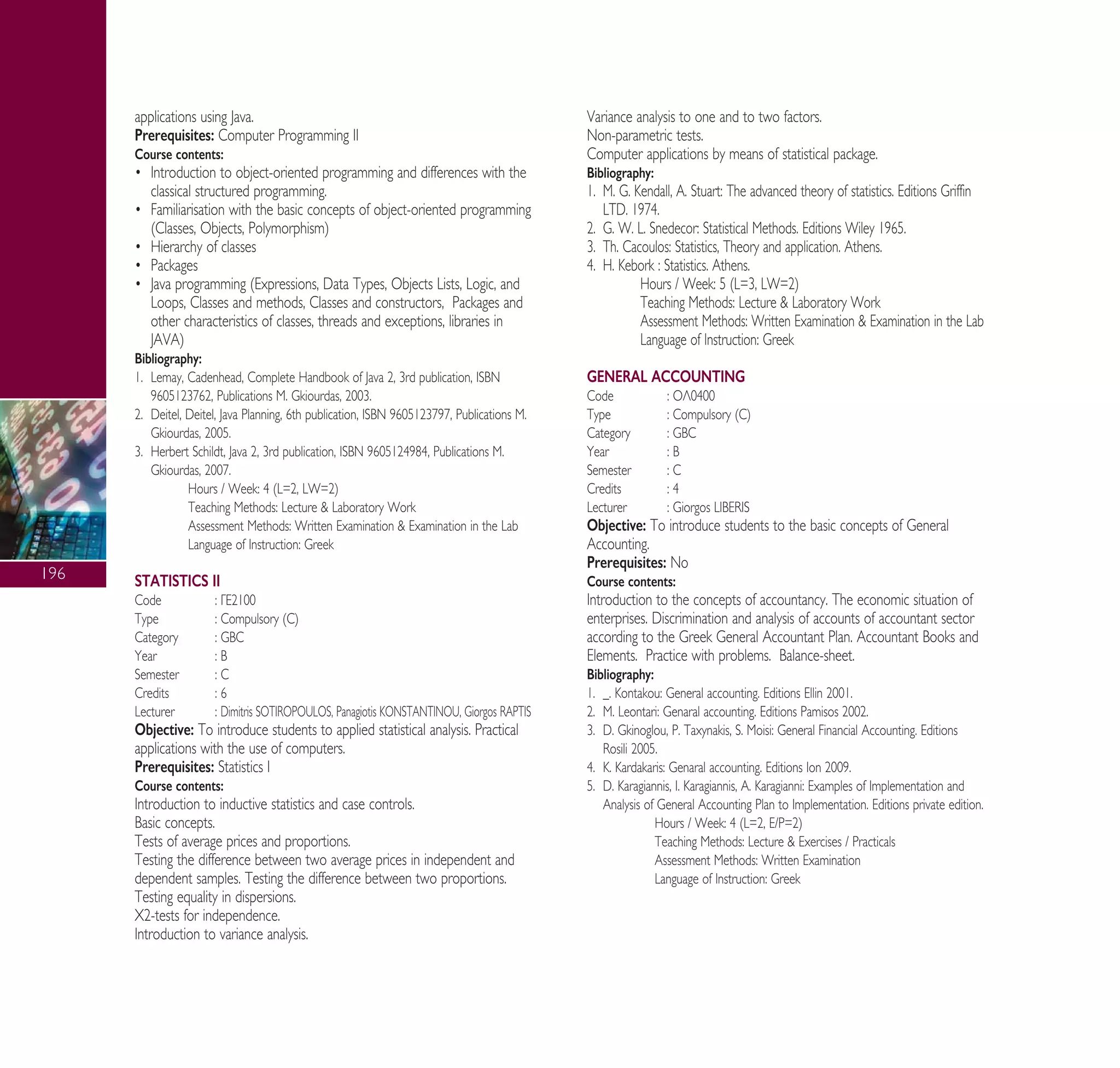 196
applications using Java.
Prerequisites: Computer Programming II
Course contents:
ñ Introduction to object-oriented programming and differences with the
classical structured programming.
ñ Familiarisation with the basic concepts of object-oriented programming
(Classes, Objects, Polymorphism)
ñ Hierarchy of classes
ñ Packages
ñ Java programming (Expressions, Data Types, Objects Lists, Logic, and
Loops, Classes and methods, Classes and constructors, Packages and
other characteristics of classes, threads and exceptions, libraries in
JAVA)
Bibliography:
1. Lemay, Cadenhead, Complete Handbook of Java 2, 3rd publication, ISBN
9605123762, Publications M. Gkiourdas, 2003.
2. Deitel, Deitel, Java Planning, 6th publication, ISBN 9605123797, Publications M.
Gkiourdas, 2005.
3. Herbert Schildt, Java 2, 3rd publication, ISBN 9605124984, Publications M.
Gkiourdas, 2007.
Hours / Week: 4 (L=2, LW=2)
Teaching Methods: Lecture & Laboratory Work
Assessment Methods: Written Examination & Examination in the Lab
Language of Instruction: Greek
STATISTICS II
Code : °∂2100
Type : Compulsory (C)
Category : GBC
Year : B
Semester : C
Credits : 6
Lecturer : Dimitris SOTIROPOULOS, Panagiotis KONSTANTINOU, Giorgos RAPTIS
Objective: To introduce students to applied statistical analysis. Practical
applications with the use of computers.
Prerequisites: Statistics I
Course contents:
Introduction to inductive statistics and case controls.
Basic concepts.
Tests of average prices and proportions.
Testing the difference between two average prices in independent and
dependent samples. Testing the difference between two proportions.
Testing equality in dispersions.
X2-tests for independence.
Introduction to variance analysis.
Variance analysis to one and to two factors.
Non-parametric tests.
Computer applications by means of statistical package.
Bibliography:
1. M. G. Kendall, A. Stuart: The advanced theory of statistics. Editions Griffin
LTD. 1974.
2. G. W. L. Snedecor: Statistical Methods. Editions Wiley 1965.
3. Th. Cacoulos: Statistics, Theory and application. Athens.
4. H. Kebork : Statistics. Athens.
Hours / Week: 5 (L=3, LW=2)
Teaching Methods: Lecture & Laboratory Work
Assessment Methods: Written Examination & Examination in the Lab
Language of Instruction: Greek
GENERAL ACCOUNTING
Code : √§0400
Type : Compulsory (C)
Category : GBC
Year : B
Semester : C
Credits : 4
Lecturer : Giorgos LIBERIS
Objective: To introduce students to the basic concepts of General
Accounting.
Prerequisites: No
Course contents:
Introduction to the concepts of accountancy. The economic situation of
enterprises. Discrimination and analysis of accounts of accountant sector
according to the Greek General Accountant Plan. Accountant Books and
Elements. Practice with problems. Balance-sheet.
Bibliography:
1. _. Kontakou: General accounting. Editions Ellin 2001.
2. M. Leontari: Genaral accounting. Editions Pamisos 2002.
3. D. Gkinoglou, P. Taxynakis, S. Moisi: General Financial Accounting. Editions
Rosili 2005.
4. K. Kardakaris: Genaral accounting. Editions Ion 2009.
5. D. Karagiannis, π. Karagiannis, ∞. Karagianni: Examples of Implementation and
Analysis of General Accounting Plan to Implementation. Editions private edition.
Hours / Week: 4 (L=2, E/P=2)
Teaching Methods: Lecture & Exercises / Practicals
Assessment Methods: Written Examination
Language of Instruction: Greek
A° ° §IKO™ 2010 Final 15-02-11 19:04 ™ÂÏ›‰·198
 