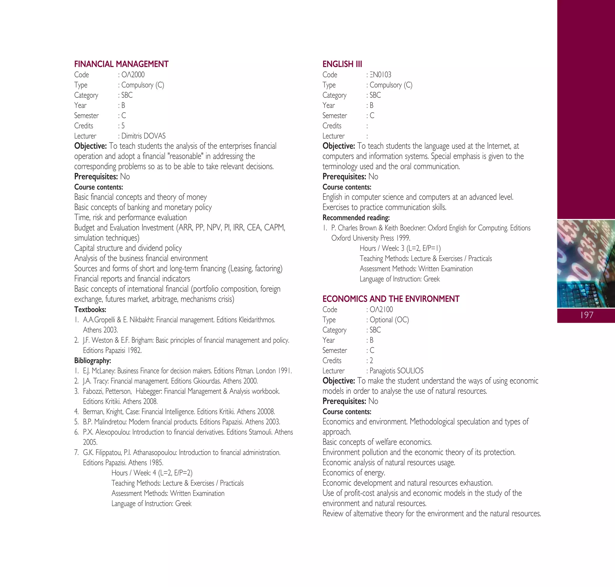 197
FINANCIAL MANAGEMENT
Code : √§2000
Type : Compulsory (C)
Category : SBC
Year : B
Semester : C
Credits : 5
Lecturer : Dimitris DOVAS
Objective: To teach students the analysis of the enterprises financial
operation and adopt a financial "reasonable" in addressing the
corresponding problems so as to be able to take relevant decisions.
Prerequisites: No
Course contents:
Basic financial concepts and theory of money
Basic concepts of banking and monetary policy
Time, risk and performance evaluation
Budget and Evaluation Investment (ARR, PP, NPV, PI, IRR, CEA, CAPM,
simulation techniques)
Capital structure and dividend policy
Analysis of the business financial environment
Sources and forms of short and long-term financing (Leasing, factoring)
Financial reports and financial indicators
Basic concepts of international financial (portfolio composition, foreign
exchange, futures market, arbitrage, mechanisms crisis)
Textbooks:
1. A.A.Gropelli & E. Nikbakht: Financial management. Editions Kleidarithmos.
Athens 2003.
2. J.F. Weston & E.F. Brigham: Basic principles of financial management and policy.
Editions Papazisi 1982.
Bibliography:
1. E.J. McLaney: Business Finance for decision makers. Editions Pitman. London 1991.
2. J.A. Tracy: Financial management. Editions Gkiourdas. Athens 2000.
3. Fabozzi, Petterson, Habegger: Financial Management & Analysis workbook.
Editions Kritiki. Athens 2008.
4. Berman, Knight, Case: Financial Intelligence. Editions Kritiki. Athens 20008.
5. B.P. Malindretou: Modern financial products. Editions Papazisi. Athens 2003.
6. P.X. Alexopoulou: Introduction to financial derivatives. Editions Stamouli. Athens
2005.
7. G.K. Filippatou, P.I. Athanasopoulou: Introduction to financial administration.
Editions Papazisi. Athens 1985.
Hours / Week: 4 (L=2, E/P=2)
Teaching Methods: Lecture & Exercises / Practicals
Assessment Methods: Written Examination
Language of Instruction: Greek
ENGLISH III
Code : •¡0103
Type : Compulsory (C)
Category : SBC
Year : B
Semester : C
Credits :
Lecturer :
Objective: To teach students the language used at the Internet, at
computers and information systems. Special emphasis is given to the
terminology used and the oral communication.
Prerequisites: No
Course contents:
English in computer science and computers at an advanced level.
Exercises to practice communication skills.
Recommended reading:
1. P. Charles Brown & Keith Boeckner: Oxford English for Computing. Editions
Oxford University Press 1999.
Hours / Week: 3 (L=2, E/P=1)
Teaching Methods: Lecture & Exercises / Practicals
Assessment Methods: Written Examination
Language of Instruction: Greek
ECONOMICS AND THE ENVIRONMENT
Code : √§2100
Type : Optional (OC)
Category : SBC
Year : B
Semester : C
Credits : 2
Lecturer : Panagiotis SOULIOS
Objective: To make the student understand the ways of using economic
models in order to analyse the use of natural resources.
Prerequisites: No
Course contents:
Economics and environment. Methodological speculation and types of
approach.
Basic concepts of welfare economics.
Environment pollution and the economic theory of its protection.
Economic analysis of natural resources usage.
Economics of energy.
Economic development and natural resources exhaustion.
Use of profit-cost analysis and economic models in the study of the
environment and natural resources.
Review of alternative theory for the environment and the natural resources.
A° ° §IKO™ 2010 Final 15-02-11 19:04 ™ÂÏ›‰·199
 