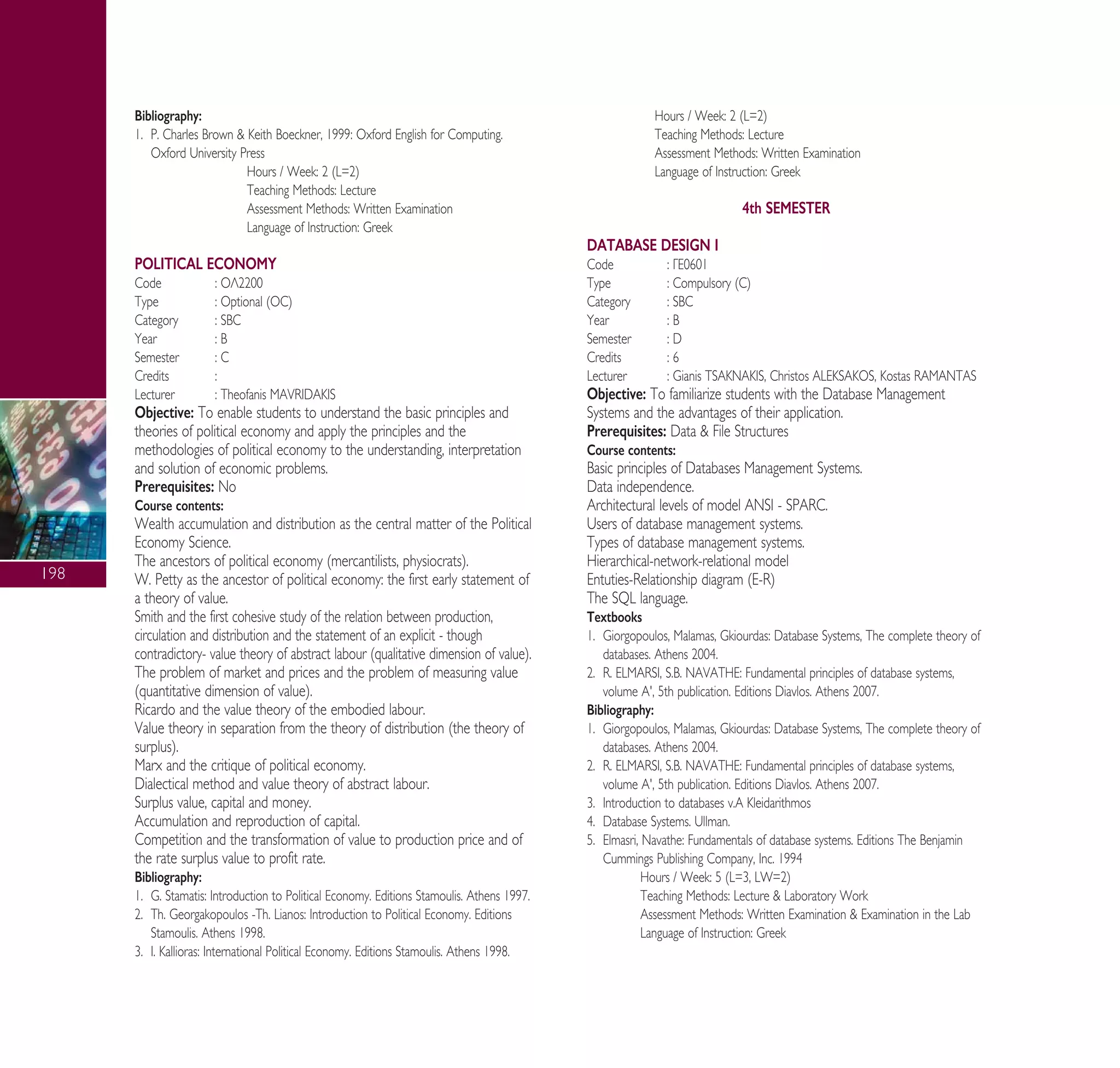 198
Bibliography:
1. P. Charles Brown & Keith Boeckner, 1999: Oxford English for Computing.
Oxford University Press
Hours / Week: 2 (L=2)
Teaching Methods: Lecture
Assessment Methods: Written Examination
Language of Instruction: Greek
POLITICAL ECONOMY
Code : √§2200
Type : Optional (OC)
Category : SBC
Year : B
Semester : C
Credits :
Lecturer : Theofanis MAVRIDAKIS
Objective: To enable students to understand the basic principles and
theories of political economy and apply the principles and the
methodologies of political economy to the understanding, interpretation
and solution of economic problems.
Prerequisites: No
Course contents:
Wealth accumulation and distribution as the central matter of the Political
Economy Science.
The ancestors of political economy (mercantilists, physiocrats).
W. Petty as the ancestor of political economy: the first early statement of
a theory of value.
Smith and the first cohesive study of the relation between production,
circulation and distribution and the statement of an explicit - though
contradictory- value theory of abstract labour (qualitative dimension of value).
The problem of market and prices and the problem of measuring value
(quantitative dimension of value).
Ricardo and the value theory of the embodied labour.
Value theory in separation from the theory of distribution (the theory of
surplus).
Marx and the critique of political economy.
Dialectical method and value theory of abstract labour.
Surplus value, capital and money.
Accumulation and reproduction of capital.
Competition and the transformation of value to production price and of
the rate surplus value to profit rate.
Bibliography:
1. G. Stamatis: Introduction to Political Economy. Editions Stamoulis. Athens 1997.
2. Th. Georgakopoulos -Th. Lianos: Introduction to Political Economy. Editions
Stamoulis. Athens 1998.
3. I. Kallioras: International Political Economy. Editions Stamoulis. Athens 1998.
Hours / Week: 2 (L=2)
Teaching Methods: Lecture
Assessment Methods: Written Examination
Language of Instruction: Greek
4th SEMESTER
DATABASE DESIGN I
Code : °∂0601
Type : Compulsory (C)
Category : SBC
Year : B
Semester : D
Credits : 6
Lecturer : Gianis TSAKNAKIS, Christos ALEKSAKOS, Kostas RAMANTAS
Objective: To familiarize students with the Database Management
Systems and the advantages of their application.
Prerequisites: Data & File Structures
Course contents:
Basic principles of Databases Management Systems.
Data independence.
Architectural levels of model ANSI - SPARC.
Users of database management systems.
Types of database management systems.
Hierarchical-network-relational model
Entuties-Relationship diagram (E-R)
The SQL language.
Textbooks
1. Giorgopoulos, Malamas, Gkiourdas: Database Systems, The complete theory of
databases. Athens 2004.
2. R. ELMARSI, S.B. NAVATHE: Fundamental principles of database systems,
volume A', 5th publication. Editions Diavlos. Athens 2007.
Bibliography:
1. Giorgopoulos, Malamas, Gkiourdas: Database Systems, The complete theory of
databases. Athens 2004.
2. R. ELMARSI, S.B. NAVATHE: Fundamental principles of database systems,
volume A', 5th publication. Editions Diavlos. Athens 2007.
3. Introduction to databases v.A Kleidarithmos
4. Database Systems. Ullman.
5. Elmasri, Navathe: Fundamentals of database systems. Editions The Benjamin
Cummings Publishing Company, Inc. 1994
Hours / Week: 5 (L=3, LW=2)
Teaching Methods: Lecture & Laboratory Work
Assessment Methods: Written Examination & Examination in the Lab
Language of Instruction: Greek
A° ° §IKO™ 2010 Final 15-02-11 19:04 ™ÂÏ›‰·200
 