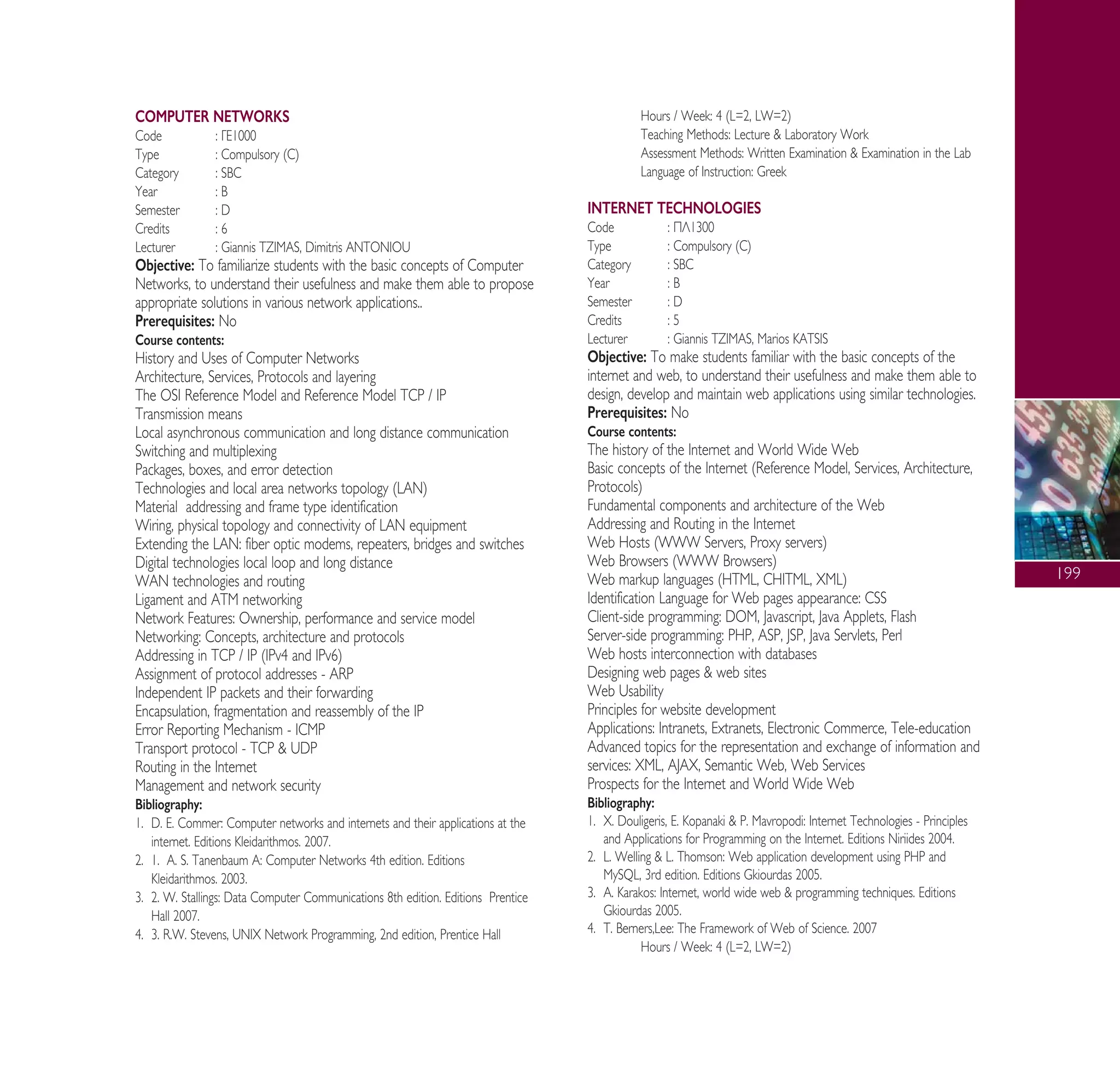 199
COMPUTER NETWORKS
Code : °∂1000
Type : Compulsory (C)
Category : SBC
Year : B
Semester : D
Credits : 6
Lecturer : Giannis TZIMAS, Dimitris ANTONIOU
Objective: To familiarize students with the basic concepts of Computer
Networks, to understand their usefulness and make them able to propose
appropriate solutions in various network applications..
Prerequisites: No
Course contents:
History and Uses of Computer Networks
Architecture, Services, Protocols and layering
The OSI Reference Model and Reference Model TCP / IP
Transmission means
Local asynchronous communication and long distance communication
Switching and multiplexing
Packages, boxes, and error detection
Technologies and local area networks topology (LAN)
Material addressing and frame type identification
Wiring, physical topology and connectivity of LAN equipment
Extending the LAN: fiber optic modems, repeaters, bridges and switches
Digital technologies local loop and long distance
WAN technologies and routing
Ligament and ATM networking
Network Features: Ownership, performance and service model
Networking: Concepts, architecture and protocols
Addressing in TCP / IP (IPv4 and IPv6)
Assignment of protocol addresses - ARP
Independent IP packets and their forwarding
Encapsulation, fragmentation and reassembly of the IP
Error Reporting Mechanism - ICMP
Transport protocol - TCP & UDP
Routing in the Internet
Management and network security
Bibliography:
1. D. ∂. Commer: Computer networks and internets and their applications at the
internet. Editions Kleidarithmos. 2007.
2. 1. A. S. Tanenbaum A: Computer Networks 4th edition. Editions
Kleidarithmos. 2003.
3. 2. W. Stallings: Data Computer Communications 8th edition. Editions Prentice
Hall 2007.
4. 3. R.W. Stevens, UNIX Network Programming, 2nd edition, Prentice Hall
Hours / Week: 4 (L=2, LW=2)
Teaching Methods: Lecture & Laboratory Work
Assessment Methods: Written Examination & Examination in the Lab
Language of Instruction: Greek
INTERNET TECHNOLOGIES
Code : ¶§1300
Type : Compulsory (C)
Category : SBC
Year : B
Semester : D
Credits : 5
Lecturer : Giannis TZIMAS, Marios KATSIS
Objective: To make students familiar with the basic concepts of the
internet and web, to understand their usefulness and make them able to
design, develop and maintain web applications using similar technologies.
Prerequisites: No
Course contents:
The history of the Internet and World Wide Web
Basic concepts of the Internet (Reference Model, Services, Architecture,
Protocols)
Fundamental components and architecture of the Web
Addressing and Routing in the Internet
Web Hosts (WWW Servers, Proxy servers)
Web Browsers (WWW Browsers)
Web markup languages (HTML, CHITML, XML)
Identification Language for Web pages appearance: CSS
Client-side programming: DOM, Javascript, Java Applets, Flash
Server-side programming: PHP, ASP, JSP, Java Servlets, Perl
Web hosts interconnection with databases
Designing web pages & web sites
Web Usability
Principles for website development
Applications: Intranets, Extranets, Electronic Commerce, Tele-education
Advanced topics for the representation and exchange of information and
services: XML, AJAX, Semantic Web, Web Services
Prospects for the Internet and World Wide Web
Bibliography:
1. X. Douligeris, ∂. Kopanaki & P. Mavropodi: Internet Technologies - Principles
and Applications for Programming on the Internet. Editions Niriides 2004.
2. L. Welling & L. Thomson: Web application development using PHP and
MySQL, 3rd edition. Editions Gkiourdas 2005.
3. A. Karakos: Internet, world wide web & programming techniques. Editions
Gkiourdas 2005.
4. T. Berners,Lee: The Framework of Web of Science. 2007
Hours / Week: 4 (L=2, LW=2)
A° ° §IKO™ 2010 Final 15-02-11 19:04 ™ÂÏ›‰·201
 