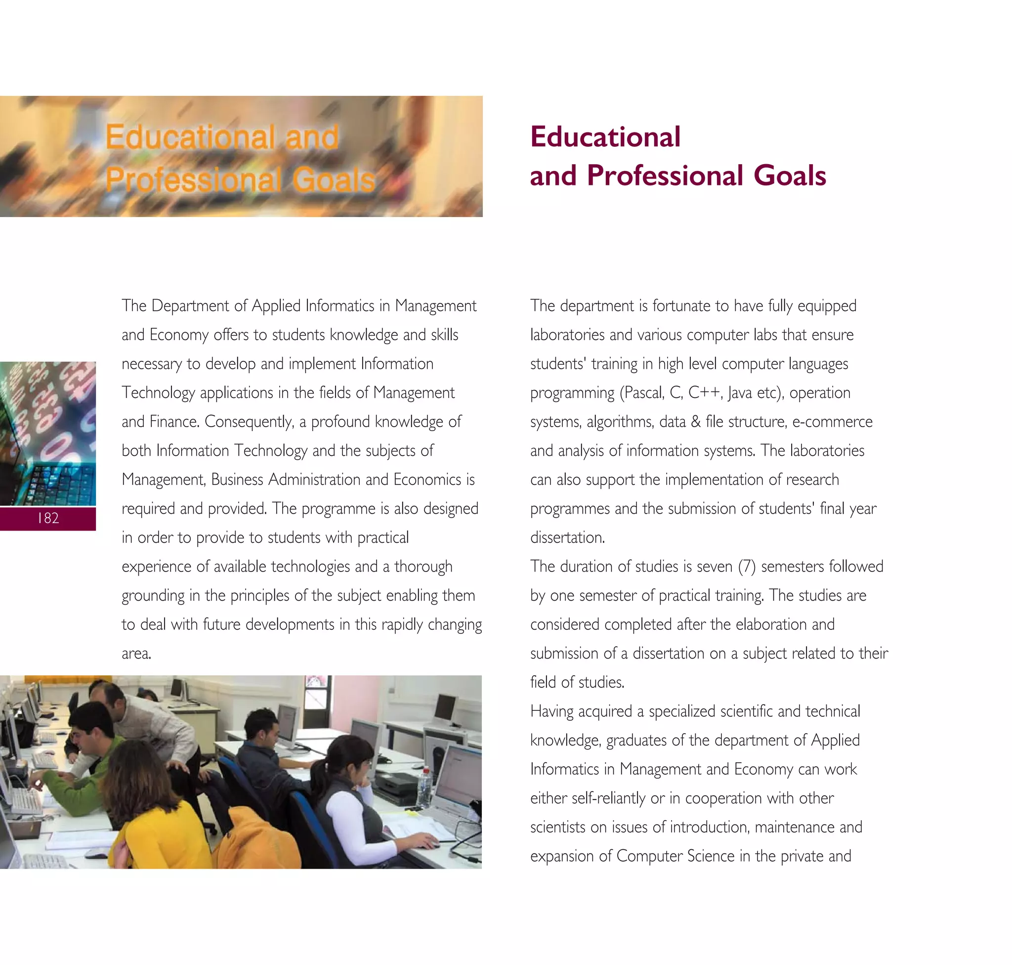 The Department of Applied Informatics in Management
and Economy offers to students knowledge and skills
necessary to develop and implement Information
Technology applications in the fields of Management
and Finance. Consequently, a profound knowledge of
both Information Technology and the subjects of
Management, Business Administration and Economics is
required and provided. The programme is also designed
in order to provide to students with practical
experience of available technologies and a thorough
grounding in the principles of the subject enabling them
to deal with future developments in this rapidly changing
area.
The department is fortunate to have fully equipped
laboratories and various computer labs that ensure
students' training in high level computer languages
programming (Pascal, C, C++, Java etc), operation
systems, algorithms, data & file structure, e-commerce
and analysis of information systems. The laboratories
can also support the implementation of research
programmes and the submission of students' final year
dissertation.
The duration of studies is seven (7) semesters followed
by one semester of practical training. The studies are
considered completed after the elaboration and
submission of a dissertation on a subject related to their
field of studies.
Having acquired a specialized scientific and technical
knowledge, graduates of the department of Applied
Informatics in Management and Economy can work
either self-reliantly or in cooperation with other
scientists on issues of introduction, maintenance and
expansion of Computer Science in the private and
Educational
and Professional Goals
182
A° ° §IKO™ 2010 Final 15-02-11 19:04 ™ÂÏ›‰·184
 
