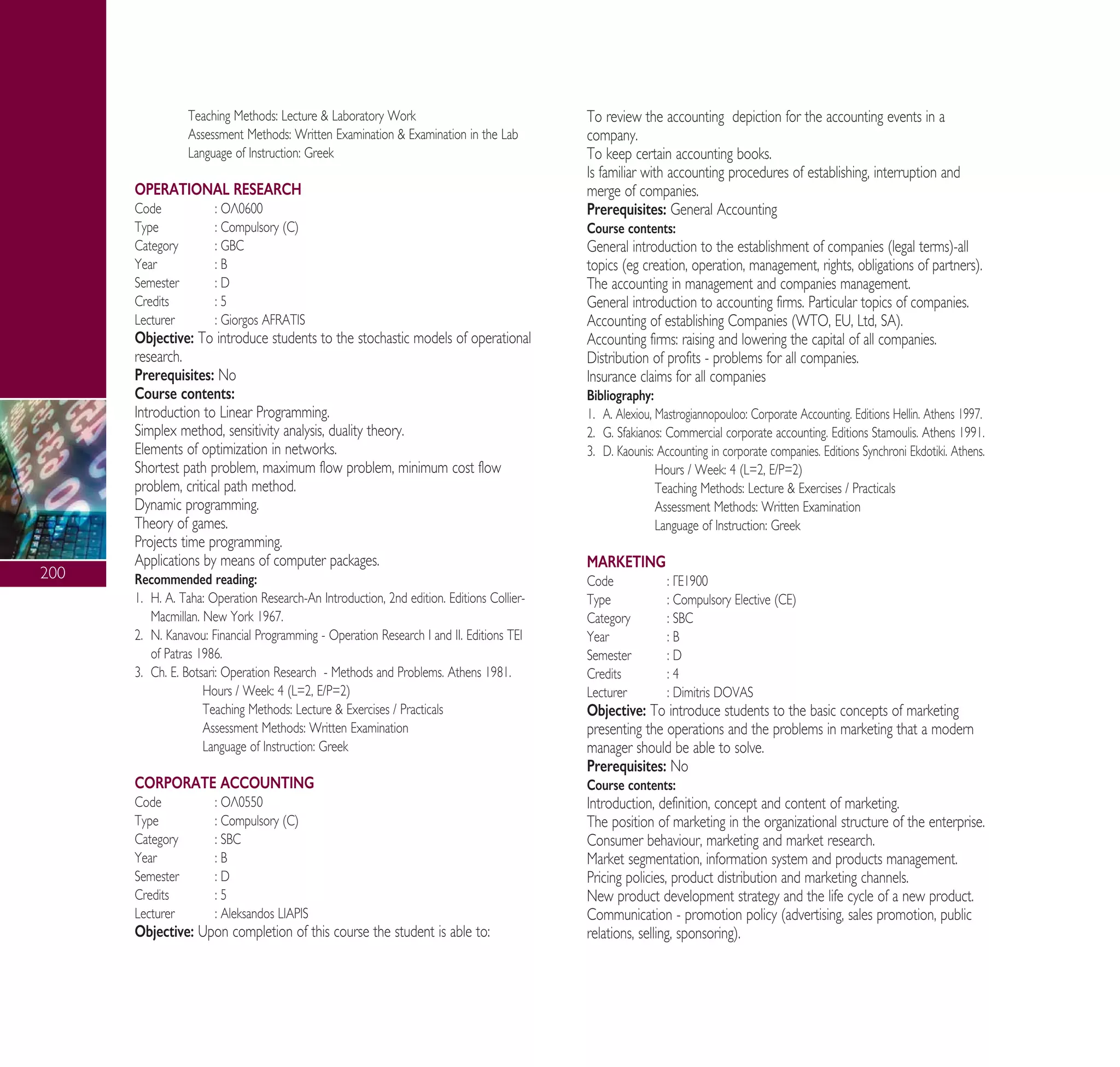 200
Teaching Methods: Lecture & Laboratory Work
Assessment Methods: Written Examination & Examination in the Lab
Language of Instruction: Greek
OPERATIONAL RESEARCH
Code : √§0600
Type : Compulsory (C)
Category : GBC
Year : B
Semester : D
Credits : 5
Lecturer : Giorgos AFRATIS
Objective: To introduce students to the stochastic models of operational
research.
Prerequisites: No
Course contents:
Introduction to Linear Programming.
Simplex method, sensitivity analysis, duality theory.
Elements of optimization in networks.
Shortest path problem, maximum flow problem, minimum cost flow
problem, critical path method.
Dynamic programming.
Theory of games.
Projects time programming.
Applications by means of computer packages.
Recommended reading:
1. H. A. Taha: Operation Research-An Introduction, 2nd edition. Editions Collier-
Macmillan. New York 1967.
2. ¡. Kanavou: Financial Programming - Operation Research π and ππ. Editions Δ∂π
of Patras 1986.
3. Ch. ∂. Botsari: Operation Research - Methods and Problems. Athens 1981.
Hours / Week: 4 (L=2, E/P=2)
Teaching Methods: Lecture & Exercises / Practicals
Assessment Methods: Written Examination
Language of Instruction: Greek
CORPORATE ACCOUNTING
Code : √§0550
Type : Compulsory (C)
Category : SBC
Year : B
Semester : D
Credits : 5
Lecturer : Aleksandos LIAPIS
Objective: Upon completion of this course the student is able to:
To review the accounting depiction for the accounting events in a
company.
To keep certain accounting books.
Is familiar with accounting procedures of establishing, interruption and
merge of companies.
Prerequisites: General Accounting
Course contents:
General introduction to the establishment of companies (legal terms)-all
topics (eg creation, operation, management, rights, obligations of partners).
The accounting in management and companies management.
General introduction to accounting firms. Particular topics of companies.
Accounting of establishing Companies (WTO, EU, Ltd, SA).
Accounting firms: raising and lowering the capital of all companies.
Distribution of profits - problems for all companies.
Insurance claims for all companies
Bibliography:
1. ∞. Alexiou, Mastrogiannopouloo: Corporate Accounting. Editions Hellin. Athens 1997.
2. G. Sfakianos: Commercial corporate accounting. Editions Stamoulis. Athens 1991.
3. D. Kaounis: Accounting in corporate companies. Editions Synchroni Ekdotiki. Athens.
Hours / Week: 4 (L=2, E/P=2)
Teaching Methods: Lecture & Exercises / Practicals
Assessment Methods: Written Examination
Language of Instruction: Greek
MARKETING
Code : °∂1900
Type : Compulsory Elective (CE)
Category : SBC
Year : B
Semester : D
Credits : 4
Lecturer : Dimitris DOVAS
Objective: To introduce students to the basic concepts of marketing
presenting the operations and the problems in marketing that a modern
manager should be able to solve.
Prerequisites: No
Course contents:
Introduction, definition, concept and content of marketing.
The position of marketing in the organizational structure of the enterprise.
Consumer behaviour, marketing and market research.
Market segmentation, information system and products management.
Pricing policies, product distribution and marketing channels.
New product development strategy and the life cycle of a new product.
Communication - promotion policy (advertising, sales promotion, public
relations, selling, sponsoring).
A° ° §IKO™ 2010 Final 15-02-11 19:04 ™ÂÏ›‰·202
 