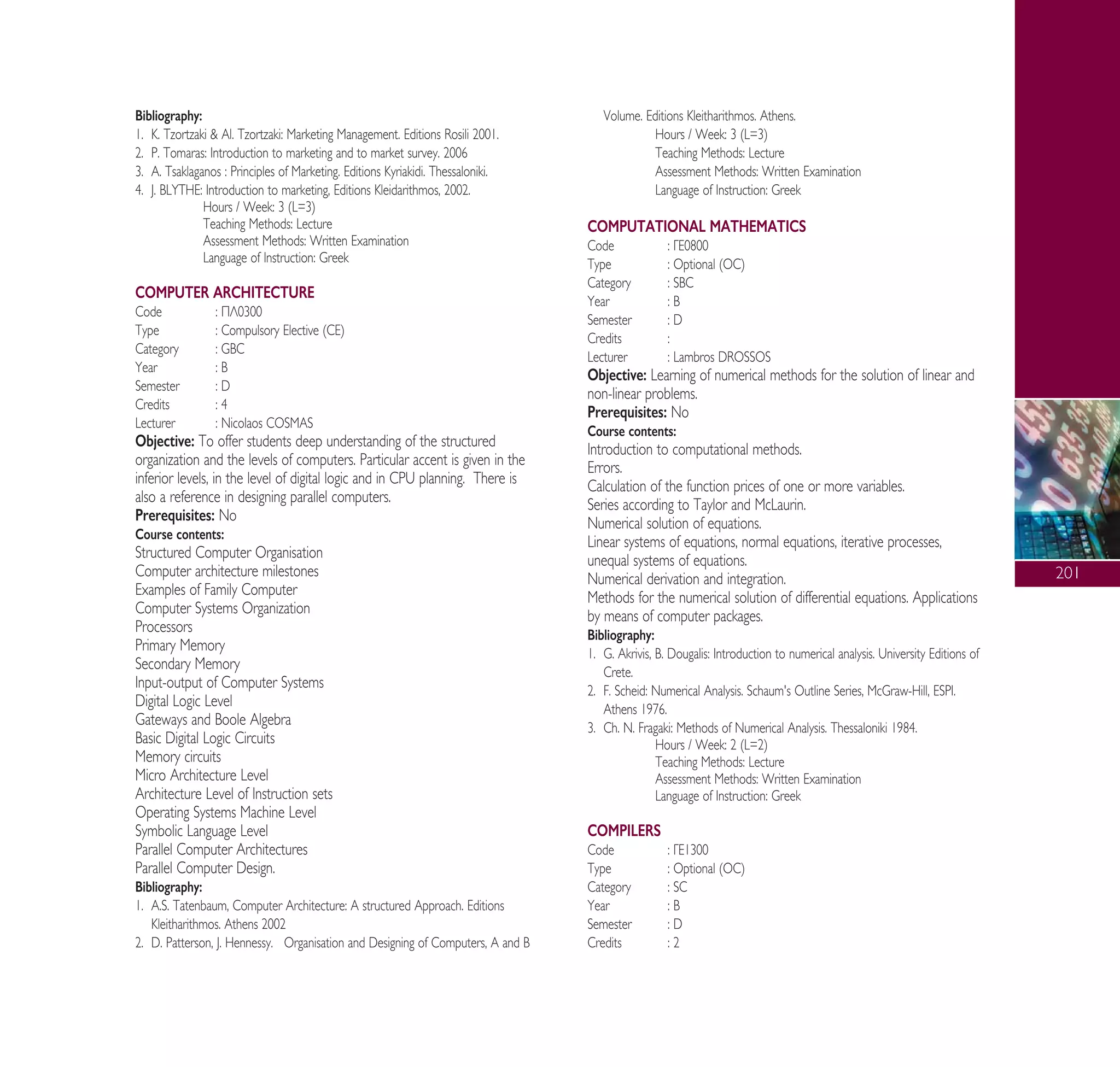 201
Bibliography:
1. ∫. Tzortzaki & Al. Tzortzaki: Marketing Management. Editions Rosili 2001.
2. P. Tomaras: Introduction to marketing and to market survey. 2006
3. ∞. Tsaklaganos : Principles of Marketing. Editions Kyriakidi. Thessaloniki.
4. J. BLYTHE: Introduction to marketing, Editions Kleidarithmos, 2002.
Hours / Week: 3 (L=3)
Teaching Methods: Lecture
Assessment Methods: Written Examination
Language of Instruction: Greek
COMPUTER ARCHITECTURE
Code : ¶§0300
Type : Compulsory Elective (CE)
Category : GBC
Year : B
Semester : D
Credits : 4
Lecturer : Nicolaos COSMAS
Objective: To offer students deep understanding of the structured
organization and the levels of computers. Particular accent is given in the
inferior levels, in the level of digital logic and in CPU planning. There is
also a reference in designing parallel computers.
Prerequisites: No
Course contents:
Structured Computer Organisation
Computer architecture milestones
Examples of Family Computer
Computer Systems Organization
Processors
Primary Memory
Secondary Memory
Input-output of Computer Systems
Digital Logic Level
Gateways and Boole Algebra
Basic Digital Logic Circuits
Memory circuits
Micro Architecture Level
Architecture Level of Instruction sets
Operating Systems Machine Level
Symbolic Language Level
Parallel Computer Architectures
Parallel Computer Design.
Bibliography:
1. A.S. Tatenbaum, Computer Architecture: A structured Approach. Editions
Kleitharithmos. Athens 2002
2. D. Patterson, J. Hennessy. Organisation and Designing of Computers, A and B
Volume. Editions Kleitharithmos. Athens.
Hours / Week: 3 (L=3)
Teaching Methods: Lecture
Assessment Methods: Written Examination
Language of Instruction: Greek
COMPUTATIONAL MATHEMATICS
Code : °∂0800
Type : Optional (OC)
Category : SBC
Year : B
Semester : D
Credits :
Lecturer : Lambros DROSSOS
Objective: Learning of numerical methods for the solution of linear and
non-linear problems.
Prerequisites: No
Course contents:
Introduction to computational methods.
Errors.
Calculation of the function prices of one or more variables.
Series according to Taylor and McLaurin.
Numerical solution of equations.
Linear systems of equations, normal equations, iterative processes,
unequal systems of equations.
Numerical derivation and integration.
Methods for the numerical solution of differential equations. Applications
by means of computer packages.
Bibliography:
1. G. Akrivis, B. Dougalis: Introduction to numerical analysis. University Editions of
Crete.
2. F. Scheid: Numerical Analysis. Schaum's Outline Series, McGraw-Hill, ESPI.
Athens 1976.
3. Ch. ¡. Fragaki: Methods of Numerical Analysis. Thessaloniki 1984.
Hours / Week: 2 (L=2)
Teaching Methods: Lecture
Assessment Methods: Written Examination
Language of Instruction: Greek
COMPILERS
Code : °∂1300
Type : Optional (OC)
Category : SC
Year : B
Semester : D
Credits : 2
A° ° §IKO™ 2010 Final 15-02-11 19:05 ™ÂÏ›‰·203
 