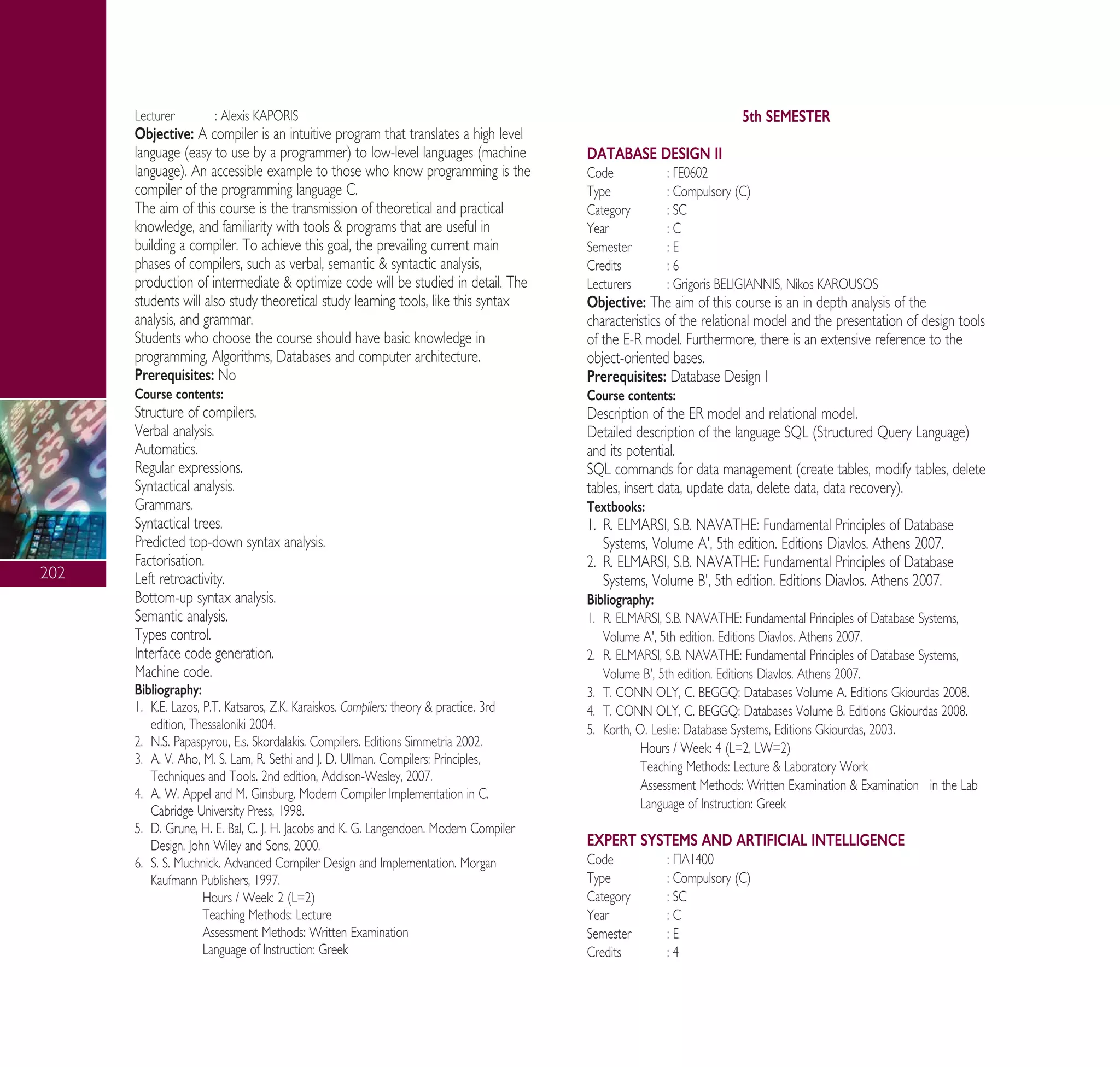 202
Lecturer : Alexis KAPORIS
Objective: A compiler is an intuitive program that translates a high level
language (easy to use by a programmer) to low-level languages (machine
language). An accessible example to those who know programming is the
compiler of the programming language C.
The aim of this course is the transmission of theoretical and practical
knowledge, and familiarity with tools & programs that are useful in
building a compiler. To achieve this goal, the prevailing current main
phases of compilers, such as verbal, semantic & syntactic analysis,
production of intermediate & optimize code will be studied in detail. The
students will also study theoretical study learning tools, like this syntax
analysis, and grammar.
Students who choose the course should have basic knowledge in
programming, Algorithms, Databases and computer architecture.
Prerequisites: No
Course contents:
Structure of compilers.
Verbal analysis.
Automatics.
Regular expressions.
Syntactical analysis.
Grammars.
Syntactical trees.
Predicted top-down syntax analysis.
Factorisation.
Left retroactivity.
Bottom-up syntax analysis.
Semantic analysis.
Types control.
Interface code generation.
Machine code.
Bibliography:
1. ∫.∂. Lazos, P.T. Katsaros, ∑.∫. Karaiskos. Compilers: theory & practice. 3rd
edition, Thessaloniki 2004.
2. ¡.S. Papaspyrou, ∂.s. Skordalakis. Compilers. Editions Simmetria 2002.
3. A. V. Aho, M. S. Lam, R. Sethi and J. D. Ullman. Compilers: Principles,
Techniques and Tools. 2nd edition, Addison-Wesley, 2007.
4. A. W. Appel and M. Ginsburg. Modern Compiler Implementation in C.
Cabridge University Press, 1998.
5. D. Grune, H. E. Bal, C. J. H. Jacobs and K. G. Langendoen. Modern Compiler
Design. John Wiley and Sons, 2000.
6. S. S. Muchnick. Advanced Compiler Design and Implementation. Morgan
Kaufmann Publishers, 1997.
Hours / Week: 2 (L=2)
Teaching Methods: Lecture
Assessment Methods: Written Examination
Language of Instruction: Greek
5th SEMESTER
DATABASE DESIGN II
Code : °∂0602
Type : Compulsory (C)
Category : SC
Year : C
Semester : E
Credits : 6
Lecturers : Grigoris BELIGIANNIS, Nikos KAROUSOS
Objective: The aim of this course is an in depth analysis of the
characteristics of the relational model and the presentation of design tools
of the E-R model. Furthermore, there is an extensive reference to the
object-oriented bases.
Prerequisites: Database Design I
Course contents:
Description of the ER model and relational model.
Detailed description of the language SQL (Structured Query Language)
and its potential.
SQL commands for data management (create tables, modify tables, delete
tables, insert data, update data, delete data, data recovery).
Textbooks:
1. R. ELMARSI, S.B. NAVATHE: Fundamental Principles of Database
Systems, Volume ∞', 5th edition. Editions Diavlos. Athens 2007.
2. R. ELMARSI, S.B. NAVATHE: Fundamental Principles of Database
Systems, Volume B', 5th edition. Editions Diavlos. Athens 2007.
Bibliography:
1. R. ELMARSI, S.B. NAVATHE: Fundamental Principles of Database Systems,
Volume ∞', 5th edition. Editions Diavlos. Athens 2007.
2. R. ELMARSI, S.B. NAVATHE: Fundamental Principles of Database Systems,
Volume B', 5th edition. Editions Diavlos. Athens 2007.
3. T. CONN OLY, C. BEGGQ: Databases Volume A. Editions Gkiourdas 2008.
4. T. CONN OLY, C. BEGGQ: Databases Volume B. Editions Gkiourdas 2008.
5. Korth, O. Leslie: Database Systems, Editions Gkiourdas, 2003.
Hours / Week: 4 (L=2, LW=2)
Teaching Methods: Lecture & Laboratory Work
Assessment Methods: Written Examination & Examination in the Lab
Language of Instruction: Greek
EXPERT SYSTEMS AND ARTIFICIAL INTELLIGENCE
Code : ¶§1400
Type : Compulsory (C)
Category : SC
Year : C
Semester : E
Credits : 4
A° ° §IKO™ 2010 Final 15-02-11 19:05 ™ÂÏ›‰·204
 