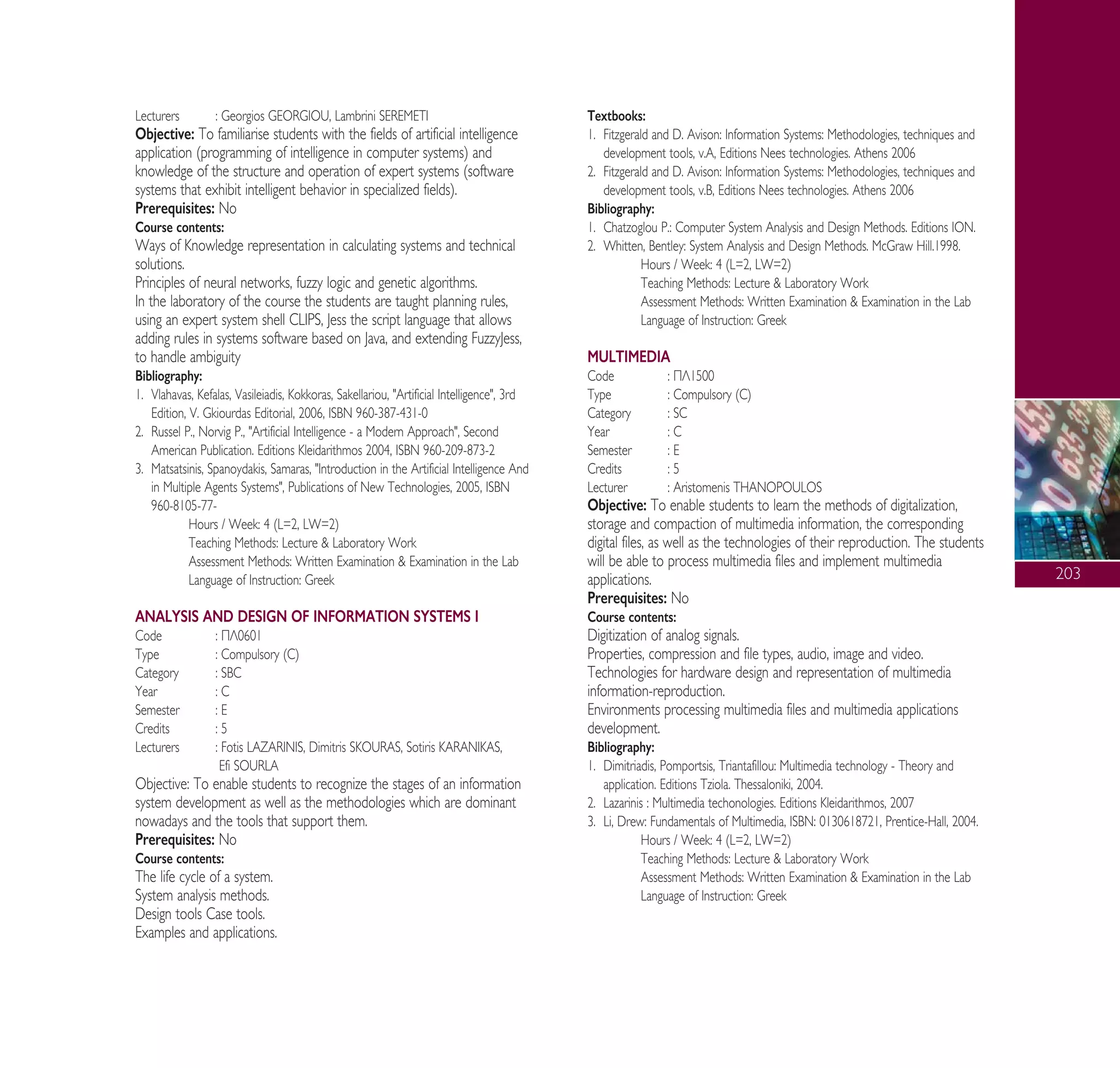 203
Lecturers : Georgios GEORGIOU, Lambrini SEREMETI
Objective: To familiarise students with the fields of artificial intelligence
application (programming of intelligence in computer systems) and
knowledge of the structure and operation of expert systems (software
systems that exhibit intelligent behavior in specialized fields).
Prerequisites: No
Course contents:
Ways of Knowledge representation in calculating systems and technical
solutions.
Principles of neural networks, fuzzy logic and genetic algorithms.
In the laboratory of the course the students are taught planning rules,
using an expert system shell CLIPS, Jess the script language that allows
adding rules in systems software based on Java, and extending FuzzyJess,
to handle ambiguity
Bibliography:
1. Vlahavas, Kefalas, Vasileiadis, Kokkoras, Sakellariou, "Artificial Intelligence", 3rd
Edition, V. Gkiourdas Editorial, 2006, ISBN 960-387-431-0
2. Russel P., Norvig P., "Artificial Intelligence - a Modern Approach", Second
American Publication. Editions Kleidarithmos 2004, ISBN 960-209-873-2
3. Matsatsinis, Spanoydakis, Samaras, "Introduction in the Artificial Intelligence And
in Multiple Agents Systems", Publications of New Technologies, 2005, ISBN
960-8105-77-
Hours / Week: 4 (L=2, LW=2)
Teaching Methods: Lecture & Laboratory Work
Assessment Methods: Written Examination & Examination in the Lab
Language of Instruction: Greek
ANALYSIS AND DESIGN OF INFORMATION SYSTEMS I
Code : ¶§0601
Type : Compulsory (C)
Category : SBC
Year : C
Semester : E
Credits : 5
Lecturers : Fotis LAZARINIS, Dimitris SKOURAS, Sotiris KARANIKAS,
Efi SOURLA
Objective: To enable students to recognize the stages of an information
system development as well as the methodologies which are dominant
nowadays and the tools that support them.
Prerequisites: No
Course contents:
The life cycle of a system.
System analysis methods.
Design tools Case tools.
Examples and applications.
Textbooks:
1. Fitzgerald and D. Avison: Information Systems: Methodologies, techniques and
development tools, v.A, Editions Nees technologies. Athens 2006
2. Fitzgerald and D. Avison: Information Systems: Methodologies, techniques and
development tools, v.B, Editions Nees technologies. Athens 2006
Bibliography:
1. Chatzoglou P.: Computer System Analysis and Design Methods. Editions ION.
2. Whitten, Bentley: System Analysis and Design Methods. McGraw Hill.1998.
Hours / Week: 4 (L=2, LW=2)
Teaching Methods: Lecture & Laboratory Work
Assessment Methods: Written Examination & Examination in the Lab
Language of Instruction: Greek
MULTIMEDIA
Code : ¶§1500
Type : Compulsory (C)
Category : SC
Year : C
Semester : E
Credits : 5
Lecturer : Aristomenis THANOPOULOS
Objective: To enable students to learn the methods of digitalization,
storage and compaction of multimedia information, the corresponding
digital files, as well as the technologies of their reproduction. The students
will be able to process multimedia files and implement multimedia
applications.
Prerequisites: No
Course contents:
Digitization of analog signals.
Properties, compression and file types, audio, image and video.
Technologies for hardware design and representation of multimedia
information-reproduction.
Environments processing multimedia files and multimedia applications
development.
Bibliography:
1. Dimitriadis, Pomportsis, Triantafillou: Multimedia technology - Theory and
application. Editions Tziola. Thessaloniki, 2004.
2. Lazarinis : Multimedia techonologies. Editions Kleidarithmos, 2007
3. Li, Drew: Fundamentals of Multimedia, ISBN: 0130618721, Prentice-Hall, 2004.
Hours / Week: 4 (L=2, LW=2)
Teaching Methods: Lecture & Laboratory Work
Assessment Methods: Written Examination & Examination in the Lab
Language of Instruction: Greek
A° ° §IKO™ 2010 Final 15-02-11 19:05 ™ÂÏ›‰·205
 