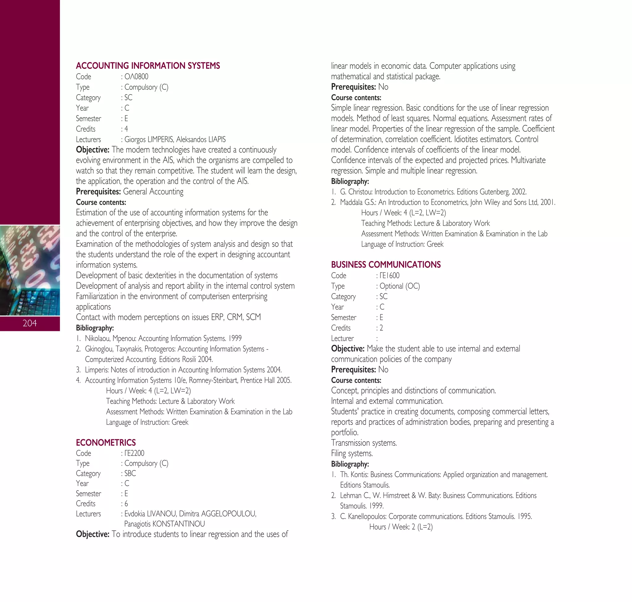 204
ACCOUNTING INFORMATION SYSTEMS
Code : √§0800
Type : Compulsory (C)
Category : SC
Year : C
Semester : E
Credits : 4
Lecturers : Giorgos LIMPERIS, Aleksandos LIAPIS
Objective: The modern technologies have created a continuously
evolving environment in the AIS, which the organisms are compelled to
watch so that they remain competitive. The student will learn the design,
the application, the operation and the control of the AIS.
Prerequisites: General Accounting
Course contents:
Estimation of the use of accounting information systems for the
achievement of enterprising objectives, and how they improve the design
and the control of the enterprise.
Examination of the methodologies of system analysis and design so that
the students understand the role of the expert in designing accountant
information systems.
Development of basic dexterities in the documentation of systems
Development of analysis and report ability in the internal control system
Familiarization in the environment of computerisen enterprising
applications
Contact with modern perceptions on issues ERP, CRM, SCM
Bibliography:
1. Nikolaou, Mpenou: Accounting Information Systems. 1999
2. Gkinoglou, Taxynakis, Protogeros: Accounting Information Systems -
Computerized Accounting. Editions Rosili 2004.
3. Limperis: Notes of introduction in Accounting Information Systems 2004.
4. Accounting Information Systems 10/e, Romney-Steinbart, Prentice Hall 2005.
Hours / Week: 4 (L=2, LW=2)
Teaching Methods: Lecture & Laboratory Work
Assessment Methods: Written Examination & Examination in the Lab
Language of Instruction: Greek
ECONOMETRICS
Code : °∂2200
Type : Compulsory (C)
Category : SBC
Year : C
Semester : E
Credits : 6
Lecturers : Evdokia LIVANOU, Dimitra AGGELOPOULOU,
Panagiotis KONSTANTINOU
Objective: To introduce students to linear regression and the uses of
linear models in economic data. Computer applications using
mathematical and statistical package.
Prerequisites: No
Course contents:
Simple linear regression. Basic conditions for the use of linear regression
models. Method of least squares. Normal equations. Assessment rates of
linear model. Properties of the linear regression of the sample. Coefficient
of determination, correlation coefficient. Idiotites estimators. Control
model. Confidence intervals of coefficients of the linear model.
Confidence intervals of the expected and projected prices. Multivariate
regression. Simple and multiple linear regression.
Bibliography:
1. G. Christou: Introduction to Econometrics. Editions Gutenberg, 2002.
2. Maddala G.S.: An Introduction to Econometrics, John Wiley and Sons Ltd, 2001.
Hours / Week: 4 (L=2, LW=2)
Teaching Methods: Lecture & Laboratory Work
Assessment Methods: Written Examination & Examination in the Lab
Language of Instruction: Greek
BUSINESS COMMUNICATIONS
Code : °∂1600
Type : Optional (OC)
Category : SC
Year : C
Semester : E
Credits : 2
Lecturer :
Objective: Make the student able to use internal and external
communication policies of the company
Prerequisites: No
Course contents:
Concept, principles and distinctions of communication.
Internal and external communication.
Students' practice in creating documents, composing commercial letters,
reports and practices of administration bodies, preparing and presenting a
portfolio.
Transmission systems.
Filing systems.
Bibliography:
1. Th. Kontis: Business Communications: Applied organization and management.
Editions Stamoulis.
2. Lehman C., W. Himstreet & W. Baty: Business Communications. Editions
Stamoulis. 1999.
3. C. Kanellopoulos: Corporate communications. Editions Stamoulis. 1995.
Hours / Week: 2 (L=2)
A° ° §IKO™ 2010 Final 15-02-11 19:05 ™ÂÏ›‰·206
 