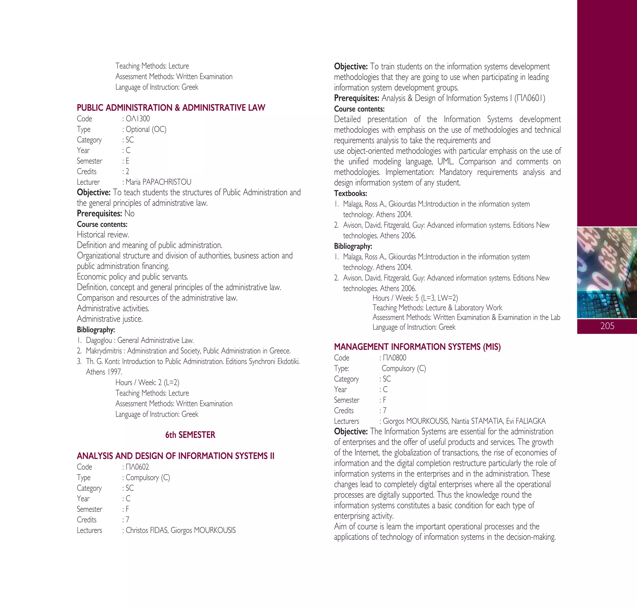 205
Teaching Methods: Lecture
Assessment Methods: Written Examination
Language of Instruction: Greek
PUBLIC ADMINISTRATION & ADMINISTRATIVE LAW
Code : √§1300
Type : Optional (OC)
Category : SC
Year : C
Semester : E
Credits : 2
Lecturer : Maria PAPACHRISTOU
Objective: To teach students the structures of Public Administration and
the general principles of administrative law.
Prerequisites: No
Course contents:
Historical review.
Definition and meaning of public administration.
Organizational structure and division of authorities, business action and
public administration financing.
Economic policy and public servants.
Definition, concept and general principles of the administrative law.
Comparison and resources of the administrative law.
Administrative activities.
Administrative justice.
Bibliography:
1. Dagoglou : General Administrative Law.
2. Makrydimitris : Administration and Society, Public Administration in Greece.
3. Th. G. Konti: Introduction to Public Administration. Editions Synchroni Ekdotiki.
Athens 1997.
Hours / Week: 2 (L=2)
Teaching Methods: Lecture
Assessment Methods: Written Examination
Language of Instruction: Greek
6th SEMESTER
ANALYSIS AND DESIGN OF INFORMATION SYSTEMS II
Code : ¶§0602
Type : Compulsory (C)
Category : SC
Year : C
Semester : F
Credits : 7
Lecturers : Christos FIDAS, Giorgos MOURKOUSIS
Objective: To train students on the information systems development
methodologies that they are going to use when participating in leading
information system development groups.
Prerequisites: Analysis & Design of Information Systems I (¶§0601)
Course contents:
Detailed presentation of the Information Systems development
methodologies with emphasis on the use of methodologies and technical
requirements analysis to take the requirements and
use object-oriented methodologies with particular emphasis on the use of
the unified modeling language, UML. Comparison and comments on
methodologies. Implementation: Mandatory requirements analysis and
design information system of any student.
Textbooks:
1. Malaga, Ross A., Gkiourdas M.:Introduction in the information system
technology. Athens 2004.
2. Avison, David, Fitzgerald, Guy: Advanced information systems. Editions New
technologies. Athens 2006.
Bibliography:
1. Malaga, Ross A., Gkiourdas M.:Introduction in the information system
technology. Athens 2004.
2. Avison, David, Fitzgerald, Guy: Advanced information systems. Editions New
technologies. Athens 2006.
Hours / Week: 5 (L=3, LW=2)
Teaching Methods: Lecture & Laboratory Work
Assessment Methods: Written Examination & Examination in the Lab
Language of Instruction: Greek
MANAGEMENT INFORMATION SYSTEMS (MIS)
Code : ¶§0800
Type: Compulsory (C)
Category : SC
Year : C
Semester : F
Credits : 7
Lecturers : Giorgos MOURKOUSIS, Nantia STAMATIA, Evi FALIAGKA
Objective: The Information Systems are essential for the administration
of enterprises and the offer of useful products and services. The growth
of the Internet, the globalization of transactions, the rise of economies of
information and the digital completion restructure particularly the role of
information systems in the enterprises and in the administration. These
changes lead to completely digital enterprises where all the operational
processes are digitally supported. Thus the knowledge round the
information systems constitutes a basic condition for each type of
enterprising activity.
Aim of course is learn the important operational processes and the
applications of technology of information systems in the decision-making.
A° ° §IKO™ 2010 Final 15-02-11 19:05 ™ÂÏ›‰·207
 