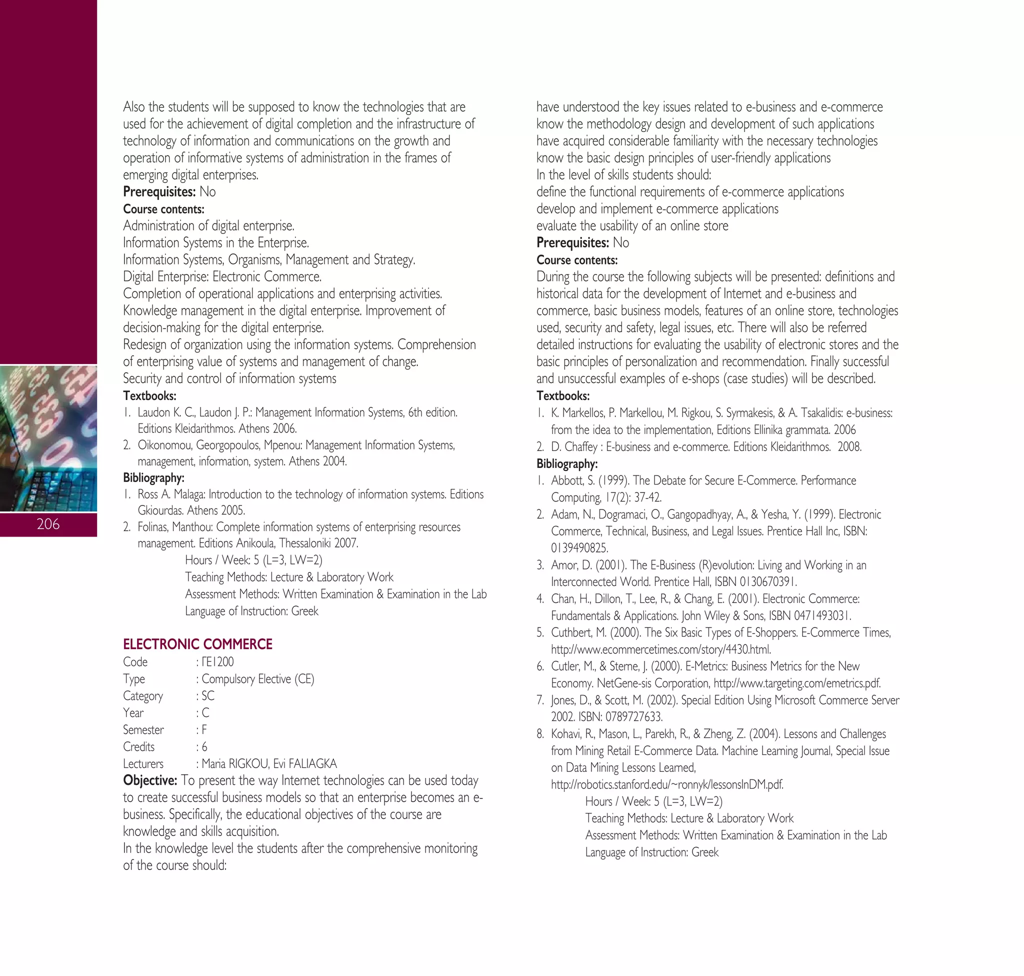 206
Also the students will be supposed to know the technologies that are
used for the achievement of digital completion and the infrastructure of
technology of information and communications on the growth and
operation of informative systems of administration in the frames of
emerging digital enterprises.
Prerequisites: No
Course contents:
Administration of digital enterprise.
Information Systems in the Enterprise.
Information Systems, Organisms, Management and Strategy.
Digital Enterprise: Electronic Commerce.
Completion of operational applications and enterprising activities.
Knowledge management in the digital enterprise. Improvement of
decision-making for the digital enterprise.
Redesign of organization using the information systems. Comprehension
of enterprising value of systems and management of change.
Security and control of information systems
Textbooks:
1. Laudon K. C., Laudon J. P.: Management Information Systems, 6th edition.
Editions Kleidarithmos. Athens 2006.
2. Oikonomou, Georgopoulos, Mpenou: Management Information Systems,
management, information, system. Athens 2004.
Bibliography:
1. Ross A. Malaga: Introduction to the technology of information systems. Editions
Gkiourdas. Athens 2005.
2. Folinas, Manthou: Complete information systems of enterprising resources
management. Editions Anikoula, Thessaloniki 2007.
Hours / Week: 5 (L=3, LW=2)
Teaching Methods: Lecture & Laboratory Work
Assessment Methods: Written Examination & Examination in the Lab
Language of Instruction: Greek
ELECTRONIC COMMERCE
Code : °∂1200
Type : Compulsory Elective (CE)
Category : SC
Year : C
Semester : F
Credits : 6
Lecturers : Maria RIGKOU, Evi FALIAGKA
Objective: To present the way Internet technologies can be used today
to create successful business models so that an enterprise becomes an e-
business. Specifically, the educational objectives of the course are
knowledge and skills acquisition.
In the knowledge level the students after the comprehensive monitoring
of the course should:
have understood the key issues related to e-business and e-commerce
know the methodology design and development of such applications
have acquired considerable familiarity with the necessary technologies
know the basic design principles of user-friendly applications
In the level of skills students should:
define the functional requirements of e-commerce applications
develop and implement e-commerce applications
evaluate the usability of an online store
Prerequisites: No
Course contents:
During the course the following subjects will be presented: definitions and
historical data for the development of Internet and e-business and
commerce, basic business models, features of an online store, technologies
used, security and safety, legal issues, etc. There will also be referred
detailed instructions for evaluating the usability of electronic stores and the
basic principles of personalization and recommendation. Finally successful
and unsuccessful examples of e-shops (case studies) will be described.
Textbooks:
1. K. Markellos, P. Markellou, M. Rigkou, S. Syrmakesis, & A. Tsakalidis: e-business:
from the idea to the implementation, Editions Ellinika grammata. 2006
2. D. Chaffey : E-business and e-commerce. Editions Kleidarithmos. 2008.
Bibliography:
1. Abbott, S. (1999). The Debate for Secure E-Commerce. Performance
Computing, 17(2): 37-42.
2. Adam, N., Dogramaci, O., Gangopadhyay, A., & Yesha, Y. (1999). Electronic
Commerce, Technical, Business, and Legal Issues. Prentice Hall Inc, ISBN:
0139490825.
3. Amor, D. (2001). The E-Business (R)evolution: Living and Working in an
Interconnected World. Prentice Hall, ISBN 0130670391.
4. Chan, H., Dillon, T., Lee, R., & Chang, E. (2001). Electronic Commerce:
Fundamentals & Applications. John Wiley & Sons, ISBN 0471493031.
5. Cuthbert, M. (2000). The Six Basic Types of E-Shoppers. E-Commerce Times,
http://www.ecommercetimes.com/story/4430.html.
6. Cutler, M., & Sterne, J. (2000). E-Metrics: Business Metrics for the New
Economy. NetGene-sis Corporation, http://www.targeting.com/emetrics.pdf.
7. Jones, D., & Scott, M. (2002). Special Edition Using Microsoft Commerce Server
2002. ISBN: 0789727633.
8. Kohavi, R., Mason, L., Parekh, R., & Zheng, Z. (2004). Lessons and Challenges
from Mining Retail E-Commerce Data. Machine Learning Journal, Special Issue
on Data Mining Lessons Learned,
http://robotics.stanford.edu/~ronnyk/lessonsInDM.pdf.
Hours / Week: 5 (L=3, LW=2)
Teaching Methods: Lecture & Laboratory Work
Assessment Methods: Written Examination & Examination in the Lab
Language of Instruction: Greek
A° ° §IKO™ 2010 Final 15-02-11 19:05 ™ÂÏ›‰·208
 