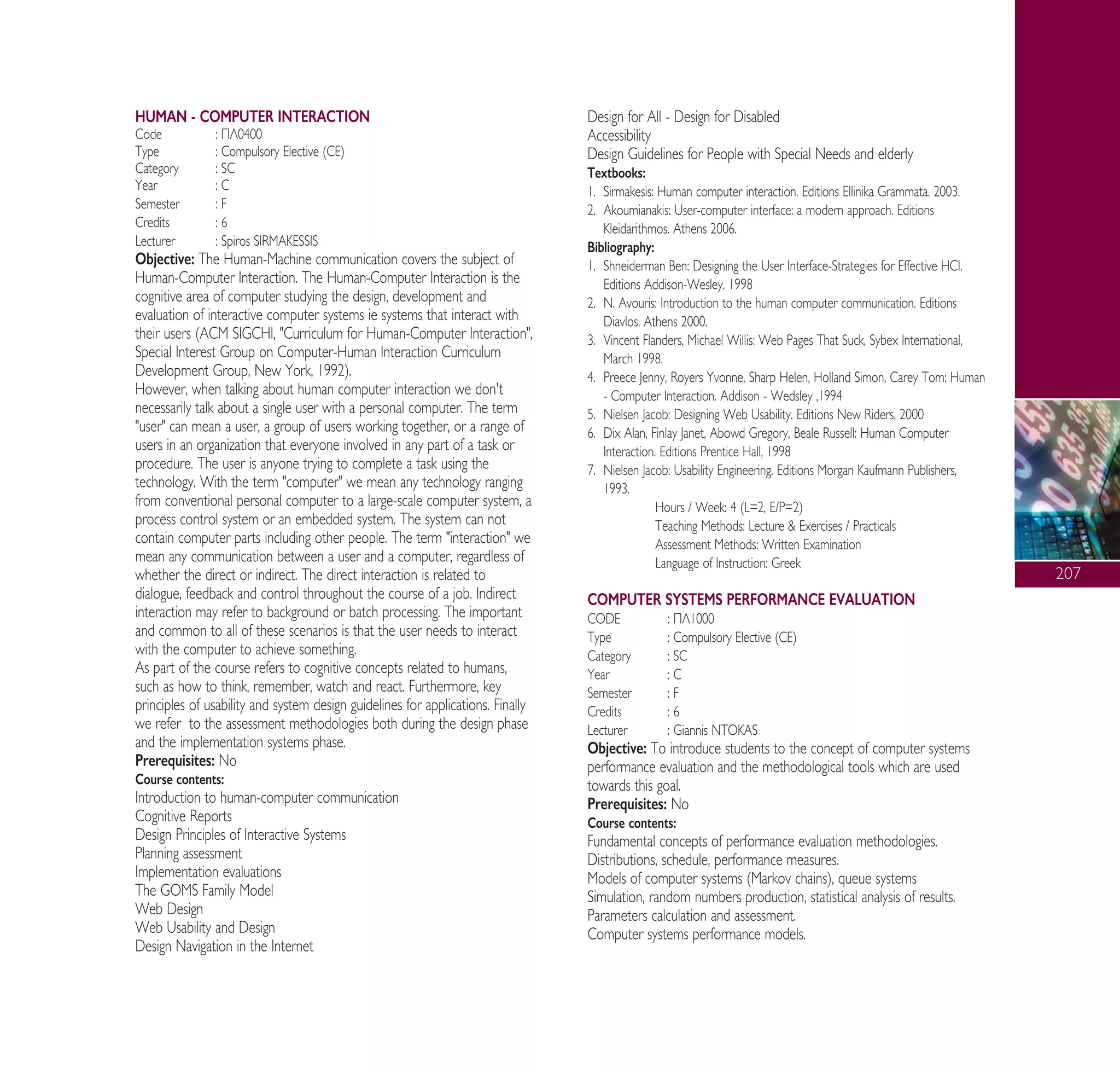 207
HUMAN - COMPUTER INTERACTION
Code : ¶§0400
Type : Compulsory Elective (CE)
Category : SC
Year : C
Semester : F
Credits : 6
Lecturer : Spiros SIRMAKESSIS
Objective: The Human-Machine communication covers the subject of
Human-Computer Interaction. The Human-Computer Interaction is the
cognitive area of computer studying the design, development and
evaluation of interactive computer systems ie systems that interact with
their users (ACM SIGCHI, "Curriculum for Human-Computer Interaction",
Special Interest Group on Computer-Human Interaction Curriculum
Development Group, New York, 1992).
However, when talking about human computer interaction we don't
necessarily talk about a single user with a personal computer. The term
"user" can mean a user, a group of users working together, or a range of
users in an organization that everyone involved in any part of a task or
procedure. The user is anyone trying to complete a task using the
technology. With the term "computer" we mean any technology ranging
from conventional personal computer to a large-scale computer system, a
process control system or an embedded system. The system can not
contain computer parts including other people. The term "interaction" we
mean any communication between a user and a computer, regardless of
whether the direct or indirect. The direct interaction is related to
dialogue, feedback and control throughout the course of a job. Indirect
interaction may refer to background or batch processing. The important
and common to all of these scenarios is that the user needs to interact
with the computer to achieve something.
As part of the course refers to cognitive concepts related to humans,
such as how to think, remember, watch and react. Furthermore, key
principles of usability and system design guidelines for applications. Finally
we refer to the assessment methodologies both during the design phase
and the implementation systems phase.
Prerequisites: No
Course contents:
Introduction to human-computer communication
Cognitive Reports
Design Principles of Interactive Systems
Planning assessment
Implementation evaluations
The GOMS Family Model
Web Design
Web Usability and Design
Design Navigation in the Internet
Design for All - Design for Disabled
Accessibility
Design Guidelines for People with Special Needs and elderly
Textbooks:
1. Sirmakesis: Human computer interaction. Editions Ellinika Grammata. 2003.
2. Akoumianakis: User-computer interface: a modern approach. Editions
Kleidarithmos. Athens 2006.
Bibliography:
1. Shneiderman Ben: Designing the User Interface-Strategies for Effective HCI.
Editions Addison-Wesley. 1998
2. N. Avouris: Introduction to the human computer communication. Editions
Diavlos. Athens 2000.
3. Vincent Flanders, Michael Willis: Web Pages That Suck, Sybex International,
March 1998.
4. Preece Jenny, Royers Yvonne, Sharp Helen, Holland Simon, Carey Tom: Human
- Computer Interaction. Addison - Wedsley ,1994
5. Nielsen Jacob: Designing Web Usability. Editions New Riders, 2000
6. Dix Alan, Finlay Janet, Abowd Gregory, Beale Russell: Human Computer
Interaction. Editions Prentice Hall, 1998
7. Nielsen Jacob: Usability Engineering. Editions Morgan Kaufmann Publishers,
1993.
Hours / Week: 4 (L=2, E/P=2)
Teaching Methods: Lecture & Exercises / Practicals
Assessment Methods: Written Examination
Language of Instruction: Greek
COMPUTER SYSTEMS PERFORMANCE EVALUATION
CODE : ¶§1000
Type : Compulsory Elective (CE)
Category : SC
Year : C
Semester : F
Credits : 6
Lecturer : Giannis NTOKAS
Objective: To introduce students to the concept of computer systems
performance evaluation and the methodological tools which are used
towards this goal.
Prerequisites: No
Course contents:
Fundamental concepts of performance evaluation methodologies.
Distributions, schedule, performance measures.
Models of computer systems (Markov chains), queue systems
Simulation, random numbers production, statistical analysis of results.
Parameters calculation and assessment.
Computer systems performance models.
A° ° §IKO™ 2010 Final 15-02-11 19:05 ™ÂÏ›‰·209
 