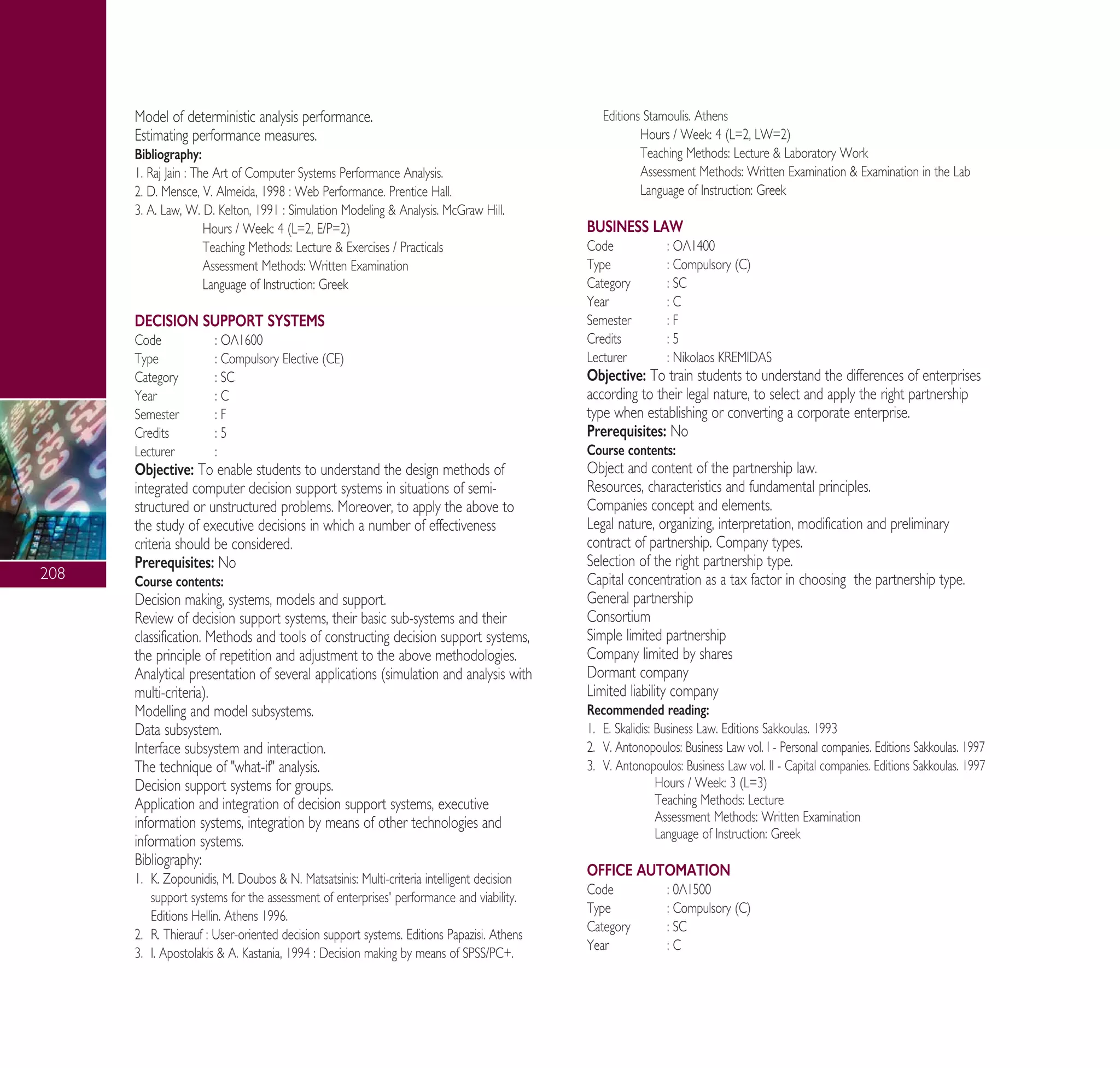 208
Model of deterministic analysis performance.
Estimating performance measures.
Bibliography:
1. Raj Jain : The Art of Computer Systems Performance Analysis.
2. D. Mensce, V. Almeida, 1998 : Web Performance. Prentice Hall.
3. A. Law, W. D. Kelton, 1991 : Simulation Modeling & Analysis. McGraw Hill.
Hours / Week: 4 (L=2, E/P=2)
Teaching Methods: Lecture & Exercises / Practicals
Assessment Methods: Written Examination
Language of Instruction: Greek
DECISION SUPPORT SYSTEMS
Code : √§1600
Type : Compulsory Elective (CE)
Category : SC
Year : C
Semester : F
Credits : 5
Lecturer :
Objective: To enable students to understand the design methods of
integrated computer decision support systems in situations of semi-
structured or unstructured problems. Moreover, to apply the above to
the study of executive decisions in which a number of effectiveness
criteria should be considered.
Prerequisites: No
Course contents:
Decision making, systems, models and support.
Review of decision support systems, their basic sub-systems and their
classification. Methods and tools of constructing decision support systems,
the principle of repetition and adjustment to the above methodologies.
Analytical presentation of several applications (simulation and analysis with
multi-criteria).
Modelling and model subsystems.
Data subsystem.
Interface subsystem and interaction.
The technique of "what-if" analysis.
Decision support systems for groups.
Application and integration of decision support systems, executive
information systems, integration by means of other technologies and
information systems.
Bibliography:
1. K. Zopounidis, M. Doubos & N. Matsatsinis: Multi-criteria intelligent decision
support systems for the assessment of enterprises' performance and viability.
Editions Hellin. Athens 1996.
2. R. Thierauf : User-oriented decision support systems. Editions Papazisi. Athens
3. I. Apostolakis & A. Kastania, 1994 : Decision making by means of SPSS/PC+.
Editions Stamoulis. Athens
Hours / Week: 4 (L=2, LW=2)
Teaching Methods: Lecture & Laboratory Work
Assessment Methods: Written Examination & Examination in the Lab
Language of Instruction: Greek
BUSINESS LAW
Code : √§1400
Type : Compulsory (C)
Category : SC
Year : C
Semester : F
Credits : 5
Lecturer : Nikolaos KREMIDAS
Objective: To train students to understand the differences of enterprises
according to their legal nature, to select and apply the right partnership
type when establishing or converting a corporate enterprise.
Prerequisites: No
Course contents:
Object and content of the partnership law.
Resources, characteristics and fundamental principles.
Companies concept and elements.
Legal nature, organizing, interpretation, modification and preliminary
contract of partnership. Company types.
Selection of the right partnership type.
Capital concentration as a tax factor in choosing the partnership type.
General partnership
Consortium
Simple limited partnership
Company limited by shares
Dormant company
Limited liability company
Recommended reading:
1. E. Skalidis: Business Law. Editions Sakkoulas. 1993
2. V. Antonopoulos: Business Law vol. I - Personal companies. Editions Sakkoulas. 1997
3. V. Antonopoulos: Business Law vol. II - Capital companies. Editions Sakkoulas. 1997
Hours / Week: 3 (L=3)
Teaching Methods: Lecture
Assessment Methods: Written Examination
Language of Instruction: Greek
OFFICE AUTOMATION
Code : 0§1500
Type : Compulsory (C)
Category : SC
Year : C
A° ° §IKO™ 2010 Final 15-02-11 19:05 ™ÂÏ›‰·210
 