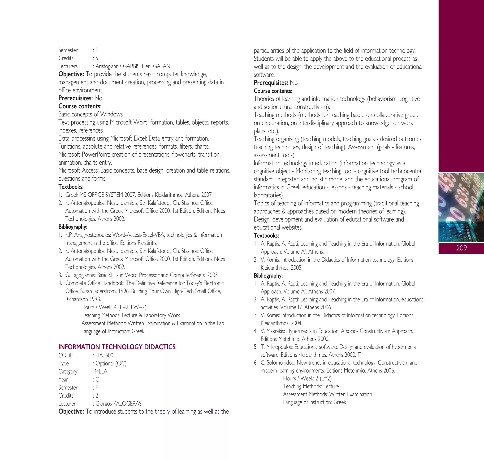 209
Semester : F
Credits : 5
Lecturers : Aristogiannis GARBIS, Eleni GALANI
Objective: To provide the students basic computer knowledge,
management and document creation, processing and presenting data in
office environment.
Prerequisites: No
Course contents:
Basic concepts of Windows.
Text processing using Microsoft Word: formation, tables, objects, reports,
indexes, references.
Data processing using Microsoft Excel: Data entry and formation.
Functions, absolute and relative references, formats, filters, charts.
Microsoft PowerPoint: creation of presentations, flowcharts, transition,
animation, charts entry.
Microsoft Access: Basic concepts, base design, creation and table relations,
questions and forms.
Textbooks:
1. Greek MS OFFICE SYSTEM 2007. Editions Kleidarithmos. Athens 2007.
2. K. Antonakopoulos, Nest. Ioannidis, Str. Kalafatoudi, Ch. Stasinos: Office
Automation with the Greek Microsoft Office 2000, 1st Edition. Editions Nees
Techonologies. Athens 2002.
Bibliography:
1. K.P. Anagnostopoulos: Word-Access-Excel-VBA, technologies & information
management in the office. Editions Paratiritis.
2. K. Antonakopoulos, Nest. Ioannidis, Str. Kalafatoudi, Ch. Stasinos: Office
Automation with the Greek Microsoft Office 2000, 1st Edition. Editions Nees
Techonologies. Athens 2002.
3. G. Lagogiannis: Basic Skills in Word Processor and ComputerSheets, 2003.
4. Complete Office Handbook: The Definitive Reference for Today's Electronic
Office. Susan Jaderstrom, 1996. Building Your Own High-Tech Small Office,
Richardson 1998.
Hours / Week: 4 (L=2, LW=2)
Teaching Methods: Lecture & Laboratory Work
Assessment Methods: Written Examination & Examination in the Lab
Language of Instruction: Greek
INFORMATION TECHNOLOGY DIDACTICS
CODE : ¶§1600
Type : Optional (OC)
Category: MELA
Year : C
Semester : F
Credits : 2
Lecturer : Giorgos KALOGERAS
Objective: To introduce students to the theory of learning as well as the
particularities of the application to the field of information technology.
Students will be able to apply the above to the educational process as
well as to the design, the development and the evaluation of educational
software.
Prerequisites: No
Course contents:
Theories of learning and information technology (behaviorism, cognitive
and sociocultural constructivism).
Teaching methods (methods for teaching based on collaborative group,
on exploration, on interdisciplinary approach to knowledge, on work
plans, etc.).
Teaching organising (teaching models, teaching goals - desired outcomes,
teaching techniques, design of teaching). Assessment (goals - features,
assessment tools).
Information technology in education (information technology as a
cognitive object - Monitoring teaching tool - cognitive tool technocentral
standard, integrated and holistic model and the educational program of
informatics in Greek education - lessons - teaching materials - school
laboratories).
Topics of teaching of informatics and programming (traditional teaching
approaches & approaches based on modern theories of learning).
Design, development and evaluation of educational software and
educational websites.
Textbooks:
1. A. Raptis, A. Rapti: Learning and Teaching in the Era of Information, Global
Approach. Volume A'. Athens.
2. V. Komis: Introduction in the Didactics of Information technology. Editions
Kleidarithmos. 2005.
Bibliography:
1. A. Raptis, A. Rapti: Learning and Teaching in the Era of Information, Global
Approach. Volume A'. Athens 2007.
2. A. Raptis, A. Rapti: Learning and Teaching in the Era of Information, educational
activities. Volume B'. Athens 2006.
3. V. Komis: Introduction in the Didactics of Information technology. Editions
Kleidarithmos. 2004.
4. V. Makrakis: Hypermedia in Education, A socio- Constructivism Approach.
Editions Metehmio. Athens 2000.
5. T. Mikropoulos: Educational software. Design and evaluation of hypermedia
software. Editions Kleidarithmos. Athens 2000. ¶
6. C. Solomonidou: New trends in educational technology. Constructivism and
modern learning environments. Editions Metehmio. Athens 2006.
Hours / Week: 2 (L=2)
Teaching Methods: Lecture
Assessment Methods: Written Examination
Language of Instruction: Greek
A° ° §IKO™ 2010 Final 15-02-11 19:11 ™ÂÏ›‰·211
 