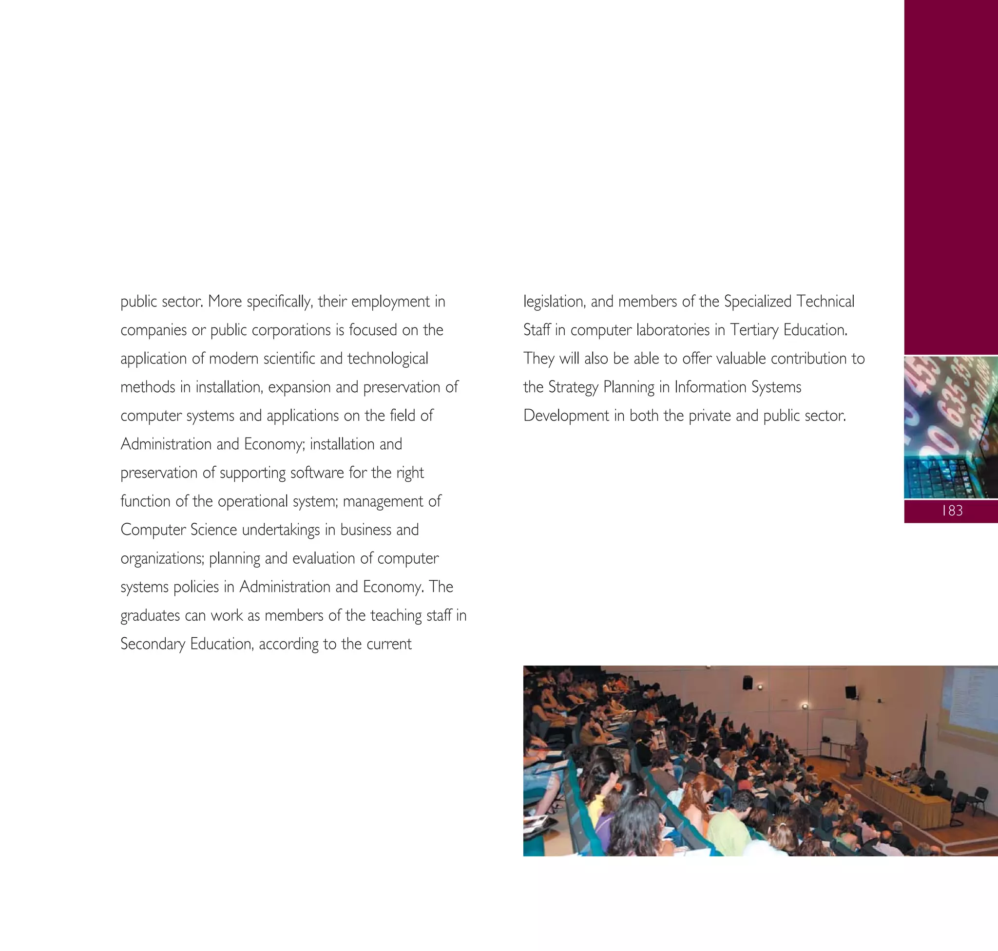 public sector. More specifically, their employment in
companies or public corporations is focused on the
application of modern scientific and technological
methods in installation, expansion and preservation of
computer systems and applications on the field of
Administration and Economy; installation and
preservation of supporting software for the right
function of the operational system; management of
Computer Science undertakings in business and
organizations; planning and evaluation of computer
systems policies in Administration and Economy. The
graduates can work as members of the teaching staff in
Secondary Education, according to the current
legislation, and members of the Specialized Technical
Staff in computer laboratories in Tertiary Education.
They will also be able to offer valuable contribution to
the Strategy Planning in Information Systems
Development in both the private and public sector.
183
A° ° §IKO™ 2010 Final 15-02-11 19:04 ™ÂÏ›‰·185
 