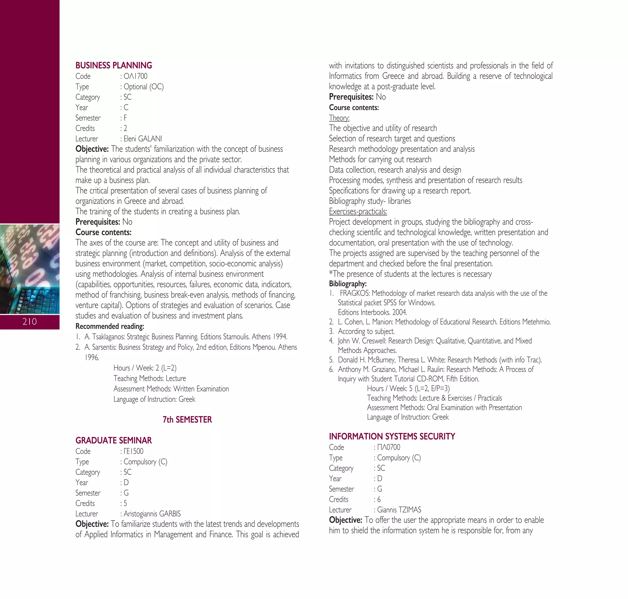 210
BUSINESS PLANNING
Code : √§1700
Type : Optional (OC)
Category : SC
Year : C
Semester : F
Credits : 2
Lecturer : Eleni GALANI
Objective: The students' familiarization with the concept of business
planning in various organizations and the private sector.
The theoretical and practical analysis of all individual characteristics that
make up a business plan.
The critical presentation of several cases of business planning of
organizations in Greece and abroad.
The training of the students in creating a business plan.
Prerequisites: No
Course contents:
The axes of the course are: The concept and utility of business and
strategic planning (introduction and definitions). Analysis of the external
business environment (market, competition, socio-economic analysis)
using methodologies. Analysis of internal business environment
(capabilities, opportunities, resources, failures, economic data, indicators,
method of franchising, business break-even analysis, methods of financing,
venture capital). Options of strategies and evaluation of scenarios. Case
studies and evaluation of business and investment plans.
Recommended reading:
1. A. Tsaklaganos: Strategic Business Planning. Editions Stamoulis. Athens 1994.
2. A. Sarsentis: Business Strategy and Policy, 2nd edition, Editions Mpenou. Athens
1996.
Hours / Week: 2 (L=2)
Teaching Methods: Lecture
Assessment Methods: Written Examination
Language of Instruction: Greek
7th SEMESTER
GRADUATE SEMINAR
Code : °∂1500
Type : Compulsory (C)
Category : SC
Year : D
Semester : G
Credits : 5
Lecturer : Aristogiannis GARBIS
Objective: To familiarize students with the latest trends and developments
of Applied Informatics in Management and Finance. This goal is achieved
with invitations to distinguished scientists and professionals in the field of
Informatics from Greece and abroad. Building a reserve of technological
knowledge at a post-graduate level.
Prerequisites: No
Course contents:
Theory:
The objective and utility of research
Selection of research target and questions
Research methodology presentation and analysis
Methods for carrying out research
Data collection, research analysis and design
Processing modes, synthesis and presentation of research results
Specifications for drawing up a research report.
Bibliography study- libraries
Exercises-practicals:
Project development in groups, studying the bibliography and cross-
checking scientific and technological knowledge, written presentation and
documentation, oral presentation with the use of technology.
The projects assigned are supervised by the teaching personnel of the
department and checked before the final presentation.
*The presence of students at the lectures is necessary
Bibliography:
1. FRAGKOS: Methodology of market research data analysis with the use of the
Statistical packet SPSS for Windows.
Editions Interbooks. 2004.
2. L. Cohen, L. Manion: Methodology of Educational Research. Editions Metehmio.
3. According to subject.
4. John W. Creswell: Research Design: Qualitative, Quantitative, and Mixed
Methods Approaches.
5. Donald H. McBurney, Theresa L. White: Research Methods (with info Trac).
6. Anthony M. Graziano, Michael L. Raulin: Research Methods: A Process of
Inquiry with Student Tutorial CD-ROM, Fifth Edition.
Hours / Week: 5 (L=2, E/P=3)
Teaching Methods: Lecture & Exercises / Practicals
Assessment Methods: Oral Examination with Presentation
Language of Instruction: Greek
INFORMATION SYSTEMS SECURITY
Code : ¶§0700
Type : Compulsory (C)
Category : SC
Year : D
Semester : G
Credits : 6
Lecturer : Giannis TZIMAS
Objective: To offer the user the appropriate means in order to enable
him to shield the information system he is responsible for, from any
A° ° §IKO™ 2010 Final 15-02-11 19:11 ™ÂÏ›‰·212
 