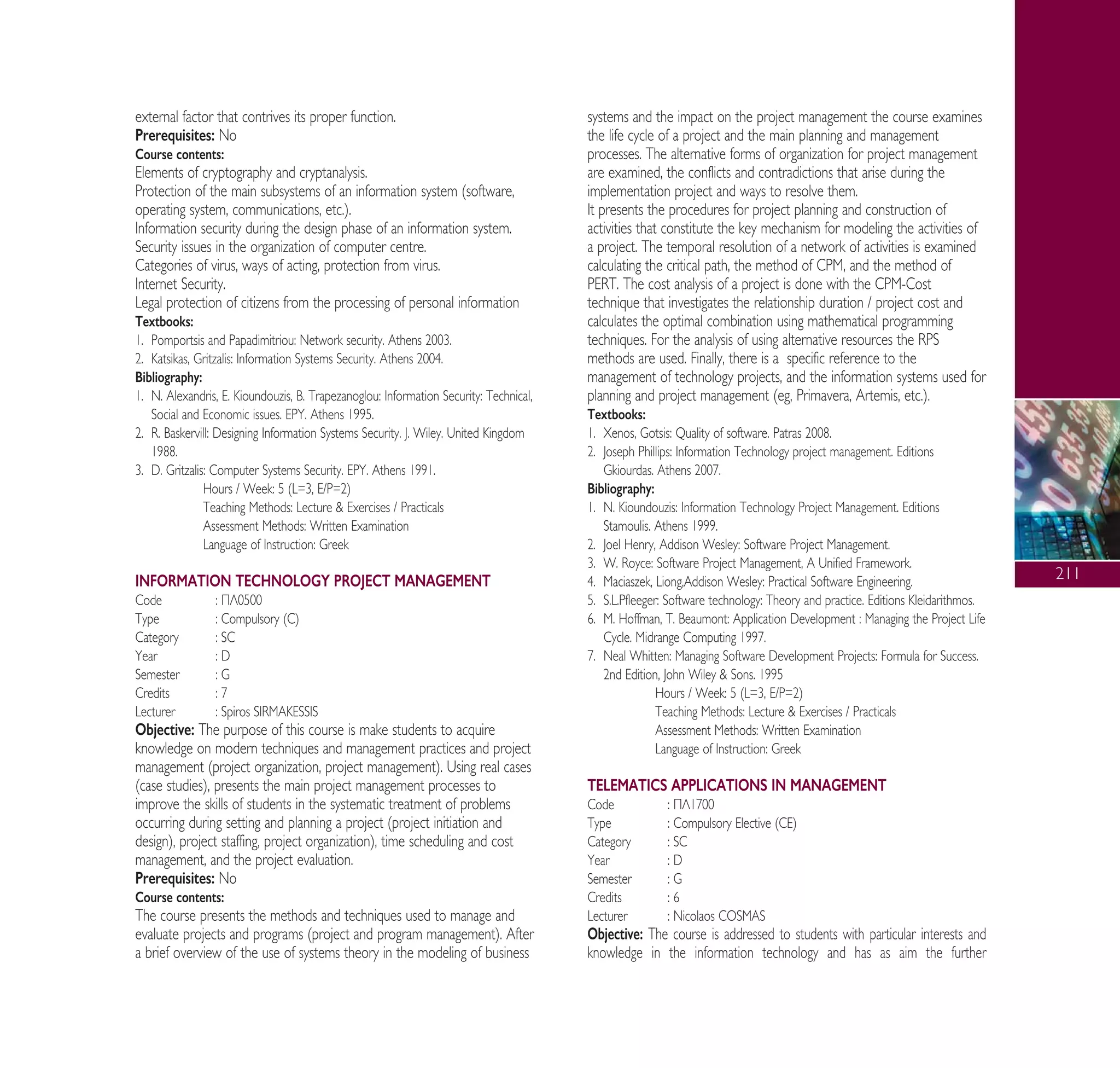 211
external factor that contrives its proper function.
Prerequisites: No
Course contents:
Elements of cryptography and cryptanalysis.
Protection of the main subsystems of an information system (software,
operating system, communications, etc.).
Information security during the design phase of an information system.
Security issues in the organization of computer centre.
Categories of virus, ways of acting, protection from virus.
Internet Security.
Legal protection of citizens from the processing of personal information
Textbooks:
1. Pomportsis and Papadimitriou: Network security. Athens 2003.
2. Katsikas, Gritzalis: Information Systems Security. Athens 2004.
Bibliography:
1. N. Alexandris, E. Kioundouzis, B. Trapezanoglou: Information Security: Technical,
Social and Economic issues. EPY. Athens 1995.
2. R. Baskervill: Designing Information Systems Security. J. Wiley. United Kingdom
1988.
3. D. Gritzalis: Computer Systems Security. EPY. Athens 1991.
Hours / Week: 5 (L=3, E/P=2)
Teaching Methods: Lecture & Exercises / Practicals
Assessment Methods: Written Examination
Language of Instruction: Greek
INFORMATION TECHNOLOGY PROJECT MANAGEMENT
Code : ¶§0500
Type : Compulsory (C)
Category : SC
Year : D
Semester : G
Credits : 7
Lecturer : Spiros SIRMAKESSIS
Objective: The purpose of this course is make students to acquire
knowledge on modern techniques and management practices and project
management (project organization, project management). Using real cases
(case studies), presents the main project management processes to
improve the skills of students in the systematic treatment of problems
occurring during setting and planning a project (project initiation and
design), project staffing, project organization), time scheduling and cost
management, and the project evaluation.
Prerequisites: No
Course contents:
The course presents the methods and techniques used to manage and
evaluate projects and programs (project and program management). After
a brief overview of the use of systems theory in the modeling of business
systems and the impact on the project management the course examines
the life cycle of a project and the main planning and management
processes. The alternative forms of organization for project management
are examined, the conflicts and contradictions that arise during the
implementation project and ways to resolve them.
It presents the procedures for project planning and construction of
activities that constitute the key mechanism for modeling the activities of
a project. The temporal resolution of a network of activities is examined
calculating the critical path, the method of CPM, and the method of
PERT. The cost analysis of a project is done with the CPM-Cost
technique that investigates the relationship duration / project cost and
calculates the optimal combination using mathematical programming
techniques. For the analysis of using alternative resources the RPS
methods are used. Finally, there is a specific reference to the
management of technology projects, and the information systems used for
planning and project management (eg, Primavera, Artemis, etc.).
Textbooks:
1. Xenos, Gotsis: Quality of software. Patras 2008.
2. Joseph Phillips: Information Technology project management. Editions
Gkiourdas. Athens 2007.
Bibliography:
1. N. Kioundouzis: Information Technology Project Management. Editions
Stamoulis. Athens 1999.
2. Joel Henry, Addison Wesley: Software Project Management.
3. W. Royce: Software Project Management, A Unified Framework.
4. Maciaszek, Liong,Addison Wesley: Practical Software Engineering.
5. S.L.Pfleeger: Software technology: Theory and practice. Editions Kleidarithmos.
6. M. Hoffman, T. Beaumont: Application Development : Managing the Project Life
Cycle. Midrange Computing 1997.
7. Neal Whitten: Managing Software Development Projects: Formula for Success.
2nd Edition, John Wiley & Sons. 1995
Hours / Week: 5 (L=3, E/P=2)
Teaching Methods: Lecture & Exercises / Practicals
Assessment Methods: Written Examination
Language of Instruction: Greek
TELEMATICS APPLICATIONS IN MANAGEMENT
Code : ¶§1700
Type : Compulsory Elective (CE)
Category : SC
Year : D
Semester : G
Credits : 6
Lecturer : Nicolaos COSMAS
Objective: The course is addressed to students with particular interests and
knowledge in the information technology and has as aim the further
A° ° §IKO™ 2010 Final 15-02-11 19:11 ™ÂÏ›‰·213
 