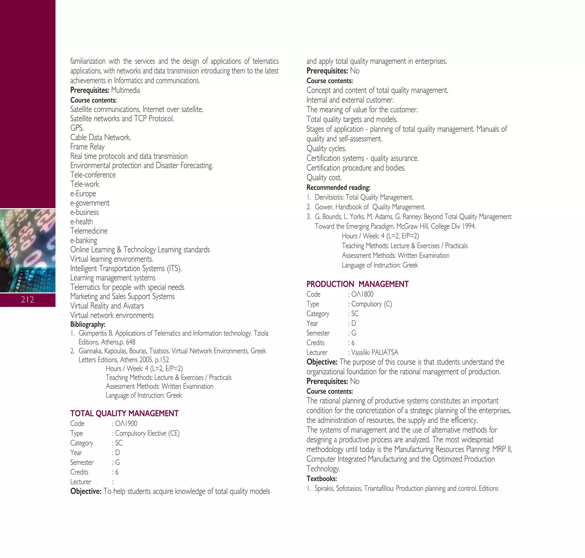 212
familiarization with the services and the design of applications of telematics
applications, with networks and data transmission introducing them to the latest
achievements in Informatics and communications.
Prerequisites: Multimedia
Course contents:
Satellite communications, Internet over satellite.
Satellite networks and TCP Protocol.
GPS.
Cable Data Network.
Frame Relay
Real time protocols and data transmission
Environmental protection and Disaster Forecasting.
Tele-conference
Tele-work
e-Europe
e-government
e-business
e-health
Telemedicine
e-banking
Online Learning & Technology Learning standards
Virtual learning environments.
Intelligent Transportation Systems (ITS).
Learning management systems
Telematics for people with special needs
Marketing and Sales Support Systems
Virtual Reality and Avatars
Virtual network environments
Bibliography:
1. Gkimperitis B. Applications of Telematics and Information technology. Tziola
Editions, Athens,p. 648
2. Giannaka, Kapoulas, Bouras, Tsiatsos. Virtual Network Environments, Greek
Letters Editions, Athens 2005, p.152
Hours / Week: 4 (L=2, E/P=2)
Teaching Methods: Lecture & Exercises / Practicals
Assessment Methods: Written Examination
Language of Instruction: Greek
TOTAL QUALITY MANAGEMENT
Code : √§1900
Type : Compulsory Elective (CE)
Category : SC
Year : D
Semester : G
Credits : 6
Lecturer :
Objective: To help students acquire knowledge of total quality models
and apply total quality management in enterprises.
Prerequisites: No
Course contents:
Concept and content of total quality management.
Internal and external customer.
The meaning of value for the customer.
Total quality targets and models.
Stages of application - planning of total quality management. Manuals of
quality and self-assessment.
Quality cycles.
Certification systems - quality assurance.
Certification procedure and bodies.
Quality cost.
Recommended reading:
1. Dervitsiotis: Total Quality Management.
2. Gower, Handbook of Quality Management.
3. G. Bounds, L. Yorks, M. Adams, G. Ranney: Beyond Total Quality Management:
Toward the Emerging Paradigm. McGraw Hill, College Div 1994.
Hours / Week: 4 (L=2, E/P=2)
Teaching Methods: Lecture & Exercises / Practicals
Assessment Methods: Written Examination
Language of Instruction: Greek
PRODUCTION MANAGEMENT
Code : √§1800
Type : Compulsory (C)
Category : SC
Year : D
Semester : G
Credits : 6
Lecturer : Vassiliki PALIATSA
Objective: The purpose of this course is that students understand the
organizational foundation for the rational management of production.
Prerequisites: No
Course contents:
The rational planning of productive systems constitutes an important
condition for the concretization of a strategic planning of the enterprises,
the administration of resources, the supply and the efficiency.
The systems of management and the use of alternative methods for
designing a productive process are analyzed. The most widespread
methodology until today is the Manufacturing Resources Planning: MRP II,
Computer Integrated Manufacturing and the Optimized Production
Technology.
Textbooks:
1. Spirakis, Sofotasios, Triantafillou: Production planning and control. Editions
A° ° §IKO™ 2010 Final 15-02-11 19:11 ™ÂÏ›‰·214
 