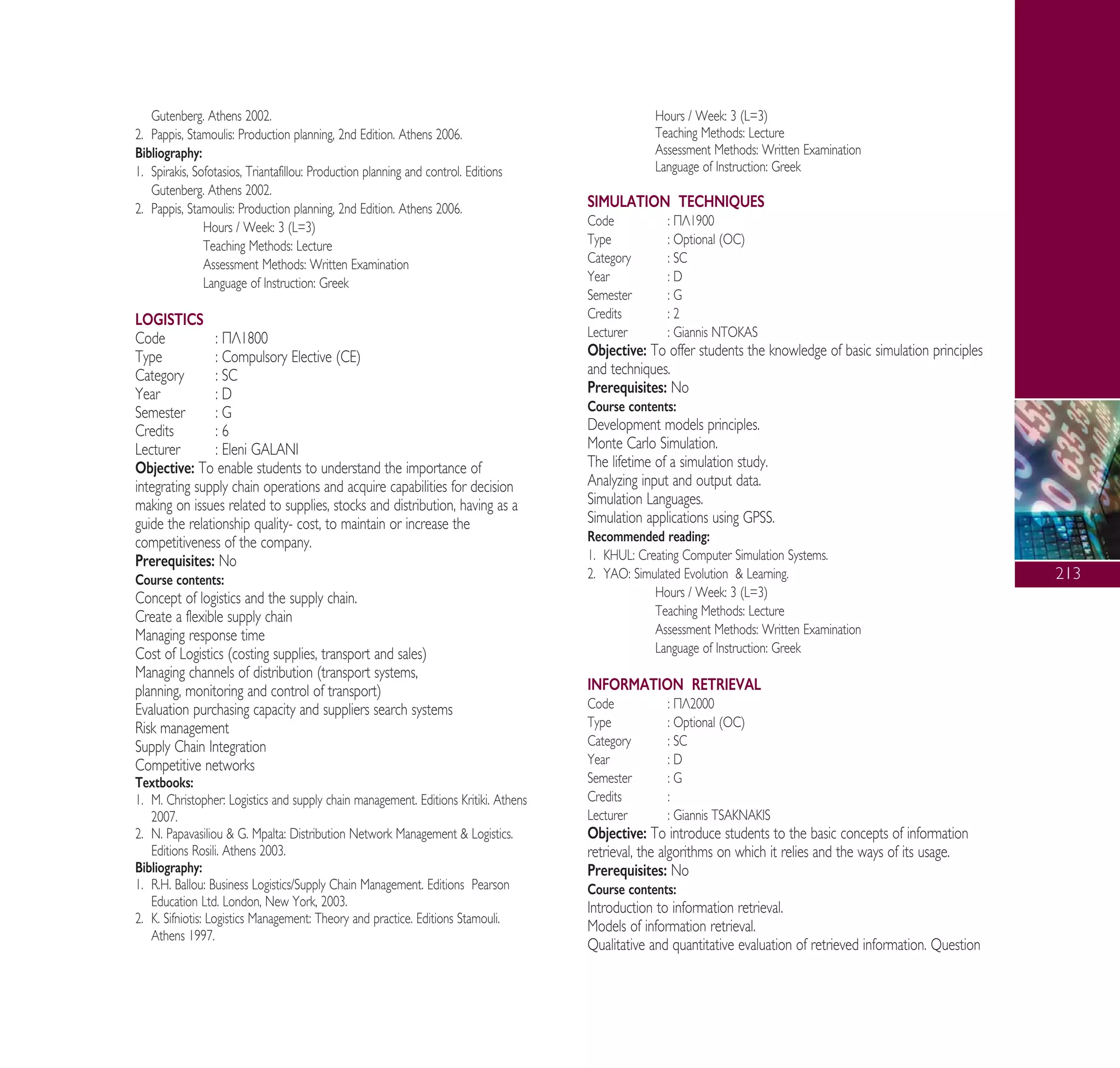 213
Gutenberg. Athens 2002.
2. Pappis, Stamoulis: Production planning, 2nd Edition. Athens 2006.
Bibliography:
1. Spirakis, Sofotasios, Triantafillou: Production planning and control. Editions
Gutenberg. Athens 2002.
2. Pappis, Stamoulis: Production planning, 2nd Edition. Athens 2006.
Hours / Week: 3 (L=3)
Teaching Methods: Lecture
Assessment Methods: Written Examination
Language of Instruction: Greek
LOGISTICS
Code : ¶§1800
Type : Compulsory Elective (CE)
Category : SC
Year : D
Semester : G
Credits : 6
Lecturer : Eleni GALANI
Objective: To enable students to understand the importance of
integrating supply chain operations and acquire capabilities for decision
making on issues related to supplies, stocks and distribution, having as a
guide the relationship quality- cost, to maintain or increase the
competitiveness of the company.
Prerequisites: No
Course contents:
Concept of logistics and the supply chain.
Create a flexible supply chain
Managing response time
Cost of Logistics (costing supplies, transport and sales)
Managing channels of distribution (transport systems,
planning, monitoring and control of transport)
Evaluation purchasing capacity and suppliers search systems
Risk management
Supply Chain Integration
Competitive networks
Textbooks:
1. M. Christopher: Logistics and supply chain management. Editions Kritiki. Athens
2007.
2. N. Papavasiliou & G. Mpalta: Distribution Network Management & Logistics.
Editions Rosili. Athens 2003.
Bibliography:
1. R.H. Ballou: Business Logistics/Supply Chain Management. Editions Pearson
Education Ltd. London, New York, 2003.
2. K. Sifniotis: Logistics Management: Theory and practice. Editions Stamouli.
Athens 1997.
Hours / Week: 3 (L=3)
Teaching Methods: Lecture
Assessment Methods: Written Examination
Language of Instruction: Greek
SIMULATION TECHNIQUES
Code : ¶§1900
Type : Optional (OC)
Category : SC
Year : D
Semester : G
Credits : 2
Lecturer : Giannis NTOKAS
Objective: To offer students the knowledge of basic simulation principles
and techniques.
Prerequisites: No
Course contents:
Development models principles.
Monte Carlo Simulation.
The lifetime of a simulation study.
Analyzing input and output data.
Simulation Languages.
Simulation applications using GPSS.
Recommended reading:
1. KHUL: Creating Computer Simulation Systems.
2. YAO: Simulated Evolution & Learning.
Hours / Week: 3 (L=3)
Teaching Methods: Lecture
Assessment Methods: Written Examination
Language of Instruction: Greek
INFORMATION RETRIEVAL
Code : ¶§2000
Type : Optional (OC)
Category : SC
Year : D
Semester : G
Credits :
Lecturer : Giannis TSAKNAKIS
Objective: To introduce students to the basic concepts of information
retrieval, the algorithms on which it relies and the ways of its usage.
Prerequisites: No
Course contents:
Introduction to information retrieval.
Models of information retrieval.
Qualitative and quantitative evaluation of retrieved information. Question
A° ° §IKO™ 2010 Final 15-02-11 19:11 ™ÂÏ›‰·215
 