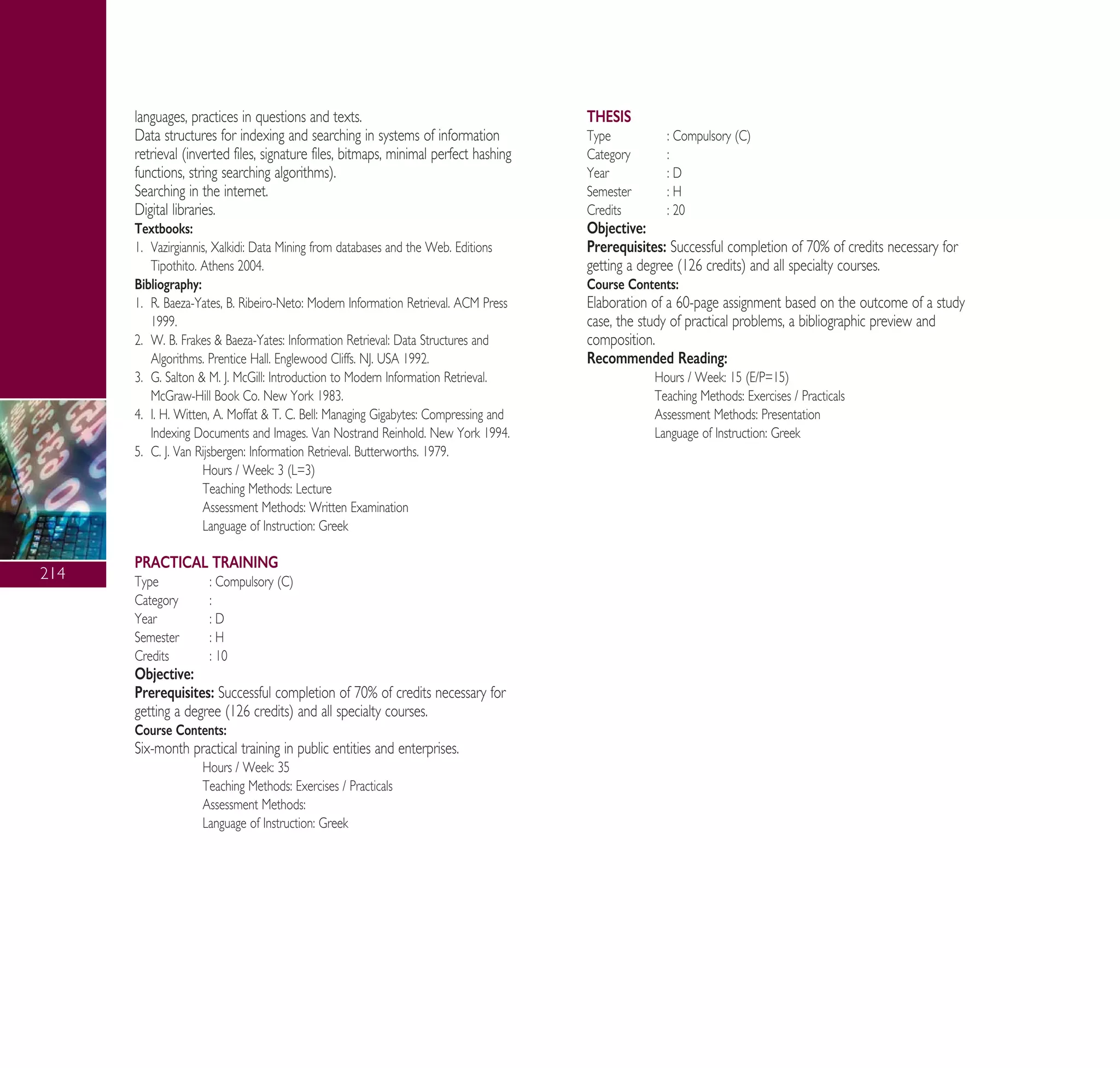 214
languages, practices in questions and texts.
Data structures for indexing and searching in systems of information
retrieval (inverted files, signature files, bitmaps, minimal perfect hashing
functions, string searching algorithms).
Searching in the internet.
Digital libraries.
Textbooks:
1. Vazirgiannis, Xalkidi: Data Mining from databases and the Web. Editions
Tipothito. Athens 2004.
Bibliography:
1. R. Baeza-Yates, B. Ribeiro-Neto: Modern Information Retrieval. ACM Press
1999.
2. W. B. Frakes & Baeza-Yates: Information Retrieval: Data Structures and
Algorithms. Prentice Hall. Englewood Cliffs. NJ. USA 1992.
3. G. Salton & M. J. McGill: Introduction to Modern Information Retrieval.
McGraw-Hill Book Co. New York 1983.
4. I. H. Witten, A. Moffat & T. C. Bell: Managing Gigabytes: Compressing and
Indexing Documents and Images. Van Nostrand Reinhold. New York 1994.
5. C. J. Van Rijsbergen: Information Retrieval. Butterworths. 1979.
Hours / Week: 3 (L=3)
Teaching Methods: Lecture
Assessment Methods: Written Examination
Language of Instruction: Greek
PRACTICAL TRAINING
Type : Compulsory (C)
Category :
Year : D
Semester : H
Credits : 10
Objective:
Prerequisites: Successful completion of 70% of credits necessary for
getting a degree (126 credits) and all specialty courses.
Course Contents:
Six-month practical training in public entities and enterprises.
Hours / Week: 35
Teaching Methods: Exercises / Practicals
Assessment Methods:
Language of Instruction: Greek
THESIS
Type : Compulsory (C)
Category :
Year : D
Semester : H
Credits : 20
Objective:
Prerequisites: Successful completion of 70% of credits necessary for
getting a degree (126 credits) and all specialty courses.
Course Contents:
Elaboration of a 60-page assignment based on the outcome of a study
case, the study of practical problems, a bibliographic preview and
composition.
Recommended Reading:
Hours / Week: 15 (E/P=15)
Teaching Methods: Exercises / Practicals
Assessment Methods: Presentation
Language of Instruction: Greek
A° ° §IKO™ 2010 Final 15-02-11 19:12 ™ÂÏ›‰·216
 