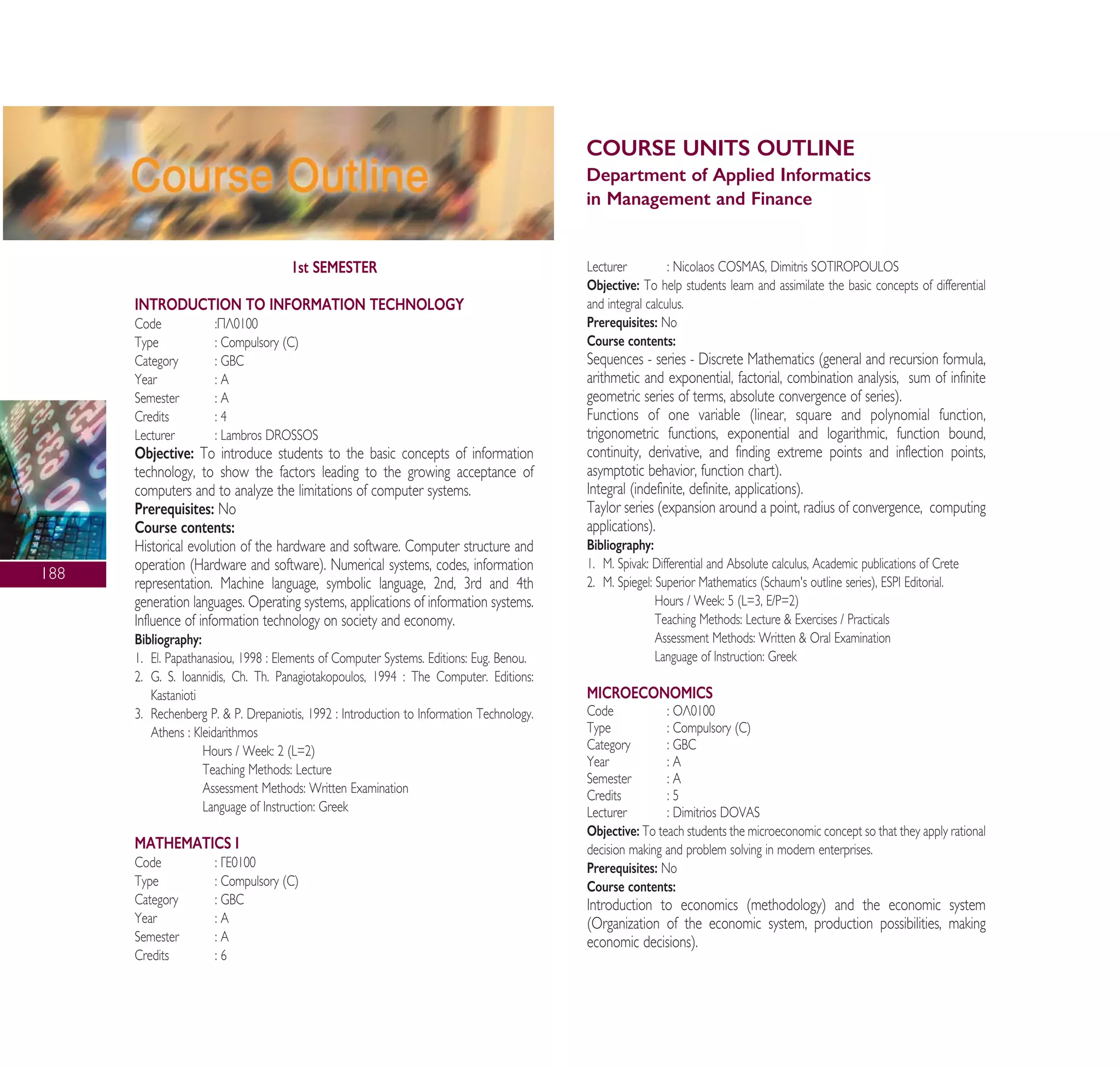 COURSE UNITS OUTLINE
Department of Applied Informatics
in Management and Finance
188
1st SEMESTER
INTRODUCTION TO INFORMATION TECHNOLOGY
Code :¶§0100
Type : Compulsory (C)
Category : GBC
Year : A
Semester : A
Credits : 4
Lecturer : Lambros DROSSOS
Objective: To introduce students to the basic concepts of information
technology, to show the factors leading to the growing acceptance of
computers and to analyze the limitations of computer systems.
Prerequisites: No
Course contents:
Historical evolution of the hardware and software. Computer structure and
operation (Hardware and software). Numerical systems, codes, information
representation. Machine language, symbolic language, 2nd, 3rd and 4th
generation languages. Operating systems, applications of information systems.
Influence of information technology on society and economy.
Bibliography:
1. El. Papathanasiou, 1998 : Elements of Computer Systems. Editions: Eug. Benou.
2. G. S. Ioannidis, Ch. Th. Panagiotakopoulos, 1994 : The Computer. Editions:
Kastanioti
3. Rechenberg P. & P. Drepaniotis, 1992 : Introduction to Information Technology.
Athens : Kleidarithmos
Hours / Week: 2 (L=2)
Teaching Methods: Lecture
Assessment Methods: Written Examination
Language of Instruction: Greek
MATHEMATICS I
Code : °∂0100
Type : Compulsory (C)
Category : GBC
Year : A
Semester : A
Credits : 6
Lecturer : Nicolaos COSMAS, Dimitris SOTIROPOULOS
Objective: To help students learn and assimilate the basic concepts of differential
and integral calculus.
Prerequisites: No
Course contents:
Sequences - series - Discrete Mathematics (general and recursion formula,
arithmetic and exponential, factorial, combination analysis, sum of infinite
geometric series of terms, absolute convergence of series).
Functions of one variable (linear, square and polynomial function,
trigonometric functions, exponential and logarithmic, function bound,
continuity, derivative, and finding extreme points and inflection points,
asymptotic behavior, function chart).
Integral (indefinite, definite, applications).
Taylor series (expansion around a point, radius of convergence, computing
applications).
Bibliography:
1. M. Spivak: Differential and Absolute calculus, Academic publications of Crete
2. M. Spiegel: Superior Mathematics (Schaum's outline series), ESPI Editorial.
Hours / Week: 5 (L=3, E/P=2)
Teaching Methods: Lecture & Exercises / Practicals
Assessment Methods: Written & Oral Examination
Language of Instruction: Greek
MICROECONOMICS
Code : √§0100
Type : Compulsory (C)
Category : GBC
Year : A
Semester : A
Credits : 5
Lecturer : Dimitrios DOVAS
Objective: To teach students the microeconomic concept so that they apply rational
decision making and problem solving in modern enterprises.
Prerequisites: No
Course contents:
Introduction to economics (methodology) and the economic system
(Organization of the economic system, production possibilities, making
economic decisions).
A° ° §IKO™ 2010 Final 15-02-11 19:04 ™ÂÏ›‰·190
 