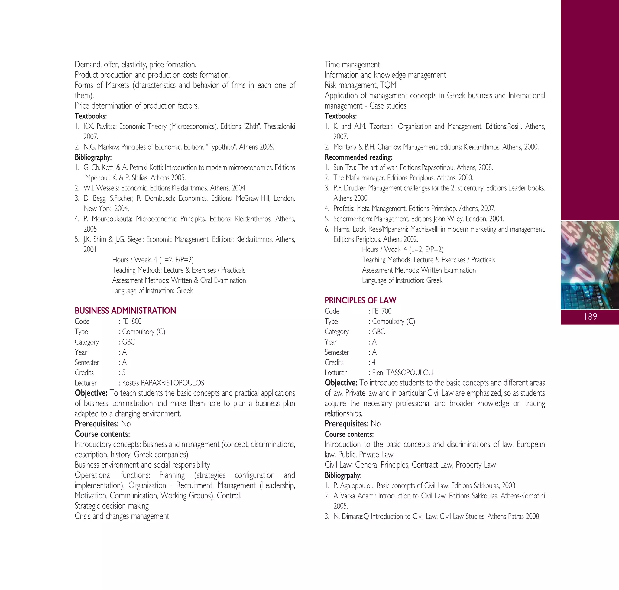 189
Demand, offer, elasticity, price formation.
Product production and production costs formation.
Forms of Markets (characteristics and behavior of firms in each one of
them).
Price determination of production factors.
Textbooks:
1. K.X. Pavlitsa: Economic Theory (Microeconomics). Editions "Zhth". Thessaloniki
2007.
2. N.G. Mankiw: Principles of Economic. Editions "Typothito". Athens 2005.
Bibliography:
1. G. Ch. Kotti & A. Petraki-Kotti: Introduction to modern microeconomics. Editions
"Mpenou". K. & P. Sbilias. Athens 2005.
2. W.J. Wessels: Economic. Editions:Kleidarithmos. Athens, 2004
3. D. Begg, S.Fischer, R. Dornbusch: Economics. Editions: McGraw-Hill, London.
New York, 2004.
4. P. Mourdoukouta: Microeconomic Principles. Editions: Kleidarithmos. Athens,
2005
5. J.K. Shim & J..G. Siegel: Economic Management. Editions: Kleidarithmos. Athens,
2001
Hours / Week: 4 (L=2, E/P=2)
Teaching Methods: Lecture & Exercises / Practicals
Assessment Methods: Written & Oral Examination
Language of Instruction: Greek
BUSINESS ADMINISTRATION
Code : °∂1800
Type : Compulsory (C)
Category : GBC
Year : A
Semester : A
Credits : 5
Lecturer : Kostas PAPAXRISTOPOULOS
Objective: To teach students the basic concepts and practical applications
of business administration and make them able to plan a business plan
adapted to a changing environment.
Prerequisites: No
Course contents:
Introductory concepts: Business and management (concept, discriminations,
description, history, Greek companies)
Business environment and social responsibility
Operational functions: Planning (strategies configuration and
implementation), Organization - Recruitment, Management (Leadership,
Motivation, Communication, Working Groups), Control.
Strategic decision making
Crisis and changes management
Time management
Information and knowledge management
Risk management, TQM
Application of management concepts in Greek business and International
management - Case studies
Textbooks:
1. K. and A.M. Tzortzaki: Organization and Management. Editions:Rosili. Athens,
2007.
2. Montana & B.H. Charnov: Management. Editions: Kleidarithmos. Athens, 2000.
Recommended reading:
1. Sun Tzu: The art of war. Editions:Papasotiriou. Athens, 2008.
2. The Mafia manager. Editions Periplous. Athens, 2000.
3. P.F. Drucker: Management challenges for the 21st century. Editions Leader books.
Athens 2000.
4. Profetis: Meta-Management. Editions Printshop. Athens, 2007.
5. Schermerhorn: Management. Editions John Wiley. London, 2004.
6. Harris, Lock, Rees/Mpariami: Machiavelli in modern marketing and management.
Editions Periplous. Athens 2002.
Hours / Week: 4 (L=2, E/P=2)
Teaching Methods: Lecture & Exercises / Practicals
Assessment Methods: Written Examination
Language of Instruction: Greek
PRINCIPLES OF LAW
Code : °∂1700
Type : Compulsory (C)
Category : GBC
Year : A
Semester : A
Credits : 4
Lecturer : Eleni TASSOPOULOU
Objective: To introduce students to the basic concepts and different areas
of law. Private law and in particular Civil Law are emphasized, so as students
acquire the necessary professional and broader knowledge on trading
relationships.
Prerequisites: No
Course contents:
Introduction to the basic concepts and discriminations of law. European
law. Public, Private Law.
Civil Law: General Principles, Contract Law, Property Law
Bibliogrpahy:
1. P. Agalopoulou: Basic concepts of Civil Law. Editions Sakkoulas, 2003
2. A Varka Adami: Introduction to Civil Law. Editions Sakkoulas. Athens-Komotini
2005.
3. N. DimarasQ Introduction to Civil Law, Civil Law Studies, Athens Patras 2008.
A° ° §IKO™ 2010 Final 15-02-11 19:04 ™ÂÏ›‰·191
 