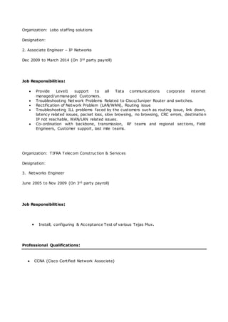 Organization: Lobo staffing solutions
Designation:
2. Associate Engineer – IP Networks
Dec 2009 to March 2014 (On 3rd party payroll)
Job Responsibilities:
 Provide Level1 support to all Tata communications corporate internet
managed/unmanaged Customers.
 Troubleshooting Network Problems Related to Cisco/Juniper Router and switches.
 Rectification of Network Problem (LAN/WAN), Routing issue
 Troubleshooting ILL problems faced by the customers such as routing issue, link down,
latency related issues, packet loss, slow browsing, no browsing, CRC errors, destination
IP not reachable, WAN/LAN related issues.
 Co-ordination with backbone, transmission, RF teams and regional sections, Field
Engineers, Customer support, last mile teams.
Organization: TIFRA Telecom Construction & Services
Designation:
3. Networks Engineer
June 2005 to Nov 2009 (On 3rd party payroll)
Job Responsibilities:
 Install, configuring & Acceptance Test of various Tejas Mux.
Professional Qualifications:
 CCNA (Cisco Certified Network Associate)
 