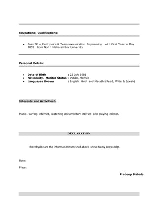 Educational Qualifications:
 Pass BE in Electronics & Telecommunication Engineering. with First Class in May
2005 from North Maharashtra University
Personal Details:
 Date of Birth : 22 July 1981
 Nationality, Marital Status : Indian, Married
 Languages Known : English, Hindi and Marathi (Read, Write & Speak)
Interests and Activities:-
Music, surfing Internet, watching documentary movies and playing cricket.
DECLARATION
I hereby declare the information furnished above is true to my knowledge.
Date:
Place:
Pradeep Mahale
 