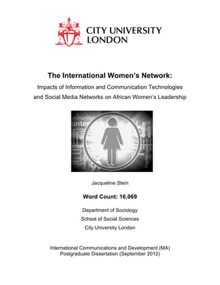 The International Women’s Network:
Impacts of Information and Communication Technologies
and Social Media Networks on African Women’s Leadership
Jacqueline Stein
Word Count: 16,069
Department of Sociology
School of Social Sciences
City University London
International Communications and Development (MA)
Postgraduate Dissertation (September 2012)
 