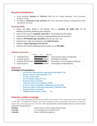 Educational Qualifications
 Under graduation: Bachelor of PHYSICS (2007-10), K.E College Mannanam (M.G University)
Kottayam , Kerala
 PG Diploma: Multimedia in film Animation (2011-2012), J&J Media Solutions Coimbatore(Tamil Nadu
Agricultural University)
Technical Skills
 Expert and highly skilled in 3D software such as Autodesk 3D Studio Max for 3D
Modeling,Textureing ,Rendering and Animation
 Expert in all version of Autodesk AutoCAD for 3D modeling and 2D drafting
 Experienced with V-ray for Textureing ,Lighting &Rendering and Animation
 Skilled in 3D Walkthrough Animation using 3ds max and v-ray
 Experienced in vedio post production with Adobe Premiere
 Skilled in Adobe Phptoshop CS3,CS5,CS6
 Familiar with Windows Operating System and the use of MS Office
Software proficiency
 0% - 50 - 100% 
 Adobe photoshop Raster graphic designs, 2d compositing.
 Autodesk Autocad 2D Drafting,3D modeling
 Autodesk 3DS Max (3d) 3D modeling, Texturing, lighting & rendering
 Adobe Illustrator Vector graphc and logo designing
Worked for
3D Designs & Presentations
o Fresh & More Hypermarkets, Supermarkets(Abu Dhabi, UAE)
o Kaula Co-operative office (Sharjah, UAE)
o Texvalley, Erode INDIA
o Sai SVG Builders (India) Pvt. Ltd.
o Ramani Group of Companies
o Volkswagen showroom, Coimbatore, INDIA
o St. Mary’s church, Chakkikavu, Mulamattam, Kerala, India
o Thiraviam college of Education, Kailasapatty, Tamilnadu, India
o Sivagami Jeweler’s Tirunelveli
o Hinduja Globel Solutions Limited, etc..,
Production workflow knowledge:
I can explore the design alternatives more clearly and accurately, Create unique organic forms with the help
of 3DS Max - 3D application. Generate and control architectural forms procedurally and explore the concept’s
impact early in the design process, after that I will create physically-accurate daylight analysis, for clients better
understand in design functions.
Modeling - 3D Set (interior, exterior ) design, Product design.
Texturing - UV texturing process with Psd network.
Animation - Camera walkthrough, properties.
 