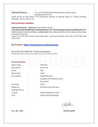 Lighting & Rendering - V-ray and Mental Ray(Global illumination & irradience particle
techniques)using IES files.
Finally provide the high quality of 3D architectural modeling & rendering outputs for visualize buildings,
landscapes, interiors, exteriors sets.
Post production workflow :
Lighting & Rendering : Mental ray ,V ray ( Render engines).
I am using the advanced lighting & rendering techniques. IES - Illuminating Engineering Society lighting files and
Irradiance particle rendering techniques in mental ray & vary rendering mode for render the photo-realistic images
at interactive frame rates.
Support for the 3Ds Max camera in batch render mode - render your animations with V-Ray and 3Ds Max batch
render mode.
My Portfolio: https://www.behance.net/manulukose
My current CTC is 3500 AED + Food &Accommodation.
Joining date can be in three to four weeks once I receive the offer letter.
Personal Details
Father’s Name : M.M Luka
Date of Birth : 07-04-1990
Gender : Male
Marital Status : Single
Postal Address : Mangalathettu (H)
Kanakkary P.O, Kottayam, Kerala,
PIN: 686632
Nationality : Indian
Passport No : Will be provided if necessary
Languages Known
To speak : English, Malayalam & Tamil
Write : English, Malayalam &Hindi
Date: Mar - 2016 MANULUKOSE
 